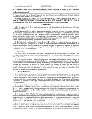 Lunes 23 de noviembre de 2015 DIARIO OFICIAL (Primera Sección) 109
ACUERDO del Consejo General del Instituto Nacional Electoral, por el que se aprueba el plan y calendario
integral de coordinación para los procesos electorales locales extraordinarios 2015 y se determinan acciones
conducentes para atenderlos.
Al margen un sello con el Escudo Nacional, que dice: Estados Unidos Mexicanos.- Instituto Nacional
Electoral.- Consejo General.- INE/CG876/2015.
ACUERDO DEL CONSEJO GENERAL DEL INSTITUTO NACIONAL ELECTORAL, POR EL QUE SE APRUEBA EL
PLAN Y CALENDARIO INTEGRAL DE COORDINACIÓN PARA LOS PROCESOS ELECTORALES LOCALES
EXTRAORDINARIOS 2015 Y SE DETERMINAN ACCIONES CONDUCENTES PARA ATENDERLOS
ANTECEDENTES
I. El 7 de octubre de 2014, en sesión extraordinaria de este Consejo General, dio inicio formal al Proceso
Electoral 2014-2015.
II. El 7 de junio de 2015 se celebró la elección de diputados por ambos principios para integrar la Cámara
de Diputados al Congreso de la Unión. Asimismo, se celebraron las elecciones locales de forma concurrente
con los estados de Baja California Sur, Campeche, Colima, Distrito Federal, Guanajuato Guerrero, Jalisco,
México, Michoacán, Morelos, Nuevo León, Querétaro, San Luis Potosí, Sonora, Tabasco y Yucatán para la
elección en algunos estados de gobernador, diputados locales y/o ayuntamientos. Y el 19 de julio de 2015 se
celebró la elección de diputados y ayuntamientos del estado de Chiapas.
III. Derivado de la realización del Proceso Electoral 2014-2015, se interpusieron diversos recursos en
contra de los resultados consignados en las actas de cómputo de las elecciones locales desarrolladas en los
estados de Michoacán, Guerrero, Querétaro, Chiapas y Tabasco (en éste último caso aún se encuentra
pendiente de resolver un medio de impugnación ante el Tribunal Electoral del Poder Judicial de la
Federación), en los siguientes términos:
A. Michoacán.
En dicho estado se celebraron elecciones correspondientes al Proceso Electoral Ordinario Local
2014-2015, en la que se renovó al Titular del Poder Ejecutivo, a los miembros del Poder Legislativo, así como
112 Ayuntamientos.
El 10 de junio del 2015, los Consejos de los Comités Distritales y Municipales del Instituto Electoral de
Michoacán, celebraron las sesiones del cómputo distrital y municipal, respectivamente, entre ellos, el Comité
Distrital número 12 con cabecera en Hidalgo Michoacán y el Comité Municipal de Sahuayo del Instituto
Electoral de Michoacán. Al término de dicho cómputo, se declaró la validez de las elecciones
correspondientes y se entregaron las respectivas constancias de mayoría y validez a la fórmula de mayoría
relativa y planilla ganadora que obtuvieron el mayor número de votos; así como las constancias a los
regidores de representación proporcional ahí asignados.
• Hidalgo Michoacán.
El 18 de junio del año en curso, el Partido Revolucionario Institucional, promovió juicio de inconformidad
en contra del resultado establecido en el cómputo distrital, la declaración de validez de la elección de Diputado
Local por el principio de mayoría relativa en el Distrito Uninominal 12, con cabecera en Hidalgo, Michoacán y
el otorgamiento de la constancia de mayoría a la candidata postulada por el Partido de la Revolución
Democrática en candidatura común por el Partido Encuentro Social, mismo que fue radicado bajo la clave
TEEM-JIN-129/2015.
El 19 de julio de 2015, el Tribunal Electoral del Estado de Michoacán, dictó sentencia en el referido Juicio
de Inconformidad TEEM-JIN-129/2015, en la que (i) declaró la nulidad de la votación recibida en las casillas
481 C3 y 502 C3, pues estuvieron indebidamente integradas; (ii) modificó los resultados asentados en el acta
de cómputo distrital debido a las dos casillas anuladas y confirmó la declaración de validez de la elección de
diputados impugnada.
El 24 de julio de 2015, el Partido Revolucionario Institucional y el candidato actor interpusieron juicio de
revisión constitucional electoral y juicio para la protección de los derechos político electorales del ciudadano,
respectivamente, los cuales fueron radicados por la Sala Regional de la Quinta Circunscripción Plurinominal
del Tribunal Electoral del Poder Judicial de la Federación, con sede en Toluca de Lerdo, Estado de México,
con las claves ST-JRC-158/2015 y ST-JDC-496/2015.
El 24 de agosto del año 2015, la Sala Regional de la Quinta Circunscripción Plurinominal del Tribunal
Electoral del Poder Judicial de la Federación con sede en Toluca, resolvió los expedientes ST-JRC-158/2015
y ST-JDC-496/2015, en el sentido de confirmar la declaración de validez y revocar la expedición de las
constancias de mayoría y validez de la elección de diputados a la fórmula de candidatos de la candidatura
 