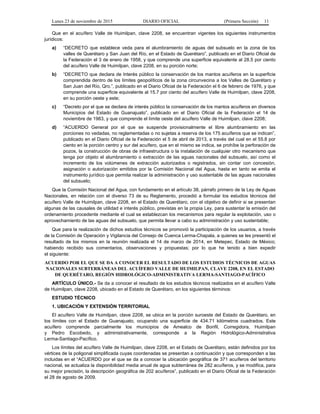 Lunes 23 de noviembre de 2015 DIARIO OFICIAL (Primera Sección) 11
Que en el acuífero Valle de Huimilpan, clave 2208, se encuentran vigentes los siguientes instrumentos
jurídicos:
a) “DECRETO que establece veda para el alumbramiento de aguas del subsuelo en la zona de los
valles de Querétaro y San Juan del Río, en el Estado de Querétaro”, publicado en el Diario Oficial de
la Federación el 3 de enero de 1958, y que comprende una superficie equivalente al 28.5 por ciento
del acuífero Valle de Huimilpan, clave 2208, en su porción norte;
b) “DECRETO que declara de Interés público la conservación de los mantos acuíferos en la superficie
comprendida dentro de los límites geopolíticos de la zona circunvecina a los Valles de Querétaro y
San Juan del Río, Qro.”, publicado en el Diario Oficial de la Federación el 6 de febrero de 1976, y que
comprende una superficie equivalente al 15.7 por ciento del acuífero Valle de Huimilpan, clave 2208,
en su porción oeste y este;
c) “Decreto por el que se declara de interés público la conservación de los mantos acuíferos en diversos
Municipios del Estado de Guanajuato”, publicado en el Diario Oficial de la Federación el 14 de
noviembre de 1983, y que comprende el límite oeste del acuífero Valle de Huimilpan, clave 2208;
d) “ACUERDO General por el que se suspende provisionalmente el libre alumbramiento en las
porciones no vedadas, no reglamentadas o no sujetas a reserva de los 175 acuíferos que se indican”,
publicado en el Diario Oficial de la Federación el 5 de abril de 2013, a través del cual en el 55.8 por
ciento en la porción centro y sur del acuífero, que en el mismo se indica, se prohíbe la perforación de
pozos, la construcción de obras de infraestructura o la instalación de cualquier otro mecanismo que
tenga por objeto el alumbramiento o extracción de las aguas nacionales del subsuelo, así como el
incremento de los volúmenes de extracción autorizados o registrados, sin contar con concesión,
asignación o autorización emitidos por la Comisión Nacional del Agua, hasta en tanto se emita el
instrumento jurídico que permita realizar la administración y uso sustentable de las aguas nacionales
del subsuelo;
Que la Comisión Nacional del Agua, con fundamento en el artículo 38, párrafo primero de la Ley de Aguas
Nacionales, en relación con el diverso 73 de su Reglamento, procedió a formular los estudios técnicos del
acuífero Valle de Huimilpan, clave 2208, en el Estado de Querétaro, con el objetivo de definir si se presentan
algunas de las causales de utilidad e interés público, previstas en la propia Ley, para sustentar la emisión del
ordenamiento procedente mediante el cual se establezcan los mecanismos para regular la explotación, uso o
aprovechamiento de las aguas del subsuelo, que permita llevar a cabo su administración y uso sustentable;
Que para la realización de dichos estudios técnicos se promovió la participación de los usuarios, a través
de la Comisión de Operación y Vigilancia del Consejo de Cuenca Lerma-Chapala, a quienes se les presentó el
resultado de los mismos en la reunión realizada el 14 de marzo de 2014, en Metepec, Estado de México;
habiendo recibido sus comentarios, observaciones y propuestas; por lo que he tenido a bien expedir
el siguiente:
ACUERDO POR EL QUE SE DA A CONOCER EL RESULTADO DE LOS ESTUDIOS TÉCNICOS DE AGUAS
NACIONALES SUBTERRÁNEAS DEL ACUÍFERO VALLE DE HUIMILPAN, CLAVE 2208, EN EL ESTADO
DE QUERÉTARO, REGIÓN HIDROLÓGICO-ADMINISTRATIVA LERMA-SANTIAGO-PACÍFICO
ARTÍCULO ÚNICO.- Se da a conocer el resultado de los estudios técnicos realizados en el acuífero Valle
de Huimilpan, clave 2208, ubicado en el Estado de Querétaro, en los siguientes términos:
ESTUDIO TÉCNICO
1. UBICACIÓN Y EXTENSIÓN TERRITORIAL
El acuífero Valle de Huimilpan, clave 2208, se ubica en la porción suroeste del Estado de Querétaro, en
los límites con el Estado de Guanajuato, ocupando una superficie de 434.71 kilómetros cuadrados. Este
acuífero comprende parcialmente los municipios de Amealco de Bonfil, Corregidora, Huimilpan
y Pedro Escobedo, y administrativamente, corresponde a la Región Hidrológico-Administrativa
Lerma-Santiago-Pacífico.
Los límites del acuífero Valle de Huimilpan, clave 2208, en el Estado de Querétaro, están definidos por los
vértices de la poligonal simplificada cuyas coordenadas se presentan a continuación y que corresponden a las
incluidas en el “ACUERDO por el que se da a conocer la ubicación geográfica de 371 acuíferos del territorio
nacional, se actualiza la disponibilidad media anual de agua subterránea de 282 acuíferos, y se modifica, para
su mejor precisión, la descripción geográfica de 202 acuíferos”, publicado en el Diario Oficial de la Federación
el 28 de agosto de 2009.
 