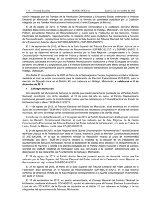 110 (Primera Sección) DIARIO OFICIAL Lunes 23 de noviembre de 2015
común integrada por los Partidos de la Revolución Democrática y Encuentro Social, ordenando al Instituto
Electoral de Michoacán entregar las constancias a la fórmula de candidatos postulada por la Coalición
integrada por los Partidos Revolucionario Institucional y Verde Ecologista de México.
El 28 de agosto de 2015, el Partido de la Revolución Democrática y la ciudadana Jeovana Mariela
Alcántara Baca otrora candidata a diputada por el distrito electoral de Hidalgo, Michoacán, por dicho Instituto
Político, presentaron Recurso de Reconsideración y Juicio para la Protección de los Derechos Político
Electorales del Ciudadano, respectivamente; no obstante dicho juicio ciudadano fue reencauzado a Recurso
de Reconsideración, registrándose dichos juicios por la Sala Superior del Tribunal Electoral del Poder Judicial
de la Federación, bajo las claves SUP-REC-622/2015 y SUP-REC-656/2015.
El 7 de septiembre de 2015, el Pleno de la Sala Superior del Tribunal Electoral del Poder Judicial de la
Federación dictó sentencia en los Recursos de Reconsideración SUP-REC-622/2015 y SUP-REC-656/2015,
en la que se determinó revocar la sentencia emitida por la Sala Regional correspondiente a la Quinta
Circunscripción Plurinominal, con sede en Toluca y decretó la nulidad de la elección recurrida, ordenando
dejar insubsistente la entrega de las constancias de mayoría y validez a la fórmula integrada por los
candidatos postulados en común por los Partidos Revolucionario Institucional y Verde Ecologista de México,
así como vinculando a la Legislatura Local y al Instituto Electoral de Michoacán para efecto de que se emitiera
la convocatoria correspondiente para la celebración de la elección extraordinaria de Diputados del Distrito de
Hidalgo, Michoacán.
Con fecha 21 de septiembre de 2015 el Pleno de la Septuagésima Tercera Legislatura aprobó el dictamen
mediante el cual se emite convocatoria para la celebración de Elección Extraordinaria 2015-2016, para la
elección de Diputado local en el Distrito XII, con cabecera en Hidalgo, Michoacán, a celebrarse el 6 de
diciembre de 2015.
• Sahuayo Michoacán.
Con respecto del Municipio de Sahuayo, la planilla que resultó electa fue la postulada por el Partido Acción
Nacional; inconforme con dicho resultado, el 15 de junio del año en curso, el Partido Revolucionario
Institucional, presentó Juicio de Inconformidad, mismo que fue radicado por el Tribunal Electoral del Estado de
Michoacán bajo la clave TEEM-JIN-015/2015.
El 1º de agosto de 2015, el Tribunal Electoral del Estado de Michoacán, dictó sentencia en el referido
Juicio de Inconformidad TEEM-JIN-015/2015, confirmando los resultados consignados en el acta del cómputo
municipal, así como la entrega de las constancias previamente otorgadas a la planilla electa.
Inconforme con dicha Resolución, el 7 de agosto de 2015, el Partido Revolucionario Institucional, promovió
Juicio de Revisión Constitucional Electoral, el cual fue radicado por la Sala Regional de la Quinta
Circunscripción Plurinominal del Tribunal Electoral del Poder Judicial de la Federación, con sede en Toluca de
Lerdo, Estado de México, con la clave ST-JRC-206/2015.
El 24 de agosto del 2015, la Sala Regional de la Quinta Circunscripción Plurinominal del Tribunal Electoral
del Poder Judicial de la Federación con sede en Toluca, resolvió el Juicio de Revisión Constitucional Electoral
ST-JRC-206/2015, en la que se determinó revocar la Resolución recaída al juicio de inconformidad
identificado con clave TEEM-JIN-015/2015; declaró la invalidez de la elección de los integrantes del
ayuntamiento de Sahuayo, Michoacán, revocó la declaración de validez de la elección y el otorgamiento de la
constancia de mayoría y validez a la planilla postulada por el Partido Acción Nacional y ordenó al Consejo
General del Instituto Electoral de Michoacán para que convocará a la elección extraordinaria para la
designación de los integrantes del Ayuntamiento de Sahuayo, Michoacán.
El 28 de agosto de 2015, el Partido Acción Nacional presentó escrito de demanda, mismo que fue
radicado por la Sala Superior del Tribunal Electoral del Poder Judicial de la Federación como Recurso de
Reconsideración bajo la clave SUP-REC-618/2015.
El 31 de agosto del 2015, el Pleno de la Sala Superior del Tribunal Electoral del Poder Judicial de la
Federación dictó sentencia en el Recurso de Reconsideración SUP-REC-618/2015, en la que resolvió
confirmar la sentencia emitida por la Sala Regional correspondiente a la Quinta Circunscripción Plurinominal,
con sede en Toluca.
El 11 de septiembre de 2015, en sesión extraordinaria, el Consejo General del Instituto Electoral de
Michoacán, mediante el Acuerdo CG-340/2015, aprobó el calendario para el Proceso Electoral Extraordinario
Local del año 2015-2016, de la fórmula de diputados en el distrito 12 con cabecera en Hidalgo y de los
integrantes del ayuntamiento de Sahuayo, Michoacán.
 