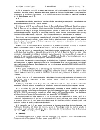 Lunes 23 de noviembre de 2015 DIARIO OFICIAL (Primera Sección) 111
El 21 de septiembre de 2015, en sesión extraordinaria, el Consejo General del Instituto Electoral de
Michoacán, aprobó el Acuerdo por medio del cual se aprueba la convocatoria para la elección extraordinaria
en el Distrito 12 con cabecera en Hidalgo y en el municipio de Sahuayo, Michoacán 2015-2016, a celebrarse
el 6 de diciembre del año 2015.
B. Guerrero.
En el estado de Guerrero, se realizó la Jornada Electoral a fin de elegir entre otros, a los integrantes del
Ayuntamiento en el Municipio de Tixtla de Guerrero.
El 10 de junio de 2015, tuvo verificativo la Sesión de Cómputo Distrital del 24 Consejo Distrital con sede en
Tixtla de Guerrero, para la realización del cómputo municipal de la elección de integrantes del Ayuntamiento.
Realizado el cómputo municipal, el Consejo Distrital declaró la validez de la elección y entregó las
constancias de mayoría a la planilla de candidatos postulada por los partidos Revolucionario Institucional y
Verde Ecologista de México en Candidatura Común, por haber obtenido el mayor número de sufragios.
Inconformes con los resultados del cómputo distrital, la declaración de validez de la elección y la entrega
de la constancia de mayoría, el diez, trece y catorce de junio del año en curso, los partidos políticos Morena,
de la Revolución Democrática y del Trabajo, respectivamente, interpusieron sendos juicios de inconformidad
ante el 24 Consejo Distrital.
Dichos medios de impugnación fueron radicados en el Instituto local con los números de expediente
IEPC/CDE24/JIN/001/2015, IEPC/CDE24/JIN/002/2015 y IEPC/CDE24/JIN/003/2015.
El 8 de julio del año en curso, la Primera Sala Unitaria resolvió respecto de las inconformidades, en el
sentido de declarar la nulidad de la elección del Ayuntamiento de Tixtla de Guerrero, Guerrero, revocar y dejar
sin efectos la declaración de validez de la elección, las constancias de mayoría expedidas, la asignación de
regidurías de representación proporcional realizada por el 24 Consejo Distrital, así como cualquier acto que se
hubiera realizado con posterioridad, relacionado con la referida elección.
Inconformes con la Resolución, el 12 de julio del año en curso, los partidos Revolucionario Institucional y
Verde Ecologista de México, presentaron recurso de reconsideración local. Dichos medios de impugnación
fueron radicados en la Sala de Segunda Instancia, con los números de expediente TEE/SSI/REC/036/2015 y
TEE/SSI/REC/037/2015.
El 4 de agosto del año en curso, la Sala de Segunda Instancia resolvió los recursos de reconsideración
local, en el sentido de declarar infundados los agravios y confirmar la sentencia dictada por la Primera Sala
Unitaria del Tribunal local, que decretó la nulidad de la elección del Ayuntamiento de Tixtla de Guerrero,
Guerrero.
El 9 de agosto de 2015, los promoventes a través de sus representantes propietarios promovieron Juicio
de Revisión ante la responsable la Sala Regional Distrito Federal con número de expediente
SDF-JRC-216/2015.
El 27 de agosto de 2015 la Sala Regional del Tribunal Electoral del Poder Judicial de la Federación emitió
Resolución al juicio de revisión, en el sentido de confirmar la sentencia que declaró la nulidad de la elección.
El 31 de agosto de 2015, los partidos Revolucionario Institucional y Verde Ecologista de México,
promovieron recurso contra la sentencia dictada el veintisiete de agosto de dos mil quince, en el expediente
SDF-JRC-216/2015, mismo que fue radicado por la Sala Superior del Tribunal Electoral del Poder Judicial de
la Federación como Recurso de Reconsideración bajo la clave SUP-REC-626/2015.
El 23 de septiembre del 2015, el Pleno de la Sala Superior del Tribunal Electoral del Poder Judicial de la
Federación dictó sentencia en el Recurso de Reconsideración SUP-REC-626/2015, en el sentido de confirmar
la sentencia emitida por la Sala Regional correspondiente a la Cuarta Circunscripción Plurinominal, que
declaró la invalidez de la elección en Tixtla de Guerrero.
El 8 de octubre de 2015, en sesión extraordinaria, el Consejo General del Instituto Electoral y de
Participación Ciudadana del Estado de Guerrero, aprobó el Acuerdo por medio del cual se aprueba la
convocatoria para la elección extraordinaria de los integrantes del Ayuntamiento de Tixtla de Guerrero, a
celebrarse el 29 de noviembre del año 2015.
C. Querétaro.
En el estado de Querétaro, se realizó la Jornada Electoral a fin de elegir, entre otros a los integrantes del
Ayuntamiento en el Municipio de Huimilpan, para el periodo 2015-2018.
 