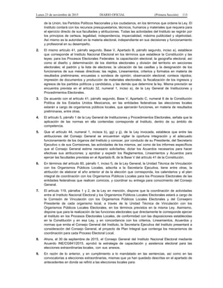 Lunes 23 de noviembre de 2015 DIARIO OFICIAL (Primera Sección) 113
de la Unión, los Partidos Políticos Nacionales y los ciudadanos, en los términos que ordene la Ley. El
Instituto contará con los recursos presupuestarios, técnicos, humanos y materiales que requiera para
el ejercicio directo de sus facultades y atribuciones. Todas las actividades del Instituto se regirán por
los principios de certeza, legalidad, independencia, imparcialidad, máxima publicidad y objetividad.
Así mismo es la autoridad en la materia electoral, independiente en sus decisiones y funcionamiento
y profesional en su desempeño.
2. El mismo artículo 41, párrafo segundo, Base V, Apartado B, párrafo segundo, inciso a), establece
que corresponde al Instituto Nacional Electoral en los términos que establece la Constitución y las
leyes: para los Procesos Electorales Federales: la capacitación electoral; la geografía electoral, así
como el diseño y determinación de los distritos electorales y división del territorio en secciones
electorales; el padrón y la lista de electores; la ubicación de las casillas y la designación de los
funcionarios de sus mesas directivas; las reglas, Lineamientos, criterios y formatos en materia de
resultados preliminares; encuestas o sondeos de opinión; observación electoral; conteos rápidos;
impresión de documentos y producción de materiales electorales; la fiscalización de los ingresos y
egresos de los partidos políticos y candidatos, y las demás que determine la ley. Misma previsión se
encuentra prevista en el artículo 32, numeral 1, inciso a), de la Ley General de Instituciones y
Procedimientos Electorales.
3. De acuerdo con el artículo 41, párrafo segundo, Base V, Apartado C, numeral 8 de la Constitución
Política de los Estados Unidos Mexicanos, en las entidades federativas las elecciones locales
estarán a cargo de organismos públicos locales, que ejercerán funciones, en materia de resultados
preliminares, entre otras.
4. El artículo 5, párrafo 1 de la Ley General de Instituciones y Procedimientos Electorales, señala que la
aplicación de las normas en ella contenidas corresponde al Instituto, dentro de su ámbito de
competencia.
5. Que el artículo 44, numeral 1, incisos b), gg) y jj), de la Ley invocada, establece que entre las
atribuciones del Consejo General se encuentran vigilar la oportuna integración y el adecuado
funcionamiento de los órganos del Instituto y conocer, por conducto de su Presidente, del Secretario
Ejecutivo o de sus Comisiones, las actividades de los mismos, así como de los informes específicos
que el Consejo General estime necesario solicitarles; dictar los Acuerdos necesarios para hacer
efectivas sus atribuciones; y aprobar y expedir los Reglamentos, Lineamientos y Acuerdos para
ejercer las facultades previstas en el Apartado B, de la Base V del artículo 41 de la Constitución.
6. En términos del artículo 60, párrafo 1, inciso f), de la Ley General, la Unidad Técnica de Vinculación
con los Organismos Públicos Locales, adscrita a la Secretaría Ejecutiva, tiene entre otras, la
atribución de elaborar el año anterior al de la elección que corresponda, los calendarios y el plan
integral de coordinación con los Organismos Públicos Locales para los Procesos Electorales de las
entidades federativas que realicen comicios, y coordinar su entrega para conocimiento del Consejo
General.
7. El artículo 119, párrafos 1 y 2, de la Ley en mención, dispone que la coordinación de actividades
entre el Instituto Nacional Electoral y los Organismos Públicos Locales Electorales estará a cargo de
la Comisión de Vinculación con los Organismos Públicos Locales Electorales y del Consejero
Presidente de cada organismo local, a través de la Unidad Técnica de Vinculación con los
Organismos Públicos Locales Electorales, en los términos previstos en la misma Ley. Asimismo,
dispone que para la realización de las funciones electorales que directamente le corresponde ejercer
al Instituto en los Procesos Electorales Locales, de conformidad con las disposiciones establecidas
en la Constitución y en esa Ley, y en concordancia con los criterios, Lineamientos, Acuerdos y
normas que emita el Consejo General del Instituto, la Secretaría Ejecutiva del Instituto presentará a
consideración del Consejo General, el proyecto de Plan Integral que contenga los mecanismos de
coordinación para cada Proceso Electoral Local.
8. Ahora, el 30 de septiembre de 2015, el Consejo General del Instituto Nacional Electoral mediante
Acuerdo INE/CG841/2015, aprobó la estrategia de capacitación y asistencia electoral para las
elecciones extraordinarias locales, con sus anexos.
9. En razón de lo anterior, y en cumplimiento a lo mandatado en las sentencias, así como en las
convocatorias a elecciones extraordinarias, mismas que ya han quedado descritas en el apartado de
antecedentes en donde se refirió a las elecciones locales para:
 
