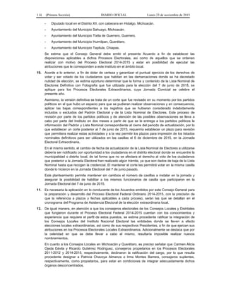 114 (Primera Sección) DIARIO OFICIAL Lunes 23 de noviembre de 2015
- Diputado local en el Distrito XII, con cabecera en Hidalgo, Michoacán.
- Ayuntamiento del Municipio Sahuayo, Michoacán.
- Ayuntamiento del Municipio Tixtla de Guerrero, Guerrero.
- Ayuntamiento del Municipio Huimilpan, Querétaro.
- Ayuntamiento del Municipio Tapilula, Chiapas.
Se estima que el Consejo General debe emitir el presente Acuerdo a fin de establecer las
disposiciones aplicables a dichos Procesos Electorales, así como de aquellos que se ordenen
realizar con motivo del Proceso Electoral 2014-2015 y estar en posibilidad de ejecutar las
atribuciones que le corresponden a este Instituto en el ámbito local.
10. Acorde a lo anterior, a fin de dotar de certeza y garantizar el puntual ejercicio de los derechos de
votar y ser votado de los ciudadanos que habitan en las demarcaciones donde se ha decretado
nulidad de elección, se estima oportuno determinar que la forma y contenido de la Lista Nominal de
Electores Definitiva con Fotografía que fue utilizada para la elección del 7 de junio de 2015, se
aplique para los Procesos Electorales Extraordinarios, cuya Jornada Comicial se celebre el
presente año.
Asimismo, la versión definitiva se trata de un corte que fue revisado en su momento por los partidos
políticos en el que hubo un espacio para que se pudieran realizar observaciones y en consecuencia,
aplicar las bajas correspondientes a los registros que se hubieran considerado indebidamente
incluidos o excluidos del Padrón Electoral y de la Lista Nominal de Electores. Este proceso de
revisión por parte de los partidos políticos y de atención de las posibles observaciones se lleva a
cabo por parte del Instituto en dos meses a partir de que se le entrega a los partidos políticos la
información del Padrón y Lista Nominal correspondiente al cierre del periodo de actualización, por lo
que establecer un corte posterior al 7 de junio de 2015, requeriría establecer un plazo para revisión
que permitiera realizar estas actividades y a la vez permitir los plazos para impresión de los listados
nominales definitivos para ser utilizados en las casillas el 6 de diciembre de 2015, en la Jornada
Electoral Extraordinaria.
En el mismo sentido, el cambio de fecha de actualización de la Lista Nominal de Electores a utilizarse
debería ser notificado con oportunidad a los ciudadanos en el distrito electoral donde se encuentre la
municipalidad o distrito local, de tal forma que no se afectara el derecho al voto de los ciudadanos
que posterior a la Jornada Electoral han realizado algún trámite, ya que son dados de baja de la Lista
Nominal hasta que recogen la credencial. El mantener el corte les permitirá votar en la misma casilla
donde lo hicieron en la Jornada Electoral del 7 de junio pasado.
Este planteamiento permite mantener sin cambios el número de casillas a instalar en la jornada y
asegurar la posibilidad de habilitar a los mismos funcionarios de casilla que participaron en la
Jornada Electoral del 7 de junio de 2015.
11. Es necesaria la aplicación en lo conducente de los Acuerdos emitidos por este Consejo General para
la preparación y desarrollo del Proceso Electoral Federal Ordinario 2014-2015, con la precisión de
que la referencia a plazos y fechas aplicables a cada proceso, serán las que se detallan en el
cronograma del Programa de Asistencia Electoral de la elección extraordinaria local.
12. De igual manera, en atención a que los consejeros electorales de los Consejos Locales y Distritales
que fungieron durante el Proceso Electoral Federal 2014-2015 cuentan con los conocimientos y
experiencia que requiere el perfil de estos puestos, se estima procedente ratificar la integración de
los Consejos Locales del Instituto Nacional Electoral las entidades donde se lleven a efecto
elecciones locales extraordinarias, así como de sus respectivos Presidentes, a fin de que ejerzan sus
atribuciones en los Procesos Electorales Locales Extraordinarios. Adicionalmente se destaca que por
la celeridad en que se debe llevar a cabo el mismo, resultaría imposible realizar nuevos
nombramientos.
En cuanto a los Consejos Locales en Michoacán y Querétaro, es preciso señalar que Carmen Alicia
Ojeda Dávila y Ricardo Gutiérrez Rodríguez, consejeros propietarios en los Procesos Electorales
2011-2012 y 2014-2015, respectivamente, declinaron la ratificación del cargo, por lo que resulta
procedente designar a Patricia Chavoya Almanza e Irma Montes Barrera, consejeros suplentes,
respectivamente, como propietarios, para estar en condiciones de integrar adecuadamente dichos
órganos desconcentrados.
 