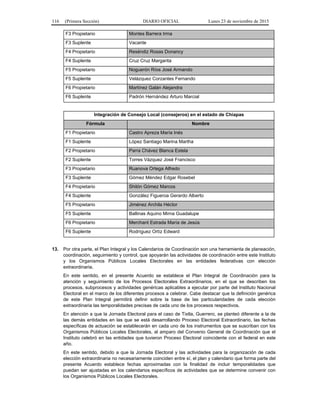116 (Primera Sección) DIARIO OFICIAL Lunes 23 de noviembre de 2015
F3 Propietario Montes Barrera Irma
F3 Suplente Vacante
F4 Propietario Reséndiz Rosas Donancy
F4 Suplente Cruz Cruz Margarita
F5 Propietario Noguerón Ríos José Armando
F5 Suplente Velázquez Corzantes Fernando
F6 Propietario Martínez Galán Alejandra
F6 Suplente Padrón Hernández Arturo Marcial
Integración de Consejo Local (consejeros) en el estado de Chiapas
Fórmula Nombre
F1 Propietario Castro Apreza María Inés
F1 Suplente López Santiago Marina Martha
F2 Propietario Parra Chávez Blanca Estela
F2 Suplente Torres Vázquez José Francisco
F3 Propietario Ruanova Ortega Alfredo
F3 Suplente Gómez Méndez Edgar Rosebel
F4 Propietario Shilón Gómez Marcos
F4 Suplente González Figueroa Gerardo Alberto
F5 Propietario Jiménez Archila Héctor
F5 Suplente Ballinas Aquino Mirna Guadalupe
F6 Propietario Merchant Estrada María de Jesús
F6 Suplente Rodríguez Ortíz Edward
13. Por otra parte, el Plan Integral y los Calendarios de Coordinación son una herramienta de planeación,
coordinación, seguimiento y control, que apoyarán las actividades de coordinación entre este Instituto
y los Organismos Públicos Locales Electorales en las entidades federativas con elección
extraordinaria.
En este sentido, en el presente Acuerdo se establece el Plan Integral de Coordinación para la
atención y seguimiento de los Procesos Electorales Extraordinarios, en el que se describen los
procesos, subprocesos y actividades genéricas aplicables a ejecutar por parte del Instituto Nacional
Electoral en el marco de los diferentes procesos a celebrar. Cabe destacar que la definición genérica
de este Plan Integral permitirá definir sobre la base de las particularidades de cada elección
extraordinaria las temporalidades precisas de cada uno de los procesos respectivos.
En atención a que la Jornada Electoral para el caso de Tixtla, Guerrero, se planteó diferente a la de
las demás entidades en las que se está desarrollando Proceso Electoral Extraordinario, las fechas
específicas de actuación se establecerán en cada uno de los instrumentos que se suscriban con los
Organismos Públicos Locales Electorales, al amparo del Convenio General de Coordinación que el
Instituto celebró en las entidades que tuvieron Proceso Electoral coincidente con el federal en este
año.
En este sentido, debido a que la Jornada Electoral y las actividades para la organización de cada
elección extraordinaria no necesariamente coinciden entre sí, el plan y calendario que forma parte del
presente Acuerdo establece fechas aproximadas con la finalidad de incluir temporalidades que
puedan ser ajustadas en los calendarios específicos de actividades que se determine convenir con
los Organismos Públicos Locales Electorales.
 