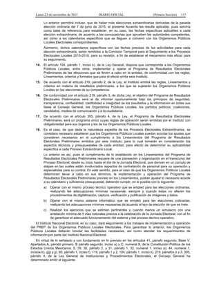 Lunes 23 de noviembre de 2015 DIARIO OFICIAL (Primera Sección) 117
Lo anterior permitirá incluso, que de haber más elecciones extraordinarias derivadas de la pasada
elección ordinaria del 7 de junio de 2015, el presente Acuerdo les resulte aplicable, pues serviría
como base de referencia para establecer, en su caso, las fechas específicas aplicables a cada
elección extraordinaria, de acuerdo a las convocatorias que aprueben las autoridades competentes,
así como a los calendarios específicos que se lleguen a convenir con los Organismos Públicos
Locales Electorales correspondientes.
Asimismo, dichos calendarios específicos con las fechas precisas de las actividades para cada
elección extraordinaria, serán remitidos a la Comisión Temporal para el Seguimiento a los Procesos
Electorales Locales 2015-2016, para su revisión, a fin de establecer el mecanismo más eficaz para
su seguimiento.
14. El artículo 104, párrafo 1, inciso k), de la Ley General, dispone que corresponde a los Organismos
Públicos Locales, entre otros, implementar y operar el Programa de Resultados Electorales
Preliminares de las elecciones que se lleven a cabo en la entidad, de conformidad con las reglas,
Lineamientos, criterios y formatos que para el efecto emita este Instituto.
15. De acuerdo con el artículo 219, párrafo 2, de la Ley, el Instituto emitirá las reglas, Lineamientos y
criterios en materia de resultados preliminares, a los que se sujetarán los Organismos Públicos
Locales en las elecciones de su competencia.
16. De conformidad con el artículo 219, párrafo 3, de dicha Ley, el objetivo del Programa de Resultados
Electorales Preliminares será el de informar oportunamente bajo los principios de seguridad,
transparencia, confiabilidad, credibilidad e integridad de los resultados y la información en todas sus
fases al Consejo General, los Organismos Públicos Locales, los partidos políticos, coaliciones,
candidatos, medios de comunicación y a la ciudadanía.
17. De acuerdo con el artículo 305, párrafo 4, de la Ley, el Programa de Resultados Electorales
Preliminares, será un programa único cuyas reglas de operación serán emitidas por el Instituto con
obligatoriedad para sus órganos y los de los Organismos Públicos Locales.
18. Es el caso, de que dada la naturaleza expedita de los Procesos Electorales Extraordinarios, se
considera necesario establecer que los Organismos Públicos Locales puedan acordar los ajustes que
consideren necesarios en el cumplimiento a los Lineamientos del Programa de Resultados
Electorales Preliminares emitidos por este Instituto, para lo cual tomarán en consideración los
aspectos técnicos y presupuestales de cada entidad, para efecto de determinar su aplicabilidad
específica a cada Proceso Extraordinario Local.
Lo anterior es así, pues el cumplimiento de lo establecido en los Lineamientos del Programa de
Resultados Electorales Preliminares requiere de una planeación y organización en el transcurso del
Proceso Electoral, desde su inicio hasta el día de la Jornada Electoral, que derivan en un cúmulo de
etapas en las cuales están involucrados aspectos de contratación de personal para su operación y
especialistas para su control. En este sentido, para el caso de que los Organismos Públicos Locales
determinen llevar a cabo en sus términos, la implementación y operación del Programa de
Resultados Electorales Preliminares previsto en los Lineamientos, podrán ajustar lo necesario acorde
a su calendario y suficiencia presupuestal, debiendo cumplir, en lo posible con lo siguiente:
a) Operar con el mismo proceso técnico operativo que se empleó para las elecciones ordinarias,
realizando las adecuaciones mínimas necesarias, siempre y cuando éstas no alteren los
procedimientos de digitalización, captura, verificación y publicación de imágenes y datos.
b) Operar con el mismo sistema informático que se empleó para las elecciones ordinarias,
realizando las adecuaciones mínimas necesarias de acuerdo al tipo de elección de que se trate.
c) Realizar los ejercicios que se estimen pertinentes y cuando menos un simulacro con una
antelación mínima de 5 días naturales previos a la celebración de la Jornada Electoral, con el fin
de garantizar el adecuado funcionamiento del sistema y del proceso técnico operativo.
El Instituto Nacional Electoral, en su caso, dará seguimiento a los trabajos de implementación y operación
del PREP de los Organismos Públicos Locales Electorales. Para garantizar lo anterior, los Organismos
Públicos Locales deberán brindar las facilidades necesarias, así como atender los requerimientos de
información por parte del Instituto Nacional Electoral.
En virtud de lo señalado y con fundamento en lo previsto en los artículos 41, párrafo segundo, Base V,
Apartados A, párrafo primero, B párrafo segundo, inciso a) y C, numeral 8, de la Constitución Política de los
Estados Unidos Mexicanos; 5, 29, 30, párrafo 2, y 31, párrafo 1, 32, numeral 1, inciso a); 44, numeral 1,
incisos b), gg) y jj), 60, párrafo 1, inciso f), 119, párrafo 1 y 2, 104, párrafo 1, inciso k), 219, párrafos 2 y 3, 305,
párrafo 4, de la Ley General de Instituciones y Procedimientos Electorales, el Consejo General ha
determinado emitir el siguiente:
 
