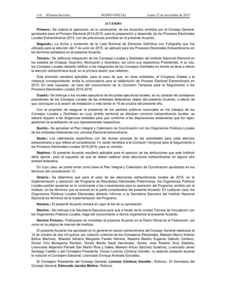 118 (Primera Sección) DIARIO OFICIAL Lunes 23 de noviembre de 2015
ACUERDO
Primero.- Se ordena la aplicación, en lo conducente, de los Acuerdos emitidos por el Consejo General,
aprobados para el Proceso Electoral 2014-2015, para la preparación y desarrollo de los Procesos Electorales
Locales Extraordinarios 2015, con las precisiones previstas en el presente Acuerdo.
Segundo.- La forma y contenido de la Lista Nominal de Electores Definitiva con Fotografía que fue
utilizada para la elección del 7 de junio de 2015, se aplicará para los Procesos Electorales Extraordinarios en
los términos señalados en el presente Acuerdo.
Tercero.- Se ratifica la integración de los Consejos Locales y Distritales del Instituto Nacional Electoral en
los estados de Chiapas, Guerrero, Michoacán y Querétaro, así como sus respectivos Presidentes. A su vez,
los Consejos Locales deberán ratificar a los integrantes de los Consejos Distritales en donde se lleve a efecto
la elección extraordinaria local, en la primera sesión que celebren.
Esta previsión resultará aplicable, para el caso de que, en otras entidades, el Congreso Estatal o la
instancia correspondiente, emita la convocatoria para la celebración de Proceso Electoral Extraordinario en
2015. En este supuesto, se hará del conocimiento de la Comisión Temporal para el Seguimiento a los
Procesos Electorales Locales 2015-2016.
Cuarto.- Se instruye a los vocales ejecutivos de las juntas ejecutivas locales, en su carácter de consejeros
presidentes de los Consejos Locales de las entidades federativas objeto del presente Acuerdo, a efecto de
que convoquen a la sesión de instalación a más tardar el 19 de octubre del presente año.
Con el propósito de asegurar la presencia de los partidos políticos nacionales en los trabajos de los
Consejos Locales y Distritales en cuyo ámbito territorial se efectúen comicios extraordinarios locales, se
deberá requerir a las dirigencias estatales para que conforme a las disposiciones estatutarias que los rigen,
gestionen la acreditación de sus representantes respectivos.
Quinto.- Se aprueban el Plan Integral y Calendario de Coordinación con los Organismos Públicos Locales
de las entidades federativas con Jornada Electoral extraordinaria.
Sexto.- Los calendarios específicos con las fechas precisas de las actividades para cada elección
extraordinaria a que refiere el considerando 13, serán remitidos a la Comisión Temporal para el Seguimiento a
los Procesos Electorales Locales 2015-2016, para su revisión.
Séptimo.- El presente Acuerdo resultará aplicable para el ejercicio de las atribuciones que este Instituto
deba ejercer, para el supuesto de que se deban celebrar otras elecciones extraordinarias en alguna otra
entidad federativa
En cuyo caso, se podrá tomar como base el Plan Integral y Calendario de Coordinación aprobados en los
términos del considerando 13.
Octavo.- Se determina que para el caso de las elecciones extraordinarias locales de 2015, en la
implementación y operación del Programa de Resultados Electorales Preliminares, los Organismos Públicos
Locales podrán ajustarse en lo conducente a los Lineamientos para la operación del Programa, emitido por el
Instituto, en los términos que se precisó en la parte considerativa del presente Acuerdo. En cualquier caso, los
Organismos Públicos Locales Electorales deberán informar a la Secretaría Ejecutiva del Instituto Nacional
Electoral los términos de la implementación del Programa.
Noveno.- El presente Acuerdo entrará en vigor el día de su aprobación.
Décimo.- Se instruye a la Secretaría Ejecutiva para que a través de la Unidad Técnica de Vinculación con
los Organismos Públicos Locales, haga del conocimiento a dichos organismos el presente Acuerdo.
Décimo Primero.- Publíquese de inmediato el presente Acuerdo en el Diario Oficial de la Federación, así
como en la página de internet del Instituto.
El presente Acuerdo fue aprobado en lo general en sesión extraordinaria del Consejo General celebrada el
14 de octubre de dos mil quince, por votación unánime de los Consejeros Electorales, Maestro Marco Antonio
Baños Martínez, Maestra Adriana Margarita Favela Herrera, Maestra Beatriz Eugenia Galindo Centeno,
Doctor Ciro Murayama Rendón, Doctor Benito Nacif Hernández, Doctor José Roberto Ruiz Saldaña,
Licenciada Alejandra Pamela San Martín Ríos y Valles, Maestro Arturo Sánchez Gutiérrez, Licenciado Javier
Santiago Castillo y del Consejero Presidente, Doctor Lorenzo Córdova Vianello, no estando presente durante
la votación el Consejero Electoral, Licenciado Enrique Andrade González.
El Consejero Presidente del Consejo General, Lorenzo Córdova Vianello.- Rúbrica.- El Secretario del
Consejo General, Edmundo Jacobo Molina.- Rúbrica.
 