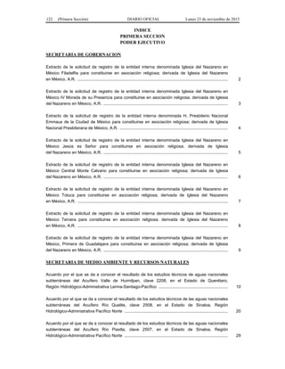 122 (Primera Sección) DIARIO OFICIAL Lunes 23 de noviembre de 2015
INDICE
PRIMERA SECCION
PODER EJECUTIVO
SECRETARIA DE GOBERNACION
Extracto de la solicitud de registro de la entidad interna denominada Iglesia del Nazareno en
México Filadelfia para constituirse en asociación religiosa; derivada de Iglesia del Nazareno
en México, A.R. ................................................................................................................................ 2
Extracto de la solicitud de registro de la entidad interna denominada Iglesia del Nazareno en
México IV Morada de su Presencia para constituirse en asociación religiosa; derivada de Iglesia
del Nazareno en México, A.R. .......................................................................................................... 3
Extracto de la solicitud de registro de la entidad interna denominada H. Presbiterio Nacional
Emmaus de la Ciudad de México para constituirse en asociación religiosa; derivada de Iglesia
Nacional Presbiterana de México, A.R. ............................................................................................ 4
Extracto de la solicitud de registro de la entidad interna denominada Iglesia del Nazareno en
México Jesús es Señor para constituirse en asociación religiosa; derivada de Iglesia
del Nazareno en México, A.R. .......................................................................................................... 5
Extracto de la solicitud de registro de la entidad interna denominada Iglesia del Nazareno en
México Central Monte Calvario para constituirse en asociación religiosa; derivada de Iglesia
del Nazareno en México, A.R. .......................................................................................................... 6
Extracto de la solicitud de registro de la entidad interna denominada Iglesia del Nazareno en
México Toluca para constituirse en asociación religiosa; derivada de Iglesia del Nazareno
en México, A.R. ................................................................................................................................ 7
Extracto de la solicitud de registro de la entidad interna denominada Iglesia del Nazareno en
México Tercera para constituirse en asociación religiosa; derivada de Iglesia del Nazareno
en México, A.R. ................................................................................................................................ 8
Extracto de la solicitud de registro de la entidad interna denominada Iglesia del Nazareno en
México, Primera de Guadalajara para constituirse en asociación religiosa; derivada de Iglesia
del Nazareno en México, A.R. .......................................................................................................... 9
SECRETARIA DE MEDIO AMBIENTE Y RECURSOS NATURALES
Acuerdo por el que se da a conocer el resultado de los estudios técnicos de aguas nacionales
subterráneas del Acuífero Valle de Huimilpan, clave 2208, en el Estado de Querétaro,
Región Hidrológico-Administrativa Lerma-Santiago-Pacífico ........................................................... 10
Acuerdo por el que se da a conocer el resultado de los estudios técnicos de las aguas nacionales
subterráneas del Acuífero Río Quelite, clave 2508, en el Estado de Sinaloa, Región
Hidrológico-Administrativa Pacífico Norte ........................................................................................ 20
Acuerdo por el que se da a conocer el resultado de los estudios técnicos de las aguas nacionales
subterráneas del Acuífero Río Piaxtla, clave 2507, en el Estado de Sinaloa, Región
Hidrológico-Administrativa Pacífico Norte ........................................................................................ 29
 