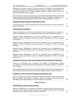 124 (Primera Sección) DIARIO OFICIAL Lunes 23 de noviembre de 2015
Declaratoria de sujeción al régimen de dominio público de la Federación, del inmueble federal
denominado Escuela Primaria General Gertrudis G. Sánchez, ubicado en calle Norte 84 A s/n,
colonia Gertrudis Sánchez, C.P. 07839, Delegación Gustavo A. Madero, Distrito Federal, con
superficie de 2494.00 metros cuadrados .......................................................................................... 55
Aviso General por el que se da a conocer el cambio de domicilio del Órgano Interno de Control en
Notimex, Agencia de Noticias del Estado Mexicano, así como de sus áreas de Auditoría Interna,
Auditoría para Desarrollo y Mejora de la Gestión Pública, Responsabilidades y de Quejas ............ 57
SECRETARIA DEL TRABAJO Y PREVISION SOCIAL
Convocatoria para la Convención Obrero Patronal revisora del Contrato Ley de la Industria de la
Radio y la Televisión ........................................................................................................................ 58
SECRETARIA DE TURISMO
Convenio Modificatorio al Convenio de Coordinación para el otorgamiento de un subsidio en
materia de desarrollo turístico, que celebran la Secretaría de Turismo y el Estado de México ........ 59
Segundo Convenio Modificatorio al Convenio de Coordinación para el otorgamiento de un
subsidio en materia de desarrollo turístico, que celebran la Secretaría de Turismo y el Estado
de Guanajuato .................................................................................................................................. 63
Segundo Convenio Modificatorio al Convenio de Coordinación para el otorgamiento de un
subsidio en materia de desarrollo turístico, que celebran la Secretaría de Turismo y el Estado
de México ......................................................................................................................................... 66
Segundo Convenio Modificatorio al Convenio de Coordinación para el otorgamiento de un
subsidio en materia de desarrollo turístico, que celebran la Secretaría de Turismo y el Estado
de Nayarit ......................................................................................................................................... 71
Segundo Convenio Modificatorio al Convenio de Coordinación para el otorgamiento de un
subsidio en materia de desarrollo turístico, que celebran la Secretaría de Turismo y el Estado
de Nuevo León .................................................................................................................................. 74
COMISION NACIONAL PARA EL DESARROLLO DE LOS PUEBLOS INDIGENAS
Acuerdo de Coordinación para la ejecución del Programa de Infraestructura Indígena,
que celebran la Comisión Nacional para el Desarrollo de los Pueblos Indígenas y el Estado de
San Luis Potosí ................................................................................................................................ 79
Aviso mediante el cual se da a conocer el cambio de domicilio de la oficina de la Delegación de la
Comisión Nacional para el Desarrollo de los Pueblos Indígenas (CDI) en el Estado de Sinaloa ..... 91
NOTIMEX, AGENCIA DE NOTICIAS DEL ESTADO MEXICANO
Aviso por el que se da a conocer el cambio de domicilio de la Dirección General, Direcciones de
Área y Unidades Administrativas de Notimex, Agencia de Noticias del Estado Mexicano
(NOTIMEX), Órgano Descentralizado de la Administración Pública Federal ................................... 92
PODER JUDICIAL
CONSEJO DE LA JUDICATURA FEDERAL
Acuerdo CCNO/25/2015 de la Comisión de Creación de Nuevos Órganos del Consejo de la
Judicatura Federal, relativo al cambio de domicilio del Juzgado Primero de Distrito en el Estado
de Campeche, con residencia en San Francisco de Campeche ...................................................... 92
______________________________
 