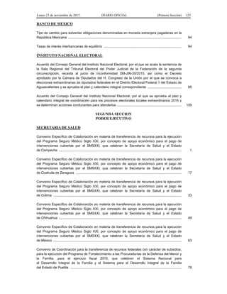 Lunes 23 de noviembre de 2015 DIARIO OFICIAL (Primera Sección) 125
BANCO DE MEXICO
Tipo de cambio para solventar obligaciones denominadas en moneda extranjera pagaderas en la
República Mexicana ......................................................................................................................... 94
Tasas de interés interbancarias de equilibrio ................................................................................... 94
INSTITUTO NACIONAL ELECTORAL
Acuerdo del Consejo General del Instituto Nacional Electoral, por el que se acata la sentencia de
la Sala Regional del Tribunal Electoral del Poder Judicial de la Federación de la segunda
circunscripción, recaída al juicio de inconformidad SM-JIN-35/2015, así como el Decreto
aprobado por la Cámara de Diputados del H. Congreso de la Unión por el que se convoca a
elecciones extraordinarias de diputados federales en el Distrito Electoral Federal 1 del Estado de
Aguascalientes y se aprueba el plan y calendario integral correspondiente .................................... 95
Acuerdo del Consejo General del Instituto Nacional Electoral, por el que se aprueba el plan y
calendario integral de coordinación para los procesos electorales locales extraordinarios 2015 y
se determinan acciones conducentes para atenderlos ..................................................................... 109
SEGUNDA SECCION
PODER EJECUTIVO
SECRETARIA DE SALUD
Convenio Específico de Colaboración en materia de transferencia de recursos para la ejecución
del Programa Seguro Médico Siglo XXI, por concepto de apoyo económico para el pago de
intervenciones cubiertas por el SMSXXI, que celebran la Secretaría de Salud y el Estado
de Campeche ................................................................................................................................... 1
Convenio Específico de Colaboración en materia de transferencia de recursos para la ejecución
del Programa Seguro Médico Siglo XXI, por concepto de apoyo económico para el pago de
intervenciones cubiertas por el SMSXXI, que celebran la Secretaría de Salud y el Estado
de Coahuila de Zaragoza ................................................................................................................. 17
Convenio Específico de Colaboración en materia de transferencia de recursos para la ejecución
del Programa Seguro Médico Siglo XXI, por concepto de apoyo económico para el pago de
intervenciones cubiertas por el SMSXXI, que celebran la Secretaría de Salud y el Estado
de Colima ......................................................................................................................................... 33
Convenio Específico de Colaboración en materia de transferencia de recursos para la ejecución
del Programa Seguro Médico Siglo XXI, por concepto de apoyo económico para el pago de
intervenciones cubiertas por el SMSXXI, que celebran la Secretaría de Salud y el Estado
de Chihuahua ................................................................................................................................... 48
Convenio Específico de Colaboración en materia de transferencia de recursos para la ejecución
del Programa Seguro Médico Siglo XXI, por concepto de apoyo económico para el pago de
intervenciones cubiertas por el SMSXXI, que celebran la Secretaría de Salud y el Estado
de México ......................................................................................................................................... 63
Convenio de Coordinación para la transferencia de recursos federales con carácter de subsidios,
para la ejecución del Programa de Fortalecimiento a las Procuradurías de la Defensa del Menor y
la Familia, para el ejercicio fiscal 2015, que celebran el Sistema Nacional para
el Desarrollo Integral de la Familia y el Sistema para el Desarrollo Integral de la Familia
del Estado de Puebla ....................................................................................................................... 78
 