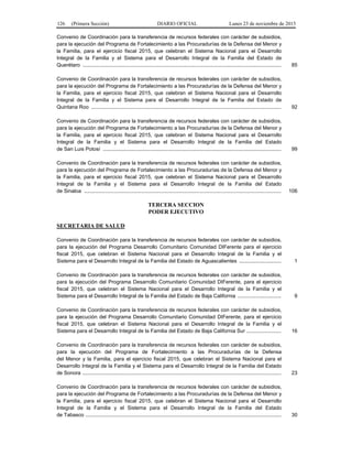 126 (Primera Sección) DIARIO OFICIAL Lunes 23 de noviembre de 2015
Convenio de Coordinación para la transferencia de recursos federales con carácter de subsidios,
para la ejecución del Programa de Fortalecimiento a las Procuradurías de la Defensa del Menor y
la Familia, para el ejercicio fiscal 2015, que celebran el Sistema Nacional para el Desarrollo
Integral de la Familia y el Sistema para el Desarrollo Integral de la Familia del Estado de
Querétaro ......................................................................................................................................... 85
Convenio de Coordinación para la transferencia de recursos federales con carácter de subsidios,
para la ejecución del Programa de Fortalecimiento a las Procuradurías de la Defensa del Menor y
la Familia, para el ejercicio fiscal 2015, que celebran el Sistema Nacional para el Desarrollo
Integral de la Familia y el Sistema para el Desarrollo Integral de la Familia del Estado de
Quintana Roo ................................................................................................................................... 92
Convenio de Coordinación para la transferencia de recursos federales con carácter de subsidios,
para la ejecución del Programa de Fortalecimiento a las Procuradurías de la Defensa del Menor y
la Familia, para el ejercicio fiscal 2015, que celebran el Sistema Nacional para el Desarrollo
Integral de la Familia y el Sistema para el Desarrollo Integral de la Familia del Estado
de San Luis Potosí ........................................................................................................................... 99
Convenio de Coordinación para la transferencia de recursos federales con carácter de subsidios,
para la ejecución del Programa de Fortalecimiento a las Procuradurías de la Defensa del Menor y
la Familia, para el ejercicio fiscal 2015, que celebran el Sistema Nacional para el Desarrollo
Integral de la Familia y el Sistema para el Desarrollo Integral de la Familia del Estado
de Sinaloa ........................................................................................................................................ 106
TERCERA SECCION
PODER EJECUTIVO
SECRETARIA DE SALUD
Convenio de Coordinación para la transferencia de recursos federales con carácter de subsidios,
para la ejecución del Programa Desarrollo Comunitario Comunidad DIFerente para el ejercicio
fiscal 2015, que celebran el Sistema Nacional para el Desarrollo Integral de la Familia y el
Sistema para el Desarrollo Integral de la Familia del Estado de Aguascalientes ............................. 1
Convenio de Coordinación para la transferencia de recursos federales con carácter de subsidios,
para la ejecución del Programa Desarrollo Comunitario Comunidad DIFerente, para el ejercicio
fiscal 2015, que celebran el Sistema Nacional para el Desarrollo Integral de la Familia y el
Sistema para el Desarrollo Integral de la Familia del Estado de Baja California .............................. 9
Convenio de Coordinación para la transferencia de recursos federales con carácter de subsidios,
para la ejecución del Programa Desarrollo Comunitario Comunidad DIFerente, para el ejercicio
fiscal 2015, que celebran el Sistema Nacional para el Desarrollo Integral de la Familia y el
Sistema para el Desarrollo Integral de la Familia del Estado de Baja California Sur ........................ 16
Convenio de Coordinación para la transferencia de recursos federales con carácter de subsidios,
para la ejecución del Programa de Fortalecimiento a las Procuradurías de la Defensa
del Menor y la Familia, para el ejercicio fiscal 2015, que celebran el Sistema Nacional para el
Desarrollo Integral de la Familia y el Sistema para el Desarrollo Integral de la Familia del Estado
de Sonora ......................................................................................................................................... 23
Convenio de Coordinación para la transferencia de recursos federales con carácter de subsidios,
para la ejecución del Programa de Fortalecimiento a las Procuradurías de la Defensa del Menor y
la Familia, para el ejercicio fiscal 2015, que celebran el Sistema Nacional para el Desarrollo
Integral de la Familia y el Sistema para el Desarrollo Integral de la Familia del Estado
de Tabasco ....................................................................................................................................... 30
 