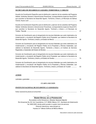 Lunes 23 de noviembre de 2015 DIARIO OFICIAL (Primera Sección) 127
SECRETARIA DE DESARROLLO AGRARIO, TERRITORIAL Y URBANO
Acuerdo de Coordinación Específico para la distribución y ejercicio de los subsidios del Programa
Hábitat, Vertientes General e Intervenciones Preventivas, correspondiente al ejercicio fiscal 2014,
que suscriben la Secretaría de Desarrollo Agrario, Territorial y Urbano y el Municipio de Salinas
Victoria, Nuevo León ........................................................................................................................ 38
Acuerdo de Coordinación Específico para la distribución y ejercicio de los subsidios del Programa
Hábitat, Vertientes General e Intervenciones Preventivas, correspondiente al ejercicio fiscal 2015,
que suscriben la Secretaría de Desarrollo Agrario, Territorial y Urbano y el Municipio de
Totolac, Tlaxcala .............................................................................................................................. 47
Convenio de Coordinación para el otorgamiento de recursos federales que serán destinados a la
modernización y vinculación del Registro Público de la Propiedad, que celebran la Secretaría de
Desarrollo Agrario, Territorial y Urbano y el Estado de México ........................................................ 56
Convenio de Coordinación para el otorgamiento de recursos federales que serán destinados a la
modernización y vinculación del Registro Público de la Propiedad y Oficinas Catastrales, que
celebran la Secretaría de Desarrollo Agrario, Territorial y Urbano y el Instituto de Servicios
Registrales y Catastrales del Estado de Morelos ............................................................................. 65
Convenio de Coordinación para el otorgamiento de recursos federales que serán destinados a la
modernización y vinculación del Registro Público de la Propiedad, que celebran la Secretaría de
Desarrollo Agrario, Territorial y Urbano y el Estado de Sinaloa ........................................................ 74
Convenio de Coordinación para el otorgamiento de recursos federales que serán destinados a la
modernización y vinculación del Registro Público de la Propiedad y Oficinas Catastrales, que
celebran la Secretaría de Desarrollo Agrario, Territorial y Urbano y el Estado de Yucatán ............. 83
______________________________
AVISOS
Judiciales y generales ...................................................................................................................... 93
CUARTA SECCION
INSTITUTO NACIONAL DE ESTADISTICA Y GEOGRAFIA
Índice nacional de precios al consumidor ......................................................................................... 1
__________________ ● __________________
DIARIO OFICIAL DE LA FEDERACIÓN
ALEJANDRO LÓPEZ GONZÁLEZ, Director General Adjunto
Río Amazonas No. 62, Col. Cuauhtémoc, C.P. 06500, México, D.F., Secretaría de Gobernación
Tel. 5093-3200, donde podrá acceder a nuestro menú de servicios
Dirección electrónica: www.dof.gob.mx
Impreso en Talleres Gráficos de México-México
Esta edición consta de cuatro secciones
 