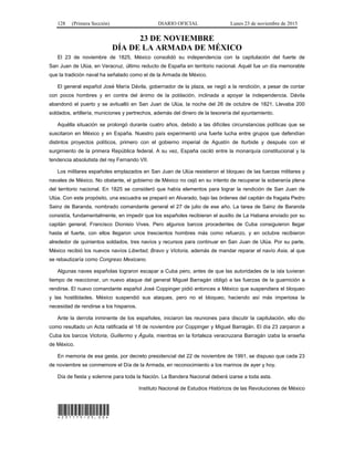 128 (Primera Sección) DIARIO OFICIAL Lunes 23 de noviembre de 2015
23 DE NOVIEMBRE
DÍA DE LA ARMADA DE MÉXICO
El 23 de noviembre de 1825, México consolidó su independencia con la capitulación del fuerte de
San Juan de Ulúa, en Veracruz, último reducto de España en territorio nacional. Aquél fue un día memorable
que la tradición naval ha señalado como el de la Armada de México.
El general español José María Dávila, gobernador de la plaza, se negó a la rendición, a pesar de contar
con pocos hombres y en contra del ánimo de la población, inclinada a apoyar la independencia. Dávila
abandonó el puerto y se avitualló en San Juan de Ulúa, la noche del 26 de octubre de 1821. Llevaba 200
soldados, artillería, municiones y pertrechos, además del dinero de la tesorería del ayuntamiento.
Aquélla situación se prolongó durante cuatro años, debido a las difíciles circunstancias políticas que se
suscitaron en México y en España. Nuestro país experimentó una fuerte lucha entre grupos que defendían
distintos proyectos políticos, primero con el gobierno imperial de Agustín de Iturbide y después con el
surgimiento de la primera República federal. A su vez, España osciló entre la monarquía constitucional y la
tendencia absolutista del rey Fernando VII.
Los militares españoles emplazados en San Juan de Ulúa resistieron el bloqueo de las fuerzas militares y
navales de México. No obstante, el gobierno de México no cejó en su intento de recuperar la soberanía plena
del territorio nacional. En 1825 se consideró que había elementos para lograr la rendición de San Juan de
Ulúa. Con este propósito, una escuadra se preparó en Alvarado, bajo las órdenes del capitán de fragata Pedro
Sainz de Baranda, nombrado comandante general el 27 de julio de ese año. La tarea de Sainz de Baranda
consistía, fundamentalmente, en impedir que los españoles recibieran el auxilio de La Habana enviado por su
capitán general, Francisco Dionisio Vives. Pero algunos barcos procedentes de Cuba consiguieron llegar
hasta el fuerte, con ellos llegaron unos trescientos hombres más como refuerzo, y en octubre recibieron
alrededor de quinientos soldados, tres navíos y recursos para continuar en San Juan de Ulúa. Por su parte,
México recibió los nuevos navíos Libertad, Bravo y Victoria, además de mandar reparar el navío Asia, al que
se rebautizaría como Congreso Mexicano.
Algunas naves españolas lograron escapar a Cuba pero, antes de que las autoridades de la isla tuvieran
tiempo de reaccionar, un nuevo ataque del general Miguel Barragán obligó a las fuerzas de la guarnición a
rendirse. El nuevo comandante español José Coppinger pidió entonces a México que suspendiera el bloqueo
y las hostilidades. México suspendió sus ataques, pero no el bloqueo, haciendo así más imperiosa la
necesidad de rendirse a los hispanos.
Ante la derrota inminente de los españoles, iniciaron las reuniones para discutir la capitulación, ello dio
como resultado un Acta ratificada el 18 de noviembre por Coppinger y Miguel Barragán. El día 23 zarparon a
Cuba los barcos Victoria, Guillermo y Águila, mientras en la fortaleza veracruzana Barragán izaba la enseña
de México.
En memoria de esa gesta, por decreto presidencial del 22 de noviembre de 1991, se dispuso que cada 23
de noviembre se conmemore el Día de la Armada, en reconocimiento a los marinos de ayer y hoy.
Día de fiesta y solemne para toda la Nación. La Bandera Nacional deberá izarse a toda asta.
Instituto Nacional de Estudios Históricos de las Revoluciones de México
*231115-25.00*
 