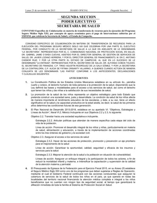Lunes 23 de noviembre de 2015 DIARIO OFICIAL (Segunda Sección) 1
SEGUNDA SECCION
PODER EJECUTIVO
SECRETARIA DE SALUD
CONVENIO Específico de Colaboración en materia de transferencia de recursos para la ejecución del Programa
Seguro Médico Siglo XXI, por concepto de apoyo económico para el pago de intervenciones cubiertas por el
SMSXXI, que celebran la Secretaría de Salud y el Estado de Campeche.
CONVENIO ESPECÍFICO DE COLABORACIÓN EN MATERIA DE TRANSFERENCIA DE RECURSOS PARA LA
EJECUCIÓN DEL PROGRAMA SEGURO MÉDICO SIGLO XXI QUE CELEBRAN POR UNA PARTE EL EJECUTIVO
FEDERAL, POR CONDUCTO DE LA SECRETARÍA DE SALUD A LA QUE EN ADELANTE SE LE DENOMINARÁ
“LA SECRETARÍA”, REPRESENTADA POR EL C. COMISIONADO NACIONAL DE PROTECCIÓN SOCIAL EN SALUD,
DR. GABRIEL JAIME O´SHEA CUEVAS, ASISTIDO POR EL DIRECTOR GENERAL DE GESTIÓN DE SERVICIOS DE
SALUD, DR. JAVIER LOZANO HERRERA, Y POR EL DIRECTOR GENERAL DE FINANCIAMIENTO, M. EN C. ANTONIO
CHEMOR RUIZ, Y POR LA OTRA PARTE EL ESTADO DE CAMPECHE, AL QUE EN LO SUCESIVO SE LE
DENOMINARÁ "LA ENTIDAD", REPRESENTADA POR EL SECRETARIO DE SALUD, DR. ALFONSO COBOS TOLEDO;
EL SECRETARIO DE FINANZAS, C.P. TIRSO AGUSTÍN RODRÍGUEZ DE LA GALA GÓMEZ, Y POR LA SECRETARIA
DE LA CONTRALORÍA, C.P. ALICIA DE FÁTIMA CRISANTY VILLARINO, A QUIENES CUANDO ACTÚEN DE MANERA
CONJUNTA SE LES DENOMINARÁ “LAS PARTES” CONFORME A LOS ANTECEDENTES, DECLARACIONES
Y CLÁUSULAS SIGUIENTES:
ANTECEDENTES
1. La Constitución Política de los Estados Unidos Mexicanos establece en su artículo 4o., párrafos
cuarto y octavo, el derecho humano de toda persona a la protección de la salud, disponiendo que la
Ley definirá las bases y modalidades para el acceso a los servicios de salud, así como el derecho
que tienen los niños y las niñas a la satisfacción de sus necesidades de salud.
2. La promoción de la salud de los niños representa un objetivo estratégico para todo Estado que
pretenda construir una sociedad sana, justa y desarrollada. La condición de salud de los niños afecta
de manera importante el rendimiento educativo de los escolares, y éste, a su vez, tiene un efecto
significativo en la salud y la capacidad productiva en la edad adulta, es decir, la salud de los primeros
años determina las condiciones futuras de esa generación.
3. El Plan Nacional de Desarrollo 2013-2018, establece en su apartado VI. “Objetivos, Estrategias y
Líneas de Acción”, literal VI.2. México Incluyente en sus Objetivos 2.2 y 2.3, lo siguiente:
Objetivo 2.2. Transitar hacia una sociedad equitativa e incluyente.
Estrategia 2.2.2. Articular políticas que atiendan de manera específica cada etapa del ciclo de
vida de la población.
Línea de acción: Promover el desarrollo integral de los niños y niñas, particularmente en materia
de salud, alimentación y educación, a través de la implementación de acciones coordinadas
entre los tres órdenes de gobierno y la sociedad civil;
Objetivo 2.3. Asegurar el acceso a los servicios de salud
Estrategia 2.3.2. Hacer de las acciones de protección, promoción y prevención un eje prioritario
para el mejoramiento de la salud
Línea de acción: Garantizar la oportunidad, calidad, seguridad y eficacia de los insumos y
servicios para la salud
Estrategia 2.3.3. Mejorar la atención de la salud a la población en situación de vulnerabilidad.
Líneas de acción: Asegurar un enfoque integral y la participación de todos los actores, a fin de
reducir la mortalidad infantil y materna, e Intensificar la capacitación y supervisión de la calidad
de la atención materna y perinatal.
4. El Presupuesto de Egresos de la Federación para el Ejercicio Fiscal 2015, en su Anexo 25 establece
el Seguro Médico Siglo XXI como uno de los programas que deben sujetarse a Reglas de Operación,
mediante el cual el Gobierno Federal continuará con las acciones conducentes que aseguren la
cobertura de servicios de la salud de todos los niños en el país, ya que operará en todas las
localidades del territorio nacional financiando la atención médica completa e integral a los niños
beneficiarios que no cuentan con ningún tipo de seguridad social, al tiempo que garantizará la
afiliación inmediata de toda la familia al Sistema de Protección Social en Salud.
 