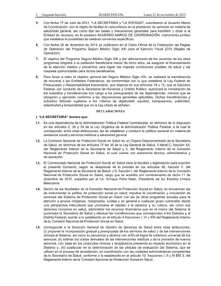 2 (Segunda Sección) DIARIO OFICIAL Lunes 23 de noviembre de 2015
5. Con fecha 17 de Julio de 2012, "LA SECRETARÍA y "LA ENTIDAD", suscribieron el Acuerdo Marco
de Coordinación, con el objeto de facilitar la concurrencia en la prestación de servicios en materia de
salubridad general, así como fijar las bases y mecanismos generales para transferir y dotar a la
Entidad de recursos, en lo sucesivo ACUERDO MARCO DE COORDINACIÓN, instrumento jurídico
que establece la posibilidad de celebrar convenios específicos.
6. Con fecha 28 de diciembre de 2014 se publicaron en el Diario Oficial de la Federación las Reglas
de Operación del Programa Seguro Médico Siglo XXI para el Ejercicio Fiscal 2015 (Reglas de
Operación).
7. El objetivo del Programa Seguro Médico Siglo XXI y del reforzamiento de las acciones de los otros
programas dirigidos a la población beneficiaria menor de cinco años, es asegurar el financiamiento
de la atención médica y preventiva para lograr las mejores condiciones posibles de salud y las
mayores oportunidades para dichos beneficiarios.
8. Para llevar a cabo el objetivo general del Seguro Médico Siglo XXI, se realizará la transferencia
de recursos a las Entidades Federativas, de conformidad con lo que establece la Ley Federal de
Presupuesto y Responsabilidad Hacendaria, que dispone en sus artículos 74 y 75, que el Ejecutivo
Federal, por conducto de la Secretaría de Hacienda y Crédito Público, autorizará la ministración de
los subsidios y transferencias con cargo a los presupuestos de las dependencias, mismos que se
otorgarán y ejercerán conforme a las disposiciones generales aplicables. Dichas transferencias y
subsidios deberán sujetarse a los criterios de objetividad, equidad, transparencia, publicidad,
selectividad y temporalidad que en la Ley citada se señalan.
DECLARACIONES
I. “LA SECRETARÍA” declara que:
I.1. Es una dependencia de la Administración Pública Federal Centralizada, en términos de lo dispuesto
en los artículos 2, 26 y 39 de la Ley Orgánica de la Administración Pública Federal, a la cual le
corresponde, entre otras atribuciones, las de establecer y conducir la política nacional en materia de
asistencia social y servicios médicos y salubridad general.
I.2. La Comisión Nacional de Protección Social en Salud es un Órgano Desconcentrado de la Secretaría
de Salud, en términos de los artículos 77 bis 35 de la Ley General de Salud, 2 literal C, fracción XII,
del Reglamento Interior de la Secretaría de Salud y 3, del Reglamento Interno de la Comisión
Nacional de Protección Social en Salud, el cual cuenta con autonomía técnica, administrativa y
de operación.
I.3. El Comisionado Nacional de Protección Social en Salud tiene la facultad y legitimación para suscribir
el presente Convenio, según se desprende de lo previsto en los artículos 38, fracción V, del
Reglamento Interior de la Secretaría de Salud; y 6, fracción I, del Reglamento Interno de la Comisión
Nacional de Protección Social en Salud, cargo que se acredita con nombramiento de fecha 11 de
diciembre de 2012, expedido por el Lic. Enrique Peña Nieto, Presidente de los Estados Unidos
Mexicanos.
I.4. Dentro de las facultades de la Comisión Nacional de Protección Social en Salud, se encuentran las
de instrumentar la política de protección social en salud; impulsar la coordinación y vinculación de
acciones del Sistema de Protección Social en Salud con las de otros programas sociales para la
atención a grupos indígenas, marginados, rurales y en general a cualquier grupo vulnerable desde
una perspectiva intercultural que promueva el respeto a la persona y su cultura, así como sus
derechos humanos en salud; administrar los recursos financieros que en el marco del Sistema le
suministre la Secretaría de Salud y efectuar las transferencias que correspondan a los Estados y al
Distrito Federal, acorde a lo establecido en el artículo 4 fracciones I, VI y XIII del Reglamento Interno
de la Comisión Nacional de Protección Social en Salud.
I.5. Corresponde a la Dirección General de Gestión de Servicios de Salud entre otras atribuciones:
(i) proponer la incorporación gradual y jerarquizada de los servicios de salud y de las intervenciones
clínicas al Sistema, así como su secuencia y alcance con el fin de lograr la cobertura universal de los
servicios; (ii) estimar los costos derivados de las intervenciones médicas y de la provisión de nuevos
servicios, con base en los protocolos clínicos y terapéuticos previendo su impacto económico en el
Sistema y, (iii) coadyuvar en la determinación de las cédulas de evaluación del Sistema, que se
utilicen en el proceso de acreditación, en coordinación con las unidades administrativas competentes
de la Secretaría de Salud, conforme a lo establecido en el artículo 10, fracciones I, II y III BIS 3, del
Reglamento Interno de la Comisión Nacional de Protección Social en Salud.
 