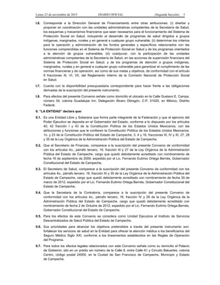 Lunes 23 de noviembre de 2015 DIARIO OFICIAL (Segunda Sección) 3
I.6. Corresponde a la Dirección General de Financiamiento entre otras atribuciones: (i) diseñar y
proponer en coordinación con las unidades administrativas competentes de la Secretaría de Salud,
los esquemas y mecanismos financieros que sean necesarios para el funcionamiento del Sistema de
Protección Social en Salud, incluyendo el desarrollo de programas de salud dirigidos a grupos
indígenas, marginados, rurales y en general a cualquier grupo vulnerable; (ii) determinar los criterios
para la operación y administración de los fondos generales y específicos relacionados con las
funciones comprendidas en el Sistema de Protección Social en Salud y de los programas orientados
a la atención de grupos vulnerables; (iii) coadyuvar, con la participación de las unidades
administrativas competentes de la Secretaría de Salud, en las acciones de supervisión financiera del
Sistema de Protección Social en Salud, y de los programas de atención a grupos indígenas,
marginados, rurales y en general a cualquier grupo vulnerable para garantizar el cumplimiento de las
normas financieras y de operación, así como de sus metas y objetivos, de conformidad con el artículo
9 fracciones III, VI, VII, del Reglamento Interno de la Comisión Nacional de Protección Social
en Salud.
I.7. Cuenta con la disponibilidad presupuestaria correspondiente para hacer frente a las obligaciones
derivadas de la suscripción del presente instrumento.
I.8. Para efectos del presente Convenio señala como domicilio el ubicado en la Calle Gustavo E. Campa,
número 54, colonia Guadalupe Inn, Delegación Álvaro Obregón, C.P. 01020, en México, Distrito
Federal.
II. “LA ENTIDAD” declara que:
II.1. Es una Entidad Libre y Soberana que forma parte integrante de la Federación y que el ejercicio del
Poder Ejecutivo se deposita en el Gobernador del Estado, conforme a lo dispuesto por los artículos
40, 42 fracción I y 43 de la Constitución Política de los Estados Unidos Mexicanos, con las
atribuciones y funciones que le confieren la Constitución Política de los Estados Unidos Mexicanos;
1o. y 23 de la Constitución Política del Estado de Campeche; 3, 4 y 16, fracciones III, IV y XI, 27, 28
y 35 de la Ley Orgánica de la Administración Pública del Estado de Campeche.
II.2. Que el Secretario de Finanzas, comparece a la suscripción del presente Convenio de conformidad
con los artículos 4o., párrafo tercero, 16, fracción III y 27 de la Ley Orgánica de la Administración
Pública del Estado de Campeche, cargo que quedó debidamente acreditado con nombramiento de
fecha 16 de septiembre de 2009, expedido por el Lic. Fernando Eutimio Ortega Bernés, Gobernador
Constitucional del Estado de Campeche.
II.3. El Secretario de Salud, comparece a la suscripción del presente Convenio de conformidad con los
artículos 4o., párrafo tercero, 16, fracción XI y 35 de la Ley Orgánica de la Administración Pública del
Estado de Campeche, cargo que quedó debidamente acreditado con nombramiento de fecha 30 de
marzo de 2012, expedido por el Lic. Fernando Eutimio Ortega Bernés, Gobernador Constitucional del
Estado de Campeche.
II.4. Que la Secretaria de la Contraloría, comparece a la suscripción del presente Convenio de
conformidad con los artículos 4o., párrafo tercero, 16, fracción IV y 28 de la Ley Orgánica de la
Administración Pública del Estado de Campeche, cargo que quedó debidamente acreditado con
nombramiento de fecha 2 de Octubre de 2012, expedido por el Lic. Fernando Eutimio Ortega Bernés,
Gobernador Constitucional del Estado de Campeche.
II.5. Para los efectos de este Convenio se considera como Unidad Ejecutora al Instituto de Servicios
Descentralizados de Salud Pública del Estado de Campeche.
II.6. Sus prioridades para alcanzar los objetivos pretendidos a través del presente instrumento son:
fortalecer los servicios de salud en la Entidad para ofrecer la atención médica a los beneficiarios del
Seguro Médico Siglo XXI, conforme a los lineamientos establecidos en las Reglas de Operación
del Programa.
II.7. Para todos los efectos legales relacionados con este Convenio señala como su domicilio el Palacio
de Gobierno, sito en un predio sin número de la Calle 8, entre Calle 61 y Circuito Baluartes, colonia
Centro, código postal 24000, en la Ciudad de San Francisco de Campeche, Municipio y Estado
de Campeche.
 