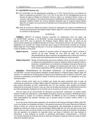 4 (Segunda Sección) DIARIO OFICIAL Lunes 23 de noviembre de 2015
III. "LAS PARTES" declaran que:
III.1. De conformidad con las disposiciones contenidas en el Título Tercero Bis de la Ley General de
Salud, en específico los artículos 77 bis 11 al 77 bis 19, así como 76 al 81 del Reglamento de la Ley
General de Salud en Materia de Protección Social en Salud y su Transitorio Décimo Cuarto, y el
numeral 4, del Capítulo 2, de los Mecanismos para la contabilización de los Recursos a integrar en la
Aportación Solidaria Federal, los recursos federales destinados para el Programa Seguro Médico
Siglo XXI, se integran como aportaciones Federales para el financiamiento del Sistema de Protección
Social en Salud.
III.2. Están de acuerdo en celebrar el presente convenio de colaboración en materia de transferencia de
recursos para la ejecución del Programa Seguro Médico Siglo XXI, conforme a las estipulaciones que
se contienen en las siguientes:
CLÁUSULAS
PRIMERA.- OBJETO. El presente Convenio Específico de Colaboración tiene por objeto que
“LA SECRETARÍA” transfiera a “LA ENTIDAD” recursos presupuestarios federales, correspondientes al
ejercicio fiscal 2015, para la ejecución del Programa Seguro Médico Siglo XXI, por motivo de las
intervenciones cubiertas por el SMSXXI descritas en el Anexo 1 del presente Convenio, de conformidad con lo
establecido en el numeral 5.3.2 “Apoyo económico para el pago de intervenciones cubiertas por el Seguro
Médico Siglo XXI” de las Reglas de Operación, a fin de dar cumplimiento a los objetivos de ese Programa, los
cuales se señalan a continuación:
Objetivo General. Financiar, mediante un esquema público de aseguramiento médico universal, la
atención de los niños menores de cinco años de edad, que no sean
derechohabientes de alguna institución de seguridad social, a efecto de contribuir a
la disminución del empobrecimiento de las familias por motivos de salud.
Objetivo Específico. Otorgar el financiamiento para que la población menor de cinco años cuente con
un esquema de aseguramiento en salud de cobertura amplia de atención médica y
preventiva, complementaria a la contenida en el Catálogo Universal de Servicios de
Salud (CAUSES) y en el Catálogo de Intervenciones del Fondo de Protección
contra Gastos Catastróficos (FPGC), del Sistema de Protección Social en Salud.
SEGUNDA.- TRANSFERENCIA DE RECURSOS FEDERALES. “LA SECRETARÍA” transferirá a
“LA ENTIDAD” recursos presupuestarios federales correspondientes al Programa Seguro Médico Siglo XXI
conforme a lo dispuesto en el Presupuesto de Egresos de la Federación para el Ejercicio Fiscal 2015, para
coordinar su participación con el Ejecutivo Federal, en términos de los artículos 9 y 13, apartado B), de la Ley
General de Salud.
Dichos recursos serán hasta por la cantidad que resulte del apoyo económico para el pago de
intervenciones cubiertas por el Seguro Médico Siglo XXI realizadas a los beneficiarios del mismo, y procederá
para eventos terminados, es decir, padecimientos que han sido resueltos, salvo aquellos que ameritan
tratamiento de continuidad. El monto a cubrir por cada una de estas intervenciones se determinará conforme a
las tarifas del tabulador establecido por la Comisión que se encuentra en el Anexo 1 de este Convenio.
Para los casos de las intervenciones de hipoacusia neurosensorial, implantación de prótesis cóclea,
trastornos innatos del metabolismo y enfermedades del sistema nervioso que requieran rehabilitación física y
neurosensorial, su registro en el sistema informático del SMSXXI se hará al sustentar el diagnóstico.
Será responsabilidad del prestador demostrar que el paciente recibió la prótesis auditiva externa y el
implante coclear.
En el caso de las intervenciones realizadas a los beneficiarios del Programa del Seguro Médico Siglo XXI.
y que no se enlisten en el tabulador del Anexo 1 del presente instrumento, la Comisión Nacional de Protección
Social en Salud, por conducto del área médica correspondiente, será responsable de determinar si son
elegibles de cubrirse con cargo a los recursos del Seguro Médico Siglo XXI, así como para fijar el monto de la
tarifa a cubrir por cada uno de los eventos, el cual será como máximo la cuota de recuperación del tabulador
más alto aplicable a la población sin seguridad social, que tenga la institución que haya realizado la
intervención, y será verificada de acuerdo al expediente administrativo correspondiente e informado
a la Comisión Nacional de Protección Social en Salud por el Régimen Estatal de Protección Social en Salud,
antes de la validación del caso.
 