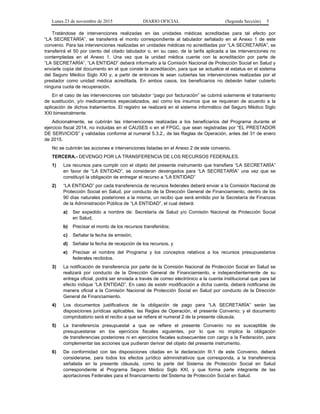 Lunes 23 de noviembre de 2015 DIARIO OFICIAL (Segunda Sección) 5
Tratándose de intervenciones realizadas en las unidades médicas acreditadas para tal efecto por
“LA SECRETARÍA”, se transferirá el monto correspondiente al tabulador señalado en el Anexo 1 de este
convenio. Para las intervenciones realizadas en unidades médicas no acreditadas por “LA SECRETARÍA”, se
transferirá el 50 por ciento del citado tabulador o, en su caso, de la tarifa aplicada a las intervenciones no
contempladas en el Anexo 1. Una vez que la unidad médica cuente con la acreditación por parte de
“LA SECRETARÍA”, “LA ENTIDAD” deberá informarlo a la Comisión Nacional de Protección Social en Salud y
enviarle copia del documento en el que conste la acreditación, para que se actualice el estatus en el sistema
del Seguro Médico Siglo XXI y, a partir de entonces le sean cubiertas las intervenciones realizadas por el
prestador como unidad médica acreditada. En ambos casos, los beneficiarios no deberán haber cubierto
ninguna cuota de recuperación.
En el caso de las intervenciones con tabulador “pago por facturación” se cubrirá solamente el tratamiento
de sustitución, y/o medicamentos especializados, así como los insumos que se requieran de acuerdo a la
aplicación de dichos tratamientos. El registro se realizará en el sistema informático del Seguro Médico Siglo
XXI bimestralmente.
Adicionalmente, se cubrirán las intervenciones realizadas a los beneficiarios del Programa durante el
ejercicio fiscal 2014, no incluidas en el CAUSES o en el FPGC, que sean registradas por “EL PRESTADOR
DE SERVICIOS” y validadas conforme al numeral 5.3.2., de las Reglas de Operación, antes del 31 de enero
de 2015.
No se cubrirán las acciones e intervenciones listadas en el Anexo 2 de este convenio.
TERCERA.- DEVENGO POR LA TRANSFERENCIA DE LOS RECURSOS FEDERALES.
1) Los recursos para cumplir con el objeto del presente instrumento que transfiere “LA SECRETARÍA”
en favor de “LA ENTIDAD”, se consideran devengados para “LA SECRETARÍA” una vez que se
constituyó la obligación de entregar el recurso a “LA ENTIDAD”
2) “LA ENTIDAD” por cada transferencia de recursos federales deberá enviar a la Comisión Nacional de
Protección Social en Salud, por conducto de la Dirección General de Financiamiento, dentro de los
90 días naturales posteriores a la misma, un recibo que será emitido por la Secretaría de Finanzas
de la Administración Pública de “LA ENTIDAD”, el cual deberá:
a) Ser expedido a nombre de: Secretaría de Salud y/o Comisión Nacional de Protección Social
en Salud;
b) Precisar el monto de los recursos transferidos;
c) Señalar la fecha de emisión;
d) Señalar la fecha de recepción de los recursos, y
e) Precisar el nombre del Programa y los conceptos relativos a los recursos presupuestarios
federales recibidos.
3) La notificación de transferencia por parte de la Comisión Nacional de Protección Social en Salud se
realizará por conducto de la Dirección General de Financiamiento, e independientemente de su
entrega oficial, podrá ser enviada a través de correo electrónico a la cuenta institucional que para tal
efecto indique “LA ENTIDAD”. En caso de existir modificación a dicha cuenta, deberá notificarse de
manera oficial a la Comisión Nacional de Protección Social en Salud por conducto de la Dirección
General de Financiamiento.
4) Los documentos justificativos de la obligación de pago para “LA SECRETARÍA” serán las
disposiciones jurídicas aplicables, las Reglas de Operación, el presente Convenio; y el documento
comprobatorio será el recibo a que se refiere el numeral 2 de la presente cláusula.
5) La transferencia presupuestal a que se refiere el presente Convenio no es susceptible de
presupuestarse en los ejercicios fiscales siguientes, por lo que no implica la obligación
de transferencias posteriores ni en ejercicios fiscales subsecuentes con cargo a la Federación, para
complementar las acciones que pudieran derivar del objeto del presente instrumento.
6) De conformidad con las disposiciones citadas en la declaración III.1 de este Convenio, deberá
considerarse, para todos los efectos jurídico administrativos que corresponda, a la transferencia
señalada en la presente cláusula, como la parte del Sistema de Protección Social en Salud
correspondiente al Programa Seguro Médico Siglo XXI, y que forma parte integrante de las
aportaciones Federales para el financiamiento del Sistema de Protección Social en Salud.
 