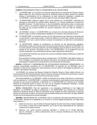 6 (Segunda Sección) DIARIO OFICIAL Lunes 23 de noviembre de 2015
CUARTA.- PROCEDIMIENTO PARA LA TRANSFERENCIA DE LOS RECURSOS.
I. “LA SECRETARÍA”, por conducto de la dirección responsable de la operación del Programa Seguro
Médico Siglo XXI, de la Comisión Nacional de Protección Social en Salud, revisará los soportes
médicos y administrativos de su competencia, de cada intervención registrada y validada por
“LA ENTIDAD”, a través del sistema para el registro de casos del Seguro Médico Siglo XXI.
II. “LA SECRETARÍA” validará el registro de los casos realizado por “LA ENTIDAD”, verificando que
contengan la información de carácter médico requerida, y su correcta clasificación de acuerdo al
tabulador del Anexo 1 de este Convenio, y, de ser procedente, autorizará los casos y montos para
pago y enviará a la Dirección General de Financiamiento de la propia Comisión, un informe de
los casos en que proceda transferir los recursos respectivos, para que ésta los transfiera a
“LA ENTIDAD”.
III. “LA ENTIDAD”, enviará a “LA SECRETARÍA” por conducto de la Comisión Nacional de Protección
Social en Salud, el recibo correspondiente señalado en el numeral 2), de la Cláusula Tercera.
IV. “LA SECRETARÍA” no transferirá recursos por las intervenciones cuya información requerida para
su autorización no sea proporcionada o cuando la calidad de la información recibida no permita su
autorización, así como, cuando durante el proceso de autorización se determine la improcedencia
del apoyo.
V. “LA SECRETARÍA” realizará la transferencia en términos de las disposiciones aplicables,
radicándose a través de la Secretaría de Finanzas de la Administración Pública de “LA ENTIDAD”, en
la cuenta bancaria productiva específica que ésta establezca para tal efecto en forma previa a la
entrega de los recursos, informando de ello a “LA SECRETARÍA”, con la finalidad de que los
recursos transferidos y sus rendimientos financieros estén debidamente identificados.
Los rendimientos financieros que generen los recursos transferidos deberán destinarse al objeto del
presente Convenio.
Para garantizar la entrega oportuna de las ministraciones a “LA ENTIDAD”, éste deberá realizar, en
forma inmediata a la suscripción del presente instrumento, las acciones administrativas necesarias
para asegurar el registro de la cuenta bancaria en la Tesorería de la Federación.
QUINTA.- EJERCICIO Y COMPROBACIÓN DE LOS RECURSOS FEDERALES TRANSFERIDOS. Los
recursos presupuestales transferidos por “LA SECRETARÍA” se aplicarán por “LA ENTIDAD” para el
reembolso y hasta por los importes por cada intervención que se indican en las Reglas de Operación y en
el Anexo 1 del presente instrumento.
“LA ENTIDAD”, por conducto del Régimen Estatal de Protección Social en Salud, deberá informar a la
Comisión Nacional de Protección Social en Salud a través de la Dirección General de Financiamiento, sobre el
ejercicio de los recursos transferidos en los términos que ésta le solicite.
Será responsabilidad de “LA ENTIDAD”, verificar la veracidad de los datos contenidos en la información
que se proporcione a “LA SECRETARÍA”, y mantener la documentación comprobatoria de las intervenciones
cubiertas con los recursos transferidos, a disposición de “LA SECRETARÍA” por conducto de la Comisión
Nacional de Protección Social en Salud, así como de las entidades fiscalizadoras federales y locales
competentes, para su revisión en el momento que así se le requiera.
SEXTA.- INDICADORES. Para dar seguimiento a los indicadores establecidos en las Reglas de
Operación, “LA ENTIDAD” se obliga a proporcionar a “LA SECRETARÍA” por conducto de la Comisión
Nacional de Protección Social en Salud, la información de las variables de dichos indicadores a través del
Sistema de Información en Salud, el cual forma parte del Sistema Nacional de Información de Salud (SINAIS)
en términos de las disposiciones jurídicas aplicables.
SÉPTIMA.- OBLIGACIONES DE “LA ENTIDAD”. Para el cumplimiento del objeto del presente Convenio,
“LA ENTIDAD”, además de lo establecido en el numeral 5.1.4 de las Reglas de Operación, se obliga, entre
otras acciones, a:
I. Aplicar los recursos a que se refiere la Cláusula Segunda de este instrumento al objeto establecido
en el mismo, a través de la Unidad Ejecutora, por lo que se hace responsable del uso, aplicación
y destino de los citados recursos.
II. Aperturar una cuenta bancaria productiva específica a nombre de la Unidad Ejecutora,
para la ministración y control, exclusivamente de los recursos transferidos por virtud de este
instrumento jurídico.
 