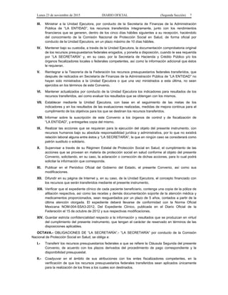 Lunes 23 de noviembre de 2015 DIARIO OFICIAL (Segunda Sección) 7
III. Ministrar a la Unidad Ejecutora, por conducto de la Secretaría de Finanzas de la Administración
Pública de “LA ENTIDAD”, los recursos transferidos íntegramente, junto con los rendimientos
financieros que se generen, dentro de los cinco días hábiles siguientes a su recepción, haciéndolo
del conocimiento de la Comisión Nacional de Protección Social en Salud, de forma oficial por
conducto de la Unidad Ejecutora, en un plazo máximo de 10 días hábiles.
IV. Mantener bajo su custodia, a través de la Unidad Ejecutora, la documentación comprobatoria original
de los recursos presupuestarios federales erogados, y ponerla a disposición, cuando le sea requerida
por “LA SECRETARÍA” y, en su caso, por la Secretaría de Hacienda y Crédito Público y/o los
órganos fiscalizadores locales o federales competentes, así como la información adicional que éstos
le requieran.
V. Reintegrar a la Tesorería de la Federación los recursos presupuestarios federales transferidos, que
después de radicados en Secretaría de Finanzas de la Administración Pública de “LA ENTIDAD” no
hayan sido ministrados a la Unidad Ejecutora o que una vez ministrados a esta última, no sean
ejercidos en los términos de este Convenio.
VI. Mantener actualizados por conducto de la Unidad Ejecutora los indicadores para resultados de los
recursos transferidos, así como evaluar los resultados que se obtengan con los mismos.
VII. Establecer mediante la Unidad Ejecutora, con base en el seguimiento de las metas de los
indicadores y en los resultados de las evaluaciones realizadas, medidas de mejora continua para el
cumplimiento de los objetivos para los que se destinan los recursos transferidos.
VIII. Informar sobre la suscripción de este Convenio a los órganos de control y de fiscalización de
“LA ENTIDAD”, y entregarles copia del mismo.
IX. Realizar las acciones que se requieran para la ejecución del objeto del presente instrumento, con
recursos humanos bajo su absoluta responsabilidad jurídica y administrativa, por lo que no existirá
relación laboral alguna entre éstos y “LA SECRETARÍA”, la que en ningún caso se considerará como
patrón sustituto o solidario.
X. Supervisar a través de su Régimen Estatal de Protección Social en Salud, el cumplimiento de las
acciones que se provean en materia de protección social en salud conforme al objeto del presente
Convenio, solicitando, en su caso, la aclaración o corrección de dichas acciones, para lo cual podrá
solicitar la información que corresponda.
XI. Publicar en el Periódico Oficial del Gobierno del Estado, el presente Convenio, así como sus
modificaciones.
XII. Difundir en su página de Internet y, en su caso, de la Unidad Ejecutora, el concepto financiado con
los recursos que serán transferidos mediante el presente instrumento.
XIII. Verificar que el expediente clínico de cada paciente beneficiario, contenga una copia de la póliza de
afiliación respectiva, así como las recetas y demás documentación soporte de la atención médica y
medicamentos proporcionados, sean resguardados por un plazo de 5 años, contados a partir de la
última atención otorgada. El expediente deberá llevarse de conformidad con la Norma Oficial
Mexicana NOM-004-SSA3-2012, Del Expediente Clínico, publicada en el Diario Oficial de la
Federación el 15 de octubre de 2012 y sus respectivas modificaciones.
XIV. Guardar estricta confidencialidad respecto a la información y resultados que se produzcan en virtud
del cumplimiento del presente instrumento, que tengan el carácter de reservado en términos de las
disposiciones aplicables.
OCTAVA.- OBLIGACIONES DE “LA SECRETARÍA”.- “LA SECRETARÍA” por conducto de la Comisión
Nacional de Protección Social en Salud, se obliga a:
I.- Transferir los recursos presupuestarios federales a que se refiere la Cláusula Segunda del presente
Convenio, de acuerdo con los plazos derivados del procedimiento de pago correspondiente y la
disponibilidad presupuestal.
II.- Coadyuvar en el ámbito de sus atribuciones con los entes fiscalizadores competentes, en la
verificación de que los recursos presupuestarios federales transferidos sean aplicados únicamente
para la realización de los fines a los cuales son destinados.
 