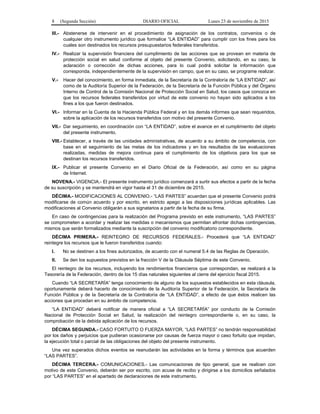 8 (Segunda Sección) DIARIO OFICIAL Lunes 23 de noviembre de 2015
III.- Abstenerse de intervenir en el procedimiento de asignación de los contratos, convenios o de
cualquier otro instrumento jurídico que formalice “LA ENTIDAD” para cumplir con los fines para los
cuales son destinados los recursos presupuestarios federales transferidos.
IV.- Realizar la supervisión financiera del cumplimiento de las acciones que se provean en materia de
protección social en salud conforme al objeto del presente Convenio, solicitando, en su caso, la
aclaración o corrección de dichas acciones, para lo cual podrá solicitar la información que
corresponda, independientemente de la supervisión en campo, que en su caso, se programe realizar.
V.- Hacer del conocimiento, en forma inmediata, de la Secretaría de la Contraloría de “LA ENTIDAD”, así
como de la Auditoría Superior de la Federación, de la Secretaría de la Función Pública y del Órgano
Interno de Control de la Comisión Nacional de Protección Social en Salud, los casos que conozca en
que los recursos federales transferidos por virtud de este convenio no hayan sido aplicados a los
fines a los que fueron destinados.
VI.- Informar en la Cuenta de la Hacienda Pública Federal y en los demás informes que sean requeridos,
sobre la aplicación de los recursos transferidos con motivo del presente Convenio.
VII.- Dar seguimiento, en coordinación con “LA ENTIDAD”, sobre el avance en el cumplimiento del objeto
del presente instrumento.
VIII.- Establecer, a través de las unidades administrativas, de acuerdo a su ámbito de competencia, con
base en el seguimiento de las metas de los indicadores y en los resultados de las evaluaciones
realizadas, medidas de mejora continua para el cumplimiento de los objetivos para los que se
destinan los recursos transferidos.
IX.- Publicar el presente Convenio en el Diario Oficial de la Federación, así como en su página
de Internet.
NOVENA.- VIGENCIA.- El presente instrumento jurídico comenzará a surtir sus efectos a partir de la fecha
de su suscripción y se mantendrá en vigor hasta el 31 de diciembre de 2015.
DÉCIMA.- MODIFICACIONES AL CONVENIO.- “LAS PARTES” acuerdan que el presente Convenio podrá
modificarse de común acuerdo y por escrito, en estricto apego a las disposiciones jurídicas aplicables. Las
modificaciones al Convenio obligarán a sus signatarios a partir de la fecha de su firma.
En caso de contingencias para la realización del Programa previsto en este instrumento, “LAS PARTES”
se comprometen a acordar y realizar las medidas o mecanismos que permitan afrontar dichas contingencias,
mismos que serán formalizados mediante la suscripción del convenio modificatorio correspondiente.
DÉCIMA PRIMERA.- REINTEGRO DE RECURSOS FEDERALES.- Procederá que “LA ENTIDAD”
reintegre los recursos que le fueron transferidos cuando:
I. No se destinen a los fines autorizados, de acuerdo con el numeral 5.4 de las Reglas de Operación.
II. Se den los supuestos previstos en la fracción V de la Cláusula Séptima de este Convenio.
El reintegro de los recursos, incluyendo los rendimientos financieros que correspondan, se realizará a la
Tesorería de la Federación, dentro de los 15 días naturales siguientes al cierre del ejercicio fiscal 2015.
Cuando “LA SECRETARÍA” tenga conocimiento de alguno de los supuestos establecidos en esta cláusula,
oportunamente deberá hacerlo de conocimiento de la Auditoría Superior de la Federación, la Secretaría de
Función Pública y de la Secretaría de la Contraloría de “LA ENTIDAD”, a efecto de que éstos realicen las
acciones que procedan en su ámbito de competencia.
“LA ENTIDAD” deberá notificar de manera oficial a “LA SECRETARÍA” por conducto de la Comisión
Nacional de Protección Social en Salud, la realización del reintegro correspondiente o, en su caso, la
comprobación de la debida aplicación de los recursos.
DÉCIMA SEGUNDA.- CASO FORTUITO O FUERZA MAYOR. “LAS PARTES” no tendrán responsabilidad
por los daños y perjuicios que pudieran ocasionarse por causas de fuerza mayor o caso fortuito que impidan,
la ejecución total o parcial de las obligaciones del objeto del presente instrumento.
Una vez superados dichos eventos se reanudarán las actividades en la forma y términos que acuerden
“LAS PARTES”.
DÉCIMA TERCERA.- COMUNICACIONES.- Las comunicaciones de tipo general, que se realicen con
motivo de este Convenio, deberán ser por escrito, con acuse de recibo y dirigirse a los domicilios señalados
por “LAS PARTES” en el apartado de declaraciones de este instrumento.
 