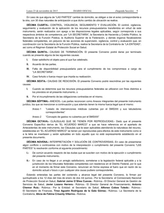 Lunes 23 de noviembre de 2015 DIARIO OFICIAL (Segunda Sección) 9
En caso de que alguna de “LAS PARTES” cambie de domicilio, se obligan a dar el aviso correspondiente a
la otra, con 30 días naturales de anticipación a que dicho cambio de ubicación se realice.
DÉCIMA CUARTA.- CONTROL, VIGILANCIA, SEGUIMIENTO Y EVALUACIÓN. El control, vigilancia,
seguimiento y evaluación de la aplicación de los recursos presupuestarios transferidos en virtud de este
instrumento, serán realizados con apego a las disposiciones legales aplicables, según corresponda a sus
respectivos ámbitos de competencia, por “LA SECRETARÍA”, la Secretaría de Hacienda y Crédito Público, la
Secretaría de la Función Pública, la Auditoría Superior de la Federación, y demás órganos fiscalizadores
federales competentes, sin perjuicio de las acciones de supervisión, vigilancia, control y evaluación que, en
coordinación con la Secretaría de la Función Pública, realice la Secretaría de la Contraloría de “LA ENTIDAD”,
así como el Régimen Estatal de Protección Social en Salud.
DÉCIMA QUINTA.- CAUSAS DE TERMINACIÓN. El presente Convenio podrá darse por terminado
cuando se presente alguna de las siguientes causas:
I. Estar satisfecho el objeto para el que fue celebrado.
II. Acuerdo de las partes.
III. Falta de disponibilidad presupuestaria para el cumplimiento de los compromisos a cargo de
“LA SECRETARÍA”.
IV. Caso fortuito o fuerza mayor que impida su realización.
DÉCIMA SEXTA.- CAUSAS DE RESCISIÓN. El presente Convenio podrá rescindirse por las siguientes
causas:
I. Cuando se determine que los recursos presupuestarios federales se utilizaron con fines distintos a
los previstos en el presente instrumento, o
II. Por el incumplimiento de las obligaciones contraídas en el mismo.
DÉCIMA SÉPTIMA.- ANEXOS.- Las partes reconocen como Anexos integrantes del presente instrumento
jurídico, los que se mencionan a continuación y que además tienen la misma fuerza legal que el mismo:
Anexo 1 “Listado de intervenciones médicas cubiertas por el SMSXXI y sus tabuladores
correspondientes”
Anexo 2 “Concepto de gastos no cubiertos por el SMSXXI”
DÉCIMA OCTAVA.- CLÁUSULAS QUE SE TIENEN POR REPRODUCIDAS.- Dado que el presente
Convenio Específico deriva de “EL ACUERDO MARCO” a que se hace referencia en el apartado de
Antecedentes de este instrumento, las Cláusulas que le sean aplicables atendiendo la naturaleza del recurso,
establecidas en “EL ACUERDO MARCO” se tienen por reproducidas para efectos de este instrumento como si
a la letra se insertasen y serán aplicables en todo aquello que no esté expresamente establecido en el
presente documento.
DÉCIMA NOVENA.- INTERPRETACIÓN Y SOLUCIÓN DE CONTROVERSIAS. En caso de presentarse
algún conflicto o controversia con motivo de la interpretación o cumplimiento del presente Convenio “LAS
PARTES” lo resolverán conforme al siguiente procedimiento:
I.- De común acuerdo respecto de las dudas que se susciten con motivo de la ejecución o cumplimiento
del presente instrumento.
II.- En caso de no llegar a un arreglo satisfactorio, someterse a la legislación federal aplicable y a la
jurisdicción de los tribunales federales competentes con residencia en el Distrito Federal, por lo que
en el momento de firmar este Convenio, renuncian en forma expresa al fuero que en razón de su
domicilio actual o futuro o por cualquier otra causa pudiere corresponderles.
Estando enteradas las partes del contenido y alcance legal del presente Convenio, lo firman por
quintuplicado a los 12 días del mes de enero de dos mil quince.- Por la Secretaría: el Comisionado Nacional
de Protección Social en Salud, Gabriel Jaime O´Shea Cuevas.- Rúbrica.- El Director General de Gestión de
Servicios de Salud, Javier Lozano Herrera.- Rúbrica.- El Director General de Financiamiento, Antonio
Chemor Ruiz.- Rúbrica.- Por la Entidad: el Secretario de Salud, Alfonso Cobos Toledo.- Rúbrica.-
El Secretario de Finanzas, Tirso Agustín Rodríguez de la Gala Gómez.- Rúbrica.- La Secretaria de la
Contraloría, Alicia de Fátima Crisanty Villarino.- Rúbrica.
 
