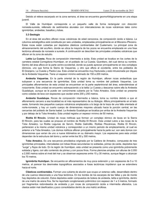 14 (Primera Sección) DIARIO OFICIAL Lunes 23 de noviembre de 2015
Debido al relieve escarpado en la zona serrana, el área se encuentra geomorfológicamente en una etapa
juvenil.
El Valle de Huimilpan corresponde a un pequeño valle de forma rectangular con dirección
noroeste-sureste, rellenado de sedimentos aluviales con intercalaciones de rocas volcánicas tales como
ignimbritas, andesitas, basaltos y tobas.
3.3 Geología
En el área del acuífero afloran rocas volcánicas de edad cenozoica, de composición ácida a básica. La
columna estratigráfica está constituida por seis unidades, emplazadas principalmente en el Mioceno–Plioceno.
Estas rocas están cubiertas por depósitos clásticos continentales del Cuaternario. La principal zona de
almacenamiento del acuífero, donde se ubica la mayoría de los pozos se encuentra emplazada en una fosa
tectónica alineada de noroeste a sureste. A continuación se describen las principales unidades volcánicas que
afloran en la zona de estudio.
Latita La Cuesta. Roca de composición intermedia a ácida. Esta unidad se localiza en los cortes de la
carretera estatal Corregidora–Huimilpan, en el poblado de La Cuesta, Querétaro, del cual deriva su nombre.
Dentro del área aflora en la parte centro-occidental, donde se puede apreciar principalmente en dos complejos
dómicos, uno que forma la Sierra de Vaquerías, y otro que aflora al occidente, entre los poblados de
El Granjeno, La Cuesta y Piedra Lisa. Esta unidad se encuentra muy fracturada y está intrusionada por diques
de la Andesita Vaquerías. Tiene un espesor mínimo estimado de 150 a 200 metros.
Andesita Vaquerías. En la parte oriental de la región de Huimilpan, afloran rocas andesíticas que
subyacen a una secuencia de ignimbritas. Esta unidad toma su nombre del poblado Vaquerías. Los
principales afloramientos de esta unidad se encuentran en la parte septentrional del área, extendiéndose al
norponiente. Esta unidad se encuentra sobreyaciendo a la latita La Cuesta y descansa sobre ella la Andesita
Guadalupe, aunque se le puede ver comúnmente cubierta por la Toba Amealco. Esta unidad se presenta
como coladas de lava con espesores que oscilan entre 200 y 250 metros.
Andesita Guadalupe. Rocas de composición intermedia a básica, toma su nombre debido a que el
afloramiento cercano a esa localidad es el más representativo de su litología. Aflora principalmente en el lado
oeste, formando tres pequeños cuerpos volcánicos emplazados a lo largo de la traza de una falla orientada al
norte-noroeste, y hay un cuarto cuerpo de dimensiones mayores ubicado hacia la porción central, en las
cercanías del poblado de Santa Isabel. La Andesita Guadalupe se localiza por arriba de la Andesita Vaquerías
y por debajo de la Toba Amealco. Esta unidad registra un espesor mínimo de 50 metros.
Riolita El Rincón. Unidad de rocas riolíticas que forman un complejo dómico de lavas en la Sierra
El Rincón, para las cuales se propuso el nombre de Riolita El Rincón. Esta unidad cubre a las rocas de la
Toba Amealco. La Riolita Lagunas de Servín, Riolita Galindillo, Riolitas Pliocénicas, Riolita El Rincón,
pertenecen a la misma unidad volcánica y corresponden a un mismo periodo de emplazamiento, el cual es
anterior a la Toba Amealco. Los domos riolíticos afloran principalmente hacia la parte sur; son seis domos con
dimensiones que varían de uno a nueve kilómetros en su diámetro mayor. Los espesores para esta unidad
dependen de la estructura del domo y varían entre los 50 y 300 metros.
Toba Amealco. Es una secuencia piroclástica originada por la Caldera de Amealco, compuesta de tres
ignimbritas principales, intercaladas con tobas líticas secundarias no soldadas, pómez de caída, depósitos tipo
“surge” y flujos de lodo. En la región de Huimilpan, esta unidad se presenta como una ignimbrita pobremente
soldada y ligera, con alto contenido de pómez y con pocos finos. Forma planicies amplias con alturas de 2,000
a 2,500 metros sobre el nivel del mar y se observan espesores entre 15 y 30 metros, aunque llegan a alcanzar
los 70 metros.
Ignimbrita Huimilpan. Se encuentra en afloramientos de muy poca extensión y con espesores de 5 a 10
metros, al parecer los desniveles topográficos asociados a fosas tectónicas impidieron que se extendiera
hacia el norte.
Clásticos continentales. Forman una cubierta de aluvión que ocupa un extenso valle, desarrollado dentro
de una cuenca relacionada a una fosa tectónica. En los bordes de los escarpes de las fallas y pie de monte
hay depósitos de coluvión. Estos depósitos están compuestos de boleos de andesita, latita e ignimbrita, dentro
de una matriz de arena fina. Se ha reportado conglomerado polimíctico con espesor de 1 a 3 metros, formado
por fragmentos redondeados de andesita y por rocas de composición ácida a intermedia alterados. Los
clastos están mal clasificados y poco consolidados dentro de una matriz arcillosa.
 