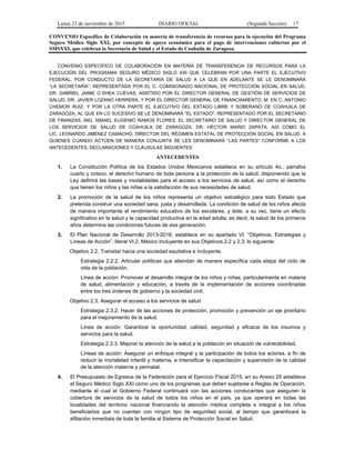 Lunes 23 de noviembre de 2015 DIARIO OFICIAL (Segunda Sección) 17
CONVENIO Específico de Colaboración en materia de transferencia de recursos para la ejecución del Programa
Seguro Médico Siglo XXI, por concepto de apoyo económico para el pago de intervenciones cubiertas por el
SMSXXI, que celebran la Secretaría de Salud y el Estado de Coahuila de Zaragoza.
CONVENIO ESPECÍFICO DE COLABORACIÓN EN MATERIA DE TRANSFERENCIA DE RECURSOS PARA LA
EJECUCIÓN DEL PROGRAMA SEGURO MÉDICO SIGLO XXI QUE CELEBRAN POR UNA PARTE EL EJECUTIVO
FEDERAL, POR CONDUCTO DE LA SECRETARÍA DE SALUD A LA QUE EN ADELANTE SE LE DENOMINARÁ
“LA SECRETARÍA”, REPRESENTADA POR EL C. COMISIONADO NACIONAL DE PROTECCIÓN SOCIAL EN SALUD,
DR. GABRIEL JAIME O´SHEA CUEVAS, ASISTIDO POR EL DIRECTOR GENERAL DE GESTIÓN DE SERVICIOS DE
SALUD, DR. JAVIER LOZANO HERRERA, Y POR EL DIRECTOR GENERAL DE FINANCIAMIENTO, M. EN C. ANTONIO
CHEMOR RUIZ, Y POR LA OTRA PARTE EL EJECUTIVO DEL ESTADO LIBRE Y SOBERANO DE COAHUILA DE
ZARAGOZA, AL QUE EN LO SUCESIVO SE LE DENOMINARÁ "EL ESTADO", REPRESENTADO POR EL SECRETARIO
DE FINANZAS, ING. ISMAEL EUGENIO RAMOS FLORES, EL SECRETARIO DE SALUD Y DIRECTOR GENERAL DE
LOS SERVICIOS DE SALUD DE COAHUILA DE ZARAGOZA, DR. HÉCTOR MARIO ZAPATA, ASÍ COMO EL
LIC. LEONARDO JIMÉNEZ CAMACHO, DIRECTOR DEL RÉGIMEN ESTATAL DE PROTECCIÓN SOCIAL EN SALUD, A
QUIENES CUANDO ACTÚEN DE MANERA CONJUNTA SE LES DENOMINARÁ “LAS PARTES” CONFORME A LOS
ANTECEDENTES, DECLARACIONES Y CLÁUSULAS SIGUIENTES:
ANTECEDENTES
1. La Constitución Política de los Estados Unidos Mexicanos establece en su artículo 4o., párrafos
cuarto y octavo, el derecho humano de toda persona a la protección de la salud, disponiendo que la
Ley definirá las bases y modalidades para el acceso a los servicios de salud, así como el derecho
que tienen los niños y las niñas a la satisfacción de sus necesidades de salud.
2. La promoción de la salud de los niños representa un objetivo estratégico para todo Estado que
pretenda construir una sociedad sana, justa y desarrollada. La condición de salud de los niños afecta
de manera importante el rendimiento educativo de los escolares, y éste, a su vez, tiene un efecto
significativo en la salud y la capacidad productiva en la edad adulta, es decir, la salud de los primeros
años determina las condiciones futuras de esa generación.
3. El Plan Nacional de Desarrollo 2013-2018, establece en su apartado VI. “Objetivos, Estrategias y
Líneas de Acción”, literal VI.2. México Incluyente en sus Objetivos 2.2 y 2.3, lo siguiente:
Objetivo 2.2. Transitar hacia una sociedad equitativa e incluyente.
Estrategia 2.2.2. Articular políticas que atiendan de manera específica cada etapa del ciclo de
vida de la población.
Línea de acción: Promover el desarrollo integral de los niños y niñas, particularmente en materia
de salud, alimentación y educación, a través de la implementación de acciones coordinadas
entre los tres órdenes de gobierno y la sociedad civil;
Objetivo 2.3. Asegurar el acceso a los servicios de salud
Estrategia 2.3.2. Hacer de las acciones de protección, promoción y prevención un eje prioritario
para el mejoramiento de la salud.
Línea de acción: Garantizar la oportunidad, calidad, seguridad y eficacia de los insumos y
servicios para la salud.
Estrategia 2.3.3. Mejorar la atención de la salud a la población en situación de vulnerabilidad.
Líneas de acción: Asegurar un enfoque integral y la participación de todos los actores, a fin de
reducir la mortalidad infantil y materna, e Intensificar la capacitación y supervisión de la calidad
de la atención materna y perinatal.
4. El Presupuesto de Egresos de la Federación para el Ejercicio Fiscal 2015, en su Anexo 25 establece
el Seguro Médico Siglo XXI como uno de los programas que deben sujetarse a Reglas de Operación,
mediante el cual el Gobierno Federal continuará con las acciones conducentes que aseguren la
cobertura de servicios de la salud de todos los niños en el país, ya que operará en todas las
localidades del territorio nacional financiando la atención médica completa e integral a los niños
beneficiarios que no cuentan con ningún tipo de seguridad social, al tiempo que garantizará la
afiliación inmediata de toda la familia al Sistema de Protección Social en Salud.
 