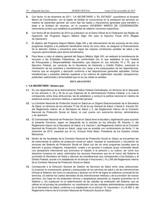 18 (Segunda Sección) DIARIO OFICIAL Lunes 23 de noviembre de 2015
5. Con fecha 14 de diciembre de 2011, “LA SECRETARÍA” y “EL ESTADO”, suscribieron el Acuerdo
Marco de Coordinación, con el objeto de facilitar la concurrencia en la prestación de servicios en
materia de salubridad general, así como fijar las bases y mecanismos generales para transferir y
dotar a la Entidad de recursos, en lo sucesivo ACUERDO MARCO DE COORDINACIÓN,
instrumento jurídico que establece la posibilidad de celebrar convenios específicos.
6. Con fecha 28 de diciembre de 2014 se publicaron en el Diario Oficial de la Federación las Reglas de
Operación del Programa Seguro Médico Siglo XXI para el Ejercicio Fiscal 2015 (Reglas
de Operación).
7. El objetivo del Programa Seguro Médico Siglo XXI y del reforzamiento de las acciones de los otros
programas dirigidos a la población beneficiaria menor de cinco años, es asegurar el financiamiento
de la atención médica y preventiva para lograr las mejores condiciones posibles de salud y las
mayores oportunidades para dichos beneficiarios.
8. Para llevar a cabo el objetivo general del Seguro Médico Siglo XXI, se realizará la transferencia de
recursos a las Entidades Federativas, de conformidad con lo que establece la Ley Federal
de Presupuesto y Responsabilidad Hacendaria, que dispone en sus artículos 74 y 75, que el
Ejecutivo Federal, por conducto de la Secretaría de Hacienda y Crédito Público, autorizará la
ministración de los subsidios y transferencias con cargo a los presupuestos de las dependencias,
mismos que se otorgarán y ejercerán conforme a las disposiciones generales aplicables. Dichas
transferencias y subsidios deberán sujetarse a los criterios de objetividad, equidad, transparencia,
publicidad, selectividad y temporalidad que en la Ley citada se señalan.
DECLARACIONES
I. “LA SECRETARÍA” declara que:
I.1. Es una dependencia de la Administración Pública Federal Centralizada, en términos de lo dispuesto
en los artículos 2, 26 y 39 de la Ley Orgánica de la Administración Pública Federal, a la cual le
corresponde, entre otras atribuciones, las de establecer y conducir la política nacional en materia de
asistencia social y servicios médicos y salubridad general.
I.2. La Comisión Nacional de Protección Social en Salud es un Órgano Desconcentrado de la Secretaría
de Salud, en términos de los artículos 77 bis 35 de la Ley General de Salud, 2 literal C, fracción XII,
del Reglamento Interior de la Secretaría de Salud y 3, del Reglamento Interno de la Comisión
Nacional de Protección Social en Salud, el cual cuenta con autonomía técnica, administrativa
y de operación.
I.3. El Comisionado Nacional de Protección Social en Salud tiene la facultad y legitimación para suscribir
el presente Convenio, según se desprende de lo previsto en los artículos 38, fracción V, del
Reglamento Interior de la Secretaría de Salud; y 6, fracción I, del Reglamento Interno de la Comisión
Nacional de Protección Social en Salud, cargo que se acredita con nombramiento de fecha 11 de
diciembre de 2012, expedido por el Lic. Enrique Peña Nieto, Presidente de los Estados Unidos
Mexicanos.
I.4. Dentro de las facultades de la Comisión Nacional de Protección Social en Salud, se encuentran las
de instrumentar la política de protección social en salud; impulsar la coordinación y vinculación de
acciones del Sistema de Protección Social en Salud con las de otros programas sociales para la
atención a grupos indígenas, marginados, rurales y en general a cualquier grupo vulnerable desde
una perspectiva intercultural que promueva el respeto a la persona y su cultura, así como sus
derechos humanos en salud; administrar los recursos financieros que en el marco del Sistema le
suministre la Secretaría de Salud y efectuar las transferencias que correspondan a los Estados y al
Distrito Federal, acorde a lo establecido en el artículo 4 fracciones I, VI y XIII del Reglamento Interno
de la Comisión Nacional de Protección Social en Salud.
I.5. Corresponde a la Dirección General de Gestión de Servicios de Salud entre otras atribuciones:
(i) proponer la incorporación gradual y jerarquizada de los servicios de salud y de las intervenciones
clínicas al Sistema, así como su secuencia y alcance con el fin de lograr la cobertura universal de los
servicios; (ii) estimar los costos derivados de las intervenciones médicas y de la provisión de nuevos
servicios, con base en los protocolos clínicos y terapéuticos previendo su impacto económico en el
Sistema y, (iii) coadyuvar en la determinación de las cédulas de evaluación del Sistema, que se
utilicen en el proceso de acreditación, en coordinación con las unidades administrativas competentes
de la Secretaría de Salud, conforme a lo establecido en el artículo 10, fracciones I, II y III BIS 3, del
Reglamento Interno de la Comisión Nacional de Protección Social en Salud.
 