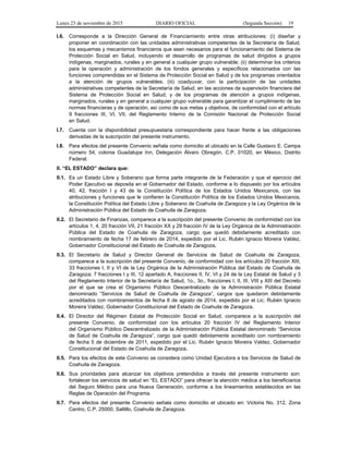 Lunes 23 de noviembre de 2015 DIARIO OFICIAL (Segunda Sección) 19
I.6. Corresponde a la Dirección General de Financiamiento entre otras atribuciones: (i) diseñar y
proponer en coordinación con las unidades administrativas competentes de la Secretaría de Salud,
los esquemas y mecanismos financieros que sean necesarios para el funcionamiento del Sistema de
Protección Social en Salud, incluyendo el desarrollo de programas de salud dirigidos a grupos
indígenas, marginados, rurales y en general a cualquier grupo vulnerable; (ii) determinar los criterios
para la operación y administración de los fondos generales y específicos relacionados con las
funciones comprendidas en el Sistema de Protección Social en Salud y de los programas orientados
a la atención de grupos vulnerables; (iii) coadyuvar, con la participación de las unidades
administrativas competentes de la Secretaría de Salud, en las acciones de supervisión financiera del
Sistema de Protección Social en Salud, y de los programas de atención a grupos indígenas,
marginados, rurales y en general a cualquier grupo vulnerable para garantizar el cumplimiento de las
normas financieras y de operación, así como de sus metas y objetivos, de conformidad con el artículo
9 fracciones III, VI, VII, del Reglamento Interno de la Comisión Nacional de Protección Social
en Salud.
I.7. Cuenta con la disponibilidad presupuestaria correspondiente para hacer frente a las obligaciones
derivadas de la suscripción del presente instrumento.
I.8. Para efectos del presente Convenio señala como domicilio el ubicado en la Calle Gustavo E. Campa
número 54, colonia Guadalupe Inn, Delegación Álvaro Obregón, C.P. 01020, en México, Distrito
Federal.
II. “EL ESTADO” declara que:
II.1. Es un Estado Libre y Soberano que forma parte integrante de la Federación y que el ejercicio del
Poder Ejecutivo se deposita en el Gobernador del Estado, conforme a lo dispuesto por los artículos
40, 42, fracción I y 43 de la Constitución Política de los Estados Unidos Mexicanos, con las
atribuciones y funciones que le confieren la Constitución Política de los Estados Unidos Mexicanos,
la Constitución Política del Estado Libre y Soberano de Coahuila de Zaragoza y la Ley Orgánica de la
Administración Pública del Estado de Coahuila de Zaragoza.
II.2. El Secretario de Finanzas, comparece a la suscripción del presente Convenio de conformidad con los
artículos 1, 4, 20 fracción VII, 21 fracción XX y 29 fracción IV de la Ley Orgánica de la Administración
Pública del Estado de Coahuila de Zaragoza, cargo que quedó debidamente acreditado con
nombramiento de fecha 17 de febrero de 2014, expedido por el Lic. Rubén Ignacio Moreira Valdez,
Gobernador Constitucional del Estado de Coahuila de Zaragoza.
II.3. El Secretario de Salud y Director General de Servicios de Salud de Coahuila de Zaragoza,
comparece a la suscripción del presente Convenio, de conformidad con los artículos 20 fracción XIII,
33 fracciones I, II y VI de la Ley Orgánica de la Administración Pública del Estado de Coahuila de
Zaragoza; 7 fracciones I y III, 12 apartado A, fracciones II, IV, VI y 24 de la Ley Estatal de Salud y 3
del Reglamento Interior de la Secretaría de Salud, 1o., 3o., fracciones I, II, III, VIII y XIII del Decreto
por el que se crea el Organismo Público Descentralizado de la Administración Pública Estatal
denominado “Servicios de Salud de Coahuila de Zaragoza”, cargos que quedaron debidamente
acreditados con nombramientos de fecha 8 de agosto de 2014, expedido por el Lic. Rubén Ignacio
Moreira Valdez, Gobernador Constitucional del Estado de Coahuila de Zaragoza.
II.4. El Director del Régimen Estatal de Protección Social en Salud, comparece a la suscripción del
presente Convenio, de conformidad con los artículos 20 fracción IV del Reglamento Interior
del Organismo Público Descentralizado de la Administración Pública Estatal denominado “Servicios
de Salud de Coahuila de Zaragoza”, cargo que quedó debidamente acreditado con nombramiento
de fecha 5 de diciembre de 2011, expedido por el Lic. Rubén Ignacio Moreira Valdez, Gobernador
Constitucional del Estado de Coahuila de Zaragoza.
II.5. Para los efectos de este Convenio se considera como Unidad Ejecutora a los Servicios de Salud de
Coahuila de Zaragoza.
II.6. Sus prioridades para alcanzar los objetivos pretendidos a través del presente instrumento son:
fortalecer los servicios de salud en “EL ESTADO” para ofrecer la atención médica a los beneficiarios
del Seguro Médico para una Nueva Generación, conforme a los lineamientos establecidos en las
Reglas de Operación del Programa.
II.7. Para efectos del presente Convenio señala como domicilio el ubicado en: Victoria No. 312, Zona
Centro, C.P. 25000, Saltillo, Coahuila de Zaragoza.
 