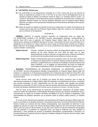 20 (Segunda Sección) DIARIO OFICIAL Lunes 23 de noviembre de 2015
III. "LAS PARTES" declaran que:
III.1. De conformidad con las disposiciones contenidas en el Título Tercero Bis de la Ley General de
Salud, en específico los artículos 77 bis 11 al 77 bis 19, así como 76 al 81 del Reglamento de la Ley
General de Salud en Materia de Protección Social en Salud y su Transitorio Décimo Cuarto, y el
numeral 4, del Capítulo 2, de los Mecanismos para la contabilización de los Recursos a integrar en la
Aportación Solidaria Federal, los recursos federales destinados para el Programa Seguro Médico
Siglo XXI, se integran como aportaciones Federales para el financiamiento del Sistema de Protección
Social en Salud.
III.2. Están de acuerdo en celebrar el presente Convenio de colaboración en materia de transferencia de
recursos para la ejecución del Programa Seguro Médico Siglo XXI, conforme a las estipulaciones
que se contienen en las siguientes:
CLÁUSULAS
PRIMERA.- OBJETO. El presente Convenio Específico de Colaboración tiene por objeto que
“LA SECRETARÍA” transfiera a “EL ESTADO” recursos presupuestarios federales, correspondientes al
ejercicio fiscal 2015, para la ejecución del Programa Seguro Médico Siglo XXI, por motivo de las
intervenciones cubiertas por el SMSXXI descritas en el Anexo 1 del presente Convenio, de conformidad con lo
establecido en el numeral 5.3.2 “Apoyo económico para el pago de intervenciones cubiertas por el Seguro
Médico Siglo XXI” de las Reglas de Operación, a fin de dar cumplimiento a los objetivos de ese Programa, los
cuales se señalan a continuación:
Objetivo General. Financiar, mediante un esquema público de aseguramiento médico universal, la
atención de los niños menores de cinco años de edad, que no sean
derechohabientes de alguna institución de seguridad social, a efecto de contribuir a
la disminución del empobrecimiento de las familias por motivos de salud.
Objetivo Específico. Otorgar el financiamiento para que la población menor de cinco años cuente con
un esquema de aseguramiento en salud de cobertura amplia de atención médica y
preventiva, complementaria a la contenida en el Catálogo Universal de Servicios de
Salud (CAUSES) y en el Catálogo de Intervenciones del Fondo de Protección
contra Gastos Catastróficos (FPGC), del Sistema de Protección Social en Salud.
SEGUNDA.- TRANSFERENCIA DE RECURSOS FEDERALES. “LA SECRETARÍA” transferirá a
“EL ESTADO” recursos presupuestarios federales correspondientes al Programa Seguro Médico Siglo XXI
conforme a lo dispuesto en el Presupuesto de Egresos de la Federación para el Ejercicio Fiscal 2015, para
coordinar su participación con el Ejecutivo Federal, en términos de los artículos 9 y 13, apartado B), de la Ley
General de Salud.
Dichos recursos serán hasta por la cantidad que resulte del apoyo económico para el pago de
intervenciones cubiertas por el Seguro Médico Siglo XXI realizadas a los beneficiarios del mismo, y procederá
para eventos terminados, es decir, padecimientos que han sido resueltos, salvo aquellos que ameritan
tratamiento de continuidad. El monto a cubrir por cada una de estas intervenciones se determinará conforme a
las tarifas del tabulador establecido por la Comisión que se encuentra en el Anexo 1 de este Convenio.
Para los casos de las intervenciones de hipoacusia neurosensorial, implantación de prótesis cóclea,
trastornos innatos del metabolismo y enfermedades del sistema nervioso que requieran rehabilitación física y
neurosensorial, su registro en el sistema informático del SMSXXI se hará al sustentar el diagnóstico. Será
responsabilidad del prestador demostrar que el paciente recibió la prótesis auditiva externa y el implante
coclear.
En el caso de las intervenciones realizadas a los beneficiarios del Programa del Seguro Médico Siglo XXI.
y que no se enlisten en el tabulador del Anexo 1 del presente instrumento, la Comisión Nacional de Protección
Social en Salud, por conducto del área médica correspondiente, será responsable de determinar si son
elegibles de cubrirse con cargo a los recursos del Seguro Médico Siglo XXI, así como para fijar el monto de la
tarifa a cubrir por cada uno de los eventos, el cual será como máximo la cuota de recuperación del tabulador
más alto aplicable a la población sin seguridad social, que tenga la institución que haya realizado la
intervención, y será verificada de acuerdo al expediente administrativo correspondiente e informado a la
Comisión Nacional de Protección Social en Salud por el Régimen Estatal de Protección Social en Salud, antes
de la validación del caso.
 