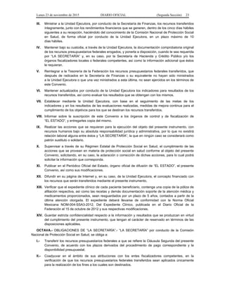 Lunes 23 de noviembre de 2015 DIARIO OFICIAL (Segunda Sección) 23
III. Ministrar a la Unidad Ejecutora, por conducto de la Secretaría de Finanzas, los recursos transferidos
íntegramente, junto con los rendimientos financieros que se generen, dentro de los cinco días hábiles
siguientes a su recepción, haciéndolo del conocimiento de la Comisión Nacional de Protección Social
en Salud, de forma oficial por conducto de la Unidad Ejecutora, en un plazo máximo de 10
días hábiles.
IV. Mantener bajo su custodia, a través de la Unidad Ejecutora, la documentación comprobatoria original
de los recursos presupuestarios federales erogados, y ponerla a disposición, cuando le sea requerida
por “LA SECRETARÍA” y, en su caso, por la Secretaría de Hacienda y Crédito Público y/o los
órganos fiscalizadores locales o federales competentes, así como la información adicional que éstos
le requieran.
V. Reintegrar a la Tesorería de la Federación los recursos presupuestarios federales transferidos, que
después de radicados en la Secretaría de Finanzas o su equivalente no hayan sido ministrados
a la Unidad Ejecutora o que una vez ministrados a esta última, no sean ejercidos en los términos de
este Convenio.
VI. Mantener actualizados por conducto de la Unidad Ejecutora los indicadores para resultados de los
recursos transferidos, así como evaluar los resultados que se obtengan con los mismos.
VII. Establecer mediante la Unidad Ejecutora, con base en el seguimiento de las metas de los
indicadores y en los resultados de las evaluaciones realizadas, medidas de mejora continua para el
cumplimiento de los objetivos para los que se destinan los recursos transferidos.
VIII. Informar sobre la suscripción de este Convenio a los órganos de control y de fiscalización de
“EL ESTADO”, y entregarles copia del mismo.
IX. Realizar las acciones que se requieran para la ejecución del objeto del presente instrumento, con
recursos humanos bajo su absoluta responsabilidad jurídica y administrativa, por lo que no existirá
relación laboral alguna entre éstos y “LA SECRETARÍA”, la que en ningún caso se considerará como
patrón sustituto o solidario.
X. Supervisar a través de su Régimen Estatal de Protección Social en Salud, el cumplimiento de las
acciones que se provean en materia de protección social en salud conforme al objeto del presente
Convenio, solicitando, en su caso, la aclaración o corrección de dichas acciones, para lo cual podrá
solicitar la información que corresponda.
XI. Publicar en el Periódico Oficial del Estado, órgano oficial de difusión de “EL ESTADO”, el presente
Convenio, así como sus modificaciones.
XII. Difundir en su página de Internet y, en su caso, de la Unidad Ejecutora, el concepto financiado con
los recursos que serán transferidos mediante el presente instrumento.
XIII. Verificar que el expediente clínico de cada paciente beneficiario, contenga una copia de la póliza de
afiliación respectiva, así como las recetas y demás documentación soporte de la atención médica y
medicamentos proporcionados, sean resguardados por un plazo de 5 años, contados a partir de la
última atención otorgada. El expediente deberá llevarse de conformidad con la Norma Oficial
Mexicana NOM-004-SSA3-2012, Del Expediente Clínico, publicada en el Diario Oficial de la
Federación el 15 de octubre de 2012 y sus respectivas modificaciones.
XIV. Guardar estricta confidencialidad respecto a la información y resultados que se produzcan en virtud
del cumplimiento del presente instrumento, que tengan el carácter de reservado en términos de las
disposiciones aplicables.
OCTAVA.- OBLIGACIONES DE “LA SECRETARÍA”.- “LA SECRETARÍA” por conducto de la Comisión
Nacional de Protección Social en Salud, se obliga a:
I.- Transferir los recursos presupuestarios federales a que se refiere la Cláusula Segunda del presente
Convenio, de acuerdo con los plazos derivados del procedimiento de pago correspondiente y la
disponibilidad presupuestal.
II.- Coadyuvar en el ámbito de sus atribuciones con los entes fiscalizadores competentes, en la
verificación de que los recursos presupuestarios federales transferidos sean aplicados únicamente
para la realización de los fines a los cuales son destinados.
 