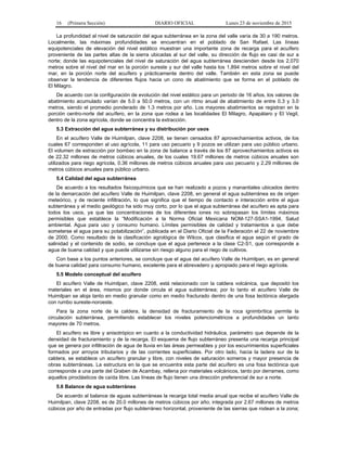 16 (Primera Sección) DIARIO OFICIAL Lunes 23 de noviembre de 2015
La profundidad al nivel de saturación del agua subterránea en la zona del valle varía de 30 a 190 metros.
Localmente, las máximas profundidades se encuentran en el poblado de San Rafael. Las líneas
equipotenciales de elevación del nivel estático muestran una importante zona de recarga para el acuífero
proveniente de las partes altas de la sierra ubicadas al sur del valle, su dirección de flujo es casi de sur a
norte; donde las equipotenciales del nivel de saturación del agua subterránea descienden desde los 2,070
metros sobre el nivel del mar en la porción sureste y sur del valle hasta los 1,894 metros sobre el nivel del
mar, en la porción norte del acuífero y prácticamente dentro del valle. También en esta zona se puede
observar la tendencia de diferentes flujos hacia un cono de abatimiento que se forma en el poblado de
El Milagro.
De acuerdo con la configuración de evolución del nivel estático para un periodo de 16 años, los valores de
abatimiento acumulado varían de 5.0 a 50.0 metros, con un ritmo anual de abatimiento de entre 0.3 y 3.0
metros, siendo el promedio ponderado de 1.3 metros por año. Los mayores abatimientos se registran en la
porción centro-norte del acuífero, en la zona que rodea a las localidades El Milagro, Apapátaro y El Vegil,
dentro de la zona agrícola, donde se concentra la extracción.
5.3 Extracción del agua subterránea y su distribución por usos
En el acuífero Valle de Huimilpan, clave 2208, se tienen censados 87 aprovechamientos activos, de los
cuales 67 corresponden al uso agrícola, 11 para uso pecuario y 9 pozos se utilizan para uso público urbano.
El volumen de extracción por bombeo en la zona de balance a través de los 87 aprovechamientos activos es
de 22.32 millones de metros cúbicos anuales, de los cuales 19.67 millones de metros cúbicos anuales son
utilizados para riego agrícola, 0.36 millones de metros cúbicos anuales para uso pecuario y 2.29 millones de
metros cúbicos anuales para público urbano.
5.4 Calidad del agua subterránea
De acuerdo a los resultados fisicoquímicos que se han realizado a pozos y manantiales ubicados dentro
de la demarcación del acuífero Valle de Huimilpan, clave 2208, en general el agua subterránea es de origen
meteórico, y de reciente infiltración, lo que significa que el tiempo de contacto e interacción entre el agua
subterránea y el medio geológico ha sido muy corto, por lo que el agua subterránea del acuífero es apta para
todos los usos, ya que las concentraciones de los diferentes iones no sobrepasan los límites máximos
permisibles que establece la “Modificación a la Norma Oficial Mexicana NOM-127-SSA1-1994, Salud
ambiental. Agua para uso y consumo humano. Límites permisibles de calidad y tratamientos a que debe
someterse el agua para su potabilización”, publicada en el Diario Oficial de la Federación el 22 de noviembre
de 2000. Como resultado de la clasificación agrológica de Wilcox, que clasifica el agua según el grado de
salinidad y el contenido de sodio, se concluye que el agua pertenece a la clase C2-S1, que corresponde a
agua de buena calidad y que puede utilizarse sin riesgo alguno para el riego de cultivos.
Con base a los puntos anteriores, se concluye que el agua del acuífero Valle de Huimilpan, es en general
de buena calidad para consumo humano, excelente para el abrevadero y apropiado para el riego agrícola.
5.5 Modelo conceptual del acuífero
El acuífero Valle de Huimilpan, clave 2208, está relacionado con la caldera volcánica, que depositó los
materiales en el área, mismos por donde circula el agua subterránea; por lo tanto el acuífero Valle de
Huimilpan se aloja tanto en medio granular como en medio fracturado dentro de una fosa tectónica alargada
con rumbo sureste-noroeste.
Para la zona norte de la caldera, la densidad de fracturamiento de la roca ignimbrítica permite la
circulación subterránea, permitiendo establecer los niveles potenciométricos a profundidades un tanto
mayores de 70 metros.
El acuífero es libre y anisotrópico en cuanto a la conductividad hidráulica, parámetro que depende de la
densidad de fracturamiento y de la recarga. El esquema de flujo subterráneo presenta una recarga principal
que se genera por infiltración de agua de lluvia en las áreas permeables y por los escurrimientos superficiales
formados por arroyos tributarios y de las corrientes superficiales. Por otro lado, hacia la ladera sur de la
caldera, se establece un acuífero granular y libre, con niveles de saturación someros y mayor presencia de
obras subterráneas. La estructura en la que se encuentra esta parte del acuífero es una fosa tectónica que
corresponde a una parte del Graben de Acambay, rellena por materiales volcánicos, tanto por derrames, como
aquellos piroclásticos de caída libre. Las líneas de flujo tienen una dirección preferencial de sur a norte.
5.6 Balance de agua subterránea
De acuerdo al balance de aguas subterráneas la recarga total media anual que recibe el acuífero Valle de
Huimilpan, clave 2208, es de 20.0 millones de metros cúbicos por año; integrada por 2.67 millones de metros
cúbicos por año de entradas por flujo subterráneo horizontal, proveniente de las sierras que rodean a la zona;
 