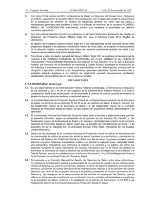 34 (Segunda Sección) DIARIO OFICIAL Lunes 23 de noviembre de 2015
5. Con fecha 10 de octubre de 2012, la Secretaría de Salud y el Ejecutivo del Estado Libre y Soberano
de Colima, suscribieron el Acuerdo Marco de Coordinación, con el objeto de facilitar la concurrencia
en la prestación de servicios en materia de salubridad general, así como fijar las bases y
mecanismos generales para transferir y dotar a la Entidad de recursos, en lo sucesivo ACUERDO
MARCO DE COORDINACIÓN, instrumento jurídico que establece la posibilidad de celebrar
convenios específicos.
6. Con fecha 28 de diciembre de 2014 se publicaron en el Diario Oficial de la Federación las Reglas de
Operación del Programa Seguro Médico Siglo XXI para el Ejercicio Fiscal 2015 (Reglas de
Operación).
7. El objetivo del Programa Seguro Médico Siglo XXI y del reforzamiento de las acciones de los otros
programas dirigidos a la población beneficiaria menor de cinco años, es asegurar el financiamiento
de la atención médica y preventiva para lograr las mejores condiciones posibles de salud y las
mayores oportunidades para dichos beneficiarios.
8. Para llevar a cabo el objetivo general del Seguro Médico Siglo XXI, se realizará la transferencia de
recursos a las Entidades Federativas, de conformidad con lo que establece la Ley Federal de
Presupuesto y Responsabilidad Hacendaria, que dispone en sus artículos 74 y 75, que el Ejecutivo
Federal, por conducto de la Secretaría de Hacienda y Crédito Público, autorizará la ministración de
los subsidios y transferencias con cargo a los presupuestos de las dependencias, mismos que se
otorgarán y ejercerán conforme a las disposiciones generales aplicables. Dichas transferencias y
subsidios deberán sujetarse a los criterios de objetividad, equidad, transparencia, publicidad,
selectividad y temporalidad que en la Ley citada se señalan.
DECLARACIONES
I. “LA SECRETARÍA” declara que:
I.1. Es una dependencia de la Administración Pública Federal Centralizada, en términos de lo dispuesto
en los artículos 2, 26 y 39 de la Ley Orgánica de la Administración Pública Federal, a la cual le
corresponde, entre otras atribuciones, las de establecer y conducir la política nacional en materia de
asistencia social y servicios médicos y salubridad general.
I.2. La Comisión Nacional de Protección Social en Salud es un Órgano Desconcentrado de la Secretaría
de Salud, en términos de los artículos 77 bis 35 de la Ley General de Salud, 2 literal C, fracción XII,
del Reglamento Interior de la Secretaría de Salud y 3, del Reglamento Interno de la Comisión
Nacional de Protección Social en Salud, el cual cuenta con autonomía técnica, administrativa y de
operación.
I.3. El Comisionado Nacional de Protección Social en Salud tiene la facultad y legitimación para suscribir
el presente Convenio, según se desprende de lo previsto en los artículos 38, fracción V, del
Reglamento Interior de la Secretaría de Salud; y 6, fracción I, del Reglamento Interno de la Comisión
Nacional de Protección Social en Salud, cargo que se acredita con nombramiento de fecha 11 de
diciembre de 2012, expedido por el Licenciado Enrique Peña Nieto, Presidente de los Estados
Unidos Mexicanos.
I.4. Dentro de las facultades de la Comisión Nacional de Protección Social en Salud, se encuentran las
de instrumentar la política de protección social en salud; impulsar la coordinación y vinculación de
acciones del Sistema de Protección Social en Salud con las de otros programas sociales para la
atención a grupos indígenas, marginados, rurales y en general a cualquier grupo vulnerable desde
una perspectiva intercultural que promueva el respeto a la persona y su cultura, así como sus
derechos humanos en salud; administrar los recursos financieros que en el marco del Sistema le
suministre la Secretaría de Salud y efectuar las transferencias que correspondan a los Estados y al
Distrito Federal, acorde a lo establecido en el artículo 4 fracciones I, VI y XIII del Reglamento Interno
de la Comisión Nacional de Protección Social en Salud.
I.5. Corresponde a la Dirección General de Gestión de Servicios de Salud entre otras atribuciones:
(i) proponer la incorporación gradual y jerarquizada de los servicios de salud y de las intervenciones
clínicas al Sistema, así como su secuencia y alcance con el fin de lograr la cobertura universal de los
servicios; (ii) estimar los costos derivados de las intervenciones médicas y de la provisión de nuevos
servicios, con base en los protocolos clínicos y terapéuticos previendo su impacto económico en el
Sistema y, (iii) coadyuvar en la determinación de las cédulas de evaluación del Sistema, que se
utilicen en el proceso de acreditación, en coordinación con las unidades administrativas competentes
de la Secretaría de Salud, conforme a lo establecido en el artículo 10, fracciones I, II y III BIS 3, del
Reglamento Interno de la Comisión Nacional de Protección Social en Salud.
 