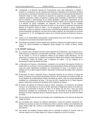 Lunes 23 de noviembre de 2015 DIARIO OFICIAL (Segunda Sección) 35
I.6. Corresponde a la Dirección General de Financiamiento entre otras atribuciones: (i) diseñar y
proponer en coordinación con las unidades administrativas competentes de la Secretaría de Salud,
los esquemas y mecanismos financieros que sean necesarios para el funcionamiento del Sistema de
Protección Social en Salud, incluyendo el desarrollo de programas de salud dirigidos a grupos
indígenas, marginados, rurales y en general a cualquier grupo vulnerable; (ii) determinar los criterios
para la operación y administración de los fondos generales y específicos relacionados con las
funciones comprendidas en el Sistema de Protección Social en Salud y de los programas orientados
a la atención de grupos vulnerables; (iii) coadyuvar, con la participación de las unidades
administrativas competentes de la Secretaría de Salud, en las acciones de supervisión financiera del
Sistema de Protección Social en Salud, y de los programas de atención a grupos indígenas,
marginados, rurales y en general a cualquier grupo vulnerable para garantizar el cumplimiento de las
normas financieras y de operación, así como de sus metas y objetivos, de conformidad con el artículo
9 fracciones III, VI, VII, del Reglamento Interno de la Comisión Nacional de Protección Social en
Salud.
I.7. Cuenta con la disponibilidad presupuestaria correspondiente para hacer frente a las obligaciones
derivadas de la suscripción del presente instrumento.
I.8. Para efectos del presente Convenio señala como domicilio el ubicado en la Calle Gustavo E. Campa,
número 54, colonia Guadalupe Inn, Delegación Álvaro Obregón, C.P. 01020, en México, Distrito
Federal.
II. “EL ESTADO” declara que:
II.1. Es un Estado Libre y Soberano que forma parte integrante de la Federación y que el ejercicio de su
Poder Ejecutivo se deposita en el Gobernador del Estado, conforme a lo dispuesto por los artículos
40, 42, fracción I y 43 de la Constitución Política de los Estados Unidos Mexicanos, con las
atribuciones y funciones que le confieren la Constitución Política de los Estados Unidos Mexicanos,
la Constitución Política del Estado Libre y Soberano de Colima y la Ley Orgánica de la
Administración Pública del Estado de Colima.
II.2. La Secretaría de Finanzas y Administración, comparece a la suscripción del presente Convenio de
conformidad con el artículo 21 de la Ley Orgánica de la Administración Pública del Estado de Colima,
cargo que quedó debidamente acreditado con nombramiento de fecha 1 de Octubre de 2014,
expedido por el Lic. Mario Anguiano Moreno, Gobernador Constitucional del Estado Libre y Soberano
de Colima.
II.3. El Secretario de Salud y Bienestar Social y Presidente Ejecutivo de los Servicios de Salud del
Estado, comparece a la suscripción del presente Convenio, de conformidad con el artículo 24 BIS, de
la Ley Orgánica de la Administración Pública del Estado de Colima, cargo que quedó debidamente
acreditado con nombramiento de fecha 11 de mayo de 2010, expedido por el Lic. Mario Anguiano
Moreno, Gobernador Constitucional del Estado Libre y Soberano de Colima.
II.4. El Director del Sistema de Protección Social en Salud, comparece a la suscripción del presente
Convenio, de conformidad con el artículo 24 BIS, adicionado al Reglamento Interior de los Servicios
de Salud, de conformidad al Decreto de fecha 12 de febrero del año 2011, cargo que quedó
debidamente acreditado con nombramiento de fecha 1 de Noviembre de 2009, expedido por el
Secretario de Salud y Bienestar Social y Presidente Ejecutivo de los Servicios de Salud del Estado
de Colima.
II.5. Para los efectos de este Convenio se considera como Unidad Ejecutora a los Servicios de Salud del
Estado de Colima.
II.6. Sus prioridades para alcanzar los objetivos pretendidos a través del presente instrumento son:
fortalecer los servicios de salud en la entidad para ofrecer la atención médica a los beneficiarios del
Seguro Médico Siglo XXI, conforme a los lineamientos establecidos en las Reglas de Operación
del programa.
II.7. Para efectos del presente Convenio señala como su domicilio el ubicado en: Avenida Liceo de
Varones, esquina con Dr. Rubén Agüero s/n, Colonia La Esperanza, de la Cd. de Colima.
 