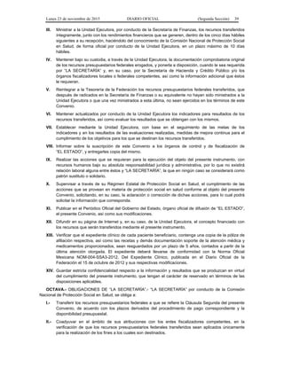Lunes 23 de noviembre de 2015 DIARIO OFICIAL (Segunda Sección) 39
III. Ministrar a la Unidad Ejecutora, por conducto de la Secretaría de Finanzas, los recursos transferidos
íntegramente, junto con los rendimientos financieros que se generen, dentro de los cinco días hábiles
siguientes a su recepción, haciéndolo del conocimiento de la Comisión Nacional de Protección Social
en Salud, de forma oficial por conducto de la Unidad Ejecutora, en un plazo máximo de 10 días
hábiles.
IV. Mantener bajo su custodia, a través de la Unidad Ejecutora, la documentación comprobatoria original
de los recursos presupuestarios federales erogados, y ponerla a disposición, cuando le sea requerida
por “LA SECRETARÍA” y, en su caso, por la Secretaría de Hacienda y Crédito Público y/o los
órganos fiscalizadores locales o federales competentes, así como la información adicional que éstos
le requieran.
V. Reintegrar a la Tesorería de la Federación los recursos presupuestarios federales transferidos, que
después de radicados en la Secretaría de Finanzas o su equivalente no hayan sido ministrados a la
Unidad Ejecutora o que una vez ministrados a esta última, no sean ejercidos en los términos de este
Convenio.
VI. Mantener actualizados por conducto de la Unidad Ejecutora los indicadores para resultados de los
recursos transferidos, así como evaluar los resultados que se obtengan con los mismos.
VII. Establecer mediante la Unidad Ejecutora, con base en el seguimiento de las metas de los
indicadores y en los resultados de las evaluaciones realizadas, medidas de mejora continua para el
cumplimiento de los objetivos para los que se destinan los recursos transferidos.
VIII. Informar sobre la suscripción de este Convenio a los órganos de control y de fiscalización de
“EL ESTADO”, y entregarles copia del mismo.
IX. Realizar las acciones que se requieran para la ejecución del objeto del presente instrumento, con
recursos humanos bajo su absoluta responsabilidad jurídica y administrativa, por lo que no existirá
relación laboral alguna entre éstos y “LA SECRETARÍA”, la que en ningún caso se considerará como
patrón sustituto o solidario.
X. Supervisar a través de su Régimen Estatal de Protección Social en Salud, el cumplimiento de las
acciones que se provean en materia de protección social en salud conforme al objeto del presente
Convenio, solicitando, en su caso, la aclaración o corrección de dichas acciones, para lo cual podrá
solicitar la información que corresponda.
XI. Publicar en el Periódico Oficial del Gobierno del Estado, órgano oficial de difusión de “EL ESTADO”,
el presente Convenio, así como sus modificaciones.
XII. Difundir en su página de Internet y, en su caso, de la Unidad Ejecutora, el concepto financiado con
los recursos que serán transferidos mediante el presente instrumento.
XIII. Verificar que el expediente clínico de cada paciente beneficiario, contenga una copia de la póliza de
afiliación respectiva, así como las recetas y demás documentación soporte de la atención médica y
medicamentos proporcionados, sean resguardados por un plazo de 5 años, contados a partir de la
última atención otorgada. El expediente deberá llevarse de conformidad con la Norma Oficial
Mexicana NOM-004-SSA3-2012, Del Expediente Clínico, publicada en el Diario Oficial de la
Federación el 15 de octubre de 2012 y sus respectivas modificaciones.
XIV. Guardar estricta confidencialidad respecto a la información y resultados que se produzcan en virtud
del cumplimiento del presente instrumento, que tengan el carácter de reservado en términos de las
disposiciones aplicables.
OCTAVA.- OBLIGACIONES DE “LA SECRETARÍA”.- “LA SECRETARÍA” por conducto de la Comisión
Nacional de Protección Social en Salud, se obliga a:
I.- Transferir los recursos presupuestarios federales a que se refiere la Cláusula Segunda del presente
Convenio, de acuerdo con los plazos derivados del procedimiento de pago correspondiente y la
disponibilidad presupuestal.
II.- Coadyuvar en el ámbito de sus atribuciones con los entes fiscalizadores competentes, en la
verificación de que los recursos presupuestarios federales transferidos sean aplicados únicamente
para la realización de los fines a los cuales son destinados.
 