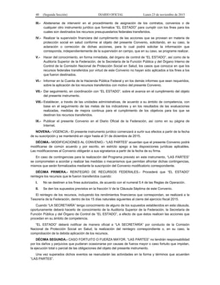 40 (Segunda Sección) DIARIO OFICIAL Lunes 23 de noviembre de 2015
III.- Abstenerse de intervenir en el procedimiento de asignación de los contratos, convenios o de
cualquier otro instrumento jurídico que formalice “EL ESTADO” para cumplir con los fines para los
cuales son destinados los recursos presupuestarios federales transferidos.
IV.- Realizar la supervisión financiera del cumplimiento de las acciones que se provean en materia de
protección social en salud conforme al objeto del presente Convenio, solicitando, en su caso, la
aclaración o corrección de dichas acciones, para lo cual podrá solicitar la información que
corresponda, independientemente de la supervisión en campo, que en su caso, se programe realizar.
V.- Hacer del conocimiento, en forma inmediata, del órgano de control de “EL ESTADO”, así como de la
Auditoría Superior de la Federación, de la Secretaría de la Función Pública y del Órgano Interno de
Control de la Comisión Nacional de Protección Social en Salud, los casos que conozca en que los
recursos federales transferidos por virtud de este Convenio no hayan sido aplicados a los fines a los
que fueron destinados.
VI.- Informar en la Cuenta de la Hacienda Pública Federal y en los demás informes que sean requeridos,
sobre la aplicación de los recursos transferidos con motivo del presente Convenio.
VII.- Dar seguimiento, en coordinación con “EL ESTADO”, sobre el avance en el cumplimiento del objeto
del presente instrumento.
VIII.- Establecer, a través de las unidades administrativas, de acuerdo a su ámbito de competencia, con
base en el seguimiento de las metas de los indicadores y en los resultados de las evaluaciones
realizadas, medidas de mejora continua para el cumplimiento de los objetivos para los que se
destinan los recursos transferidos.
IX.- Publicar el presente Convenio en el Diario Oficial de la Federación, así como en su página de
Internet.
NOVENA.- VIGENCIA.- El presente instrumento jurídico comenzará a surtir sus efectos a partir de la fecha
de su suscripción y se mantendrá en vigor hasta el 31 de diciembre de 2015.
DÉCIMA.- MODIFICACIONES AL CONVENIO.- “LAS PARTES” acuerdan que el presente Convenio podrá
modificarse de común acuerdo y por escrito, en estricto apego a las disposiciones jurídicas aplicables.
Las modificaciones al Convenio obligarán a sus signatarios a partir de la fecha de su firma.
En caso de contingencias para la realización del Programa previsto en este instrumento, “LAS PARTES”
se comprometen a acordar y realizar las medidas o mecanismos que permitan afrontar dichas contingencias,
mismos que serán formalizados mediante la suscripción del Convenio modificatorio correspondiente.
DÉCIMA PRIMERA.- REINTEGRO DE RECURSOS FEDERALES.- Procederá que “EL ESTADO”
reintegre los recursos que le fueron transferidos cuando:
I. No se destinen a los fines autorizados, de acuerdo con el numeral 5.4 de las Reglas de Operación.
II. Se den los supuestos previstos en la fracción V de la Cláusula Séptima de este Convenio.
El reintegro de los recursos, incluyendo los rendimientos financieros que correspondan, se realizará a la
Tesorería de la Federación, dentro de los 15 días naturales siguientes al cierre del ejercicio fiscal 2015.
Cuando “LA SECRETARÍA” tenga conocimiento de alguno de los supuestos establecidos en esta cláusula,
oportunamente deberá hacerlo de conocimiento de la Auditoría Superior de la Federación, la Secretaría de
Función Pública y del Órgano de Control de “EL ESTADO”, a efecto de que éstos realicen las acciones que
procedan en su ámbito de competencia.
“EL ESTADO” deberá notificar de manera oficial a “LA SECRETARÍA” por conducto de la Comisión
Nacional de Protección Social en Salud, la realización del reintegro correspondiente o, en su caso, la
comprobación de la debida aplicación de los recursos.
DÉCIMA SEGUNDA.- CASO FORTUITO O FUERZA MAYOR. “LAS PARTES” no tendrán responsabilidad
por los daños y perjuicios que pudieran ocasionarse por causas de fuerza mayor o caso fortuito que impidan,
la ejecución total o parcial de las obligaciones del objeto del presente instrumento.
Una vez superados dichos eventos se reanudarán las actividades en la forma y términos que acuerden
“LAS PARTES”.
 