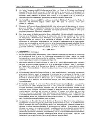 Lunes 23 de noviembre de 2015 DIARIO OFICIAL (Segunda Sección) 49
5. Con fecha 2 de agosto de 2013, la Secretaría de Salud y el Estado de Chihuahua, suscribieron el
Acuerdo Marco de Coordinación, con el objeto de facilitar la concurrencia en la prestación de
servicios en materia de salubridad general, así como fijar las bases y mecanismos generales para
transferir y dotar a la Entidad de recursos, en lo sucesivo ACUERDO MARCO DE COORDINACION,
instrumento jurídico que establece la posibilidad de celebrar convenios específicos.
6. Con fecha 28 de diciembre de 2014 se publicaron en el Diario Oficial de la Federación las Reglas de
Operación del Programa Seguro Médico Siglo XXI para el Ejercicio Fiscal 2015
(Reglas de Operación).
7. El objetivo del Programa Seguro Médico Siglo XXI y del reforzamiento de las acciones de los otros
programas dirigidos a la población beneficiaria menor de cinco años, es asegurar el financiamiento
de la atención médica y preventiva para lograr las mejores condiciones posibles de salud y las
mayores oportunidades para dichos beneficiarios.
8. Para llevar a cabo el objetivo general del Seguro Médico Siglo XXI, se realizará la transferencia de
recursos a las Entidades Federativas, de conformidad con lo que establece la Ley Federal
de Presupuesto y Responsabilidad Hacendaria, que dispone en sus artículos 74 y 75, que el
Ejecutivo Federal, por conducto de la Secretaría de Hacienda y Crédito Público, autorizará la
ministración de los subsidios y transferencias con cargo a los presupuestos de las dependencias,
mismos que se otorgarán y ejercerán conforme a las disposiciones generales aplicables. Dichas
transferencias y subsidios deberán sujetarse a los criterios de objetividad, equidad, transparencia,
publicidad, selectividad y temporalidad que en la Ley citada se señalan.
DECLARACIONES
I. “LA SECRETARÍA” declara que:
I.1. Es una dependencia de la Administración Pública Federal Centralizada, en términos de lo dispuesto
en los artículos 2, 26 y 39 de la Ley Orgánica de la Administración Pública Federal, a la cual le
corresponde, entre otras atribuciones, las de establecer y conducir la política nacional en materia de
asistencia social y servicios médicos y salubridad general.
I.2. La Comisión Nacional de Protección Social en Salud es un Órgano Desconcentrado de la Secretaría
de Salud, en términos de los artículos 77 bis 35 de la Ley General de Salud, 2 literal C, fracción XII,
del Reglamento Interior de la Secretaría de Salud y 3, del Reglamento Interno de la Comisión
Nacional de Protección Social en Salud, el cual cuenta con autonomía técnica, administrativa y de
operación.
I.3. El Comisionado Nacional de Protección Social en Salud tiene la facultad y legitimación para suscribir
el presente Convenio, según se desprende de lo previsto en los artículos 38, fracción V, del
Reglamento Interior de la Secretaría de Salud; y 6, fracción I, del Reglamento Interno de la Comisión
Nacional de Protección Social en Salud, cargo que se acredita con nombramiento de fecha 11 de
diciembre de 2012, expedido por el Licenciado Enrique Peña Nieto, Presidente de los Estados
Unidos Mexicanos.
I.4. Dentro de las facultades de la Comisión Nacional de Protección Social en Salud, se encuentran las
de instrumentar la política de protección social en salud; impulsar la coordinación y vinculación de
acciones del Sistema de Protección Social en Salud con las de otros programas sociales para la
atención a grupos indígenas, marginados, rurales y en general a cualquier grupo vulnerable desde
una perspectiva intercultural que promueva el respeto a la persona y su cultura, así como sus
derechos humanos en salud; administrar los recursos financieros que en el marco del Sistema le
suministre la Secretaría de Salud y efectuar las transferencias que correspondan a los Estados y al
Distrito Federal, acorde a lo establecido en el artículo 4 fracciones I, VI y XIII del Reglamento Interno
de la Comisión Nacional de Protección Social en Salud.
I.5. Corresponde a la Dirección General de Gestión de Servicios de Salud entre otras atribuciones:
(i) proponer la incorporación gradual y jerarquizada de los servicios de salud y de las intervenciones
clínicas al Sistema, así como su secuencia y alcance con el fin de lograr la cobertura universal de los
servicios; (ii) estimar los costos derivados de las intervenciones médicas y de la provisión de nuevos
servicios, con base en los protocolos clínicos y terapéuticos previendo su impacto económico en el
Sistema y, (iii) coadyuvar en la determinación de las cédulas de evaluación del Sistema, que se
utilicen en el proceso de acreditación, en coordinación con las unidades administrativas competentes
de la Secretaría de Salud, conforme a lo establecido en el artículo 10, fracciones I, II y III BIS 3, del
Reglamento Interno de la Comisión Nacional de Protección Social en Salud.
 