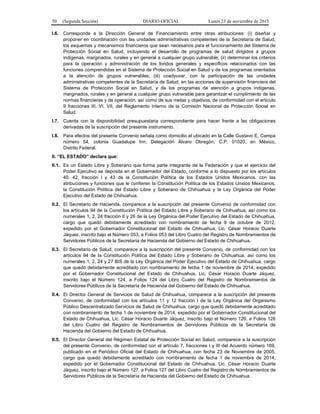 50 (Segunda Sección) DIARIO OFICIAL Lunes 23 de noviembre de 2015
I.6. Corresponde a la Dirección General de Financiamiento entre otras atribuciones: (i) diseñar y
proponer en coordinación con las unidades administrativas competentes de la Secretaría de Salud,
los esquemas y mecanismos financieros que sean necesarios para el funcionamiento del Sistema de
Protección Social en Salud, incluyendo el desarrollo de programas de salud dirigidos a grupos
indígenas, marginados, rurales y en general a cualquier grupo vulnerable; (ii) determinar los criterios
para la operación y administración de los fondos generales y específicos relacionados con las
funciones comprendidas en el Sistema de Protección Social en Salud y de los programas orientados
a la atención de grupos vulnerables; (iii) coadyuvar, con la participación de las unidades
administrativas competentes de la Secretaría de Salud, en las acciones de supervisión financiera del
Sistema de Protección Social en Salud, y de los programas de atención a grupos indígenas,
marginados, rurales y en general a cualquier grupo vulnerable para garantizar el cumplimiento de las
normas financieras y de operación, así como de sus metas y objetivos, de conformidad con el artículo
9 fracciones III, VI, VII, del Reglamento Interno de la Comisión Nacional de Protección Social en
Salud.
I.7. Cuenta con la disponibilidad presupuestaria correspondiente para hacer frente a las obligaciones
derivadas de la suscripción del presente instrumento.
I.8. Para efectos del presente Convenio señala como domicilio el ubicado en la Calle Gustavo E. Campa
número 54, colonia Guadalupe Inn, Delegación Álvaro Obregón, C.P. 01020, en México,
Distrito Federal.
II. “EL ESTADO” declara que:
II.1. Es un Estado Libre y Soberano que forma parte integrante de la Federación y que el ejercicio del
Poder Ejecutivo se deposita en el Gobernador del Estado, conforme a lo dispuesto por los artículos
40, 42, fracción I y 43 de la Constitución Política de los Estados Unidos Mexicanos, con las
atribuciones y funciones que le confieren la Constitución Política de los Estados Unidos Mexicanos,
la Constitución Política del Estado Libre y Soberano de Chihuahua y la Ley Orgánica del Poder
Ejecutivo del Estado de Chihuahua.
II.2. El Secretario de Hacienda, comparece a la suscripción del presente Convenio de conformidad con
los artículos 94 de la Constitución Política del Estado Libre y Soberano de Chihuahua, así como los
numerales 1, 2, 24 fracción II y 26 de la Ley Orgánica del Poder Ejecutivo del Estado de Chihuahua,
cargo que quedó debidamente acreditado con nombramiento de fecha 9 de octubre de 2012,
expedido por el Gobernador Constitucional del Estado de Chihuahua, Lic. César Horacio Duarte
Jáquez, inscrito bajo el Número 053, a Folios 053 del Libro Cuatro del Registro de Nombramientos de
Servidores Públicos de la Secretaría de Hacienda del Gobierno del Estado de Chihuahua.
II.3. El Secretario de Salud, comparece a la suscripción del presente Convenio, de conformidad con los
artículos 94 de la Constitución Política del Estado Libre y Soberano de Chihuahua, así como los
numerales 1, 2, 24 y 27 BIS de la Ley Orgánica del Poder Ejecutivo del Estado de Chihuahua, cargo
que quedó debidamente acreditado con nombramiento de fecha 1 de noviembre de 2014, expedido
por el Gobernador Constitucional del Estado de Chihuahua, Lic. César Horacio Duarte Jáquez,
inscrito bajo el Número 124, a Folios 124 del Libro Cuatro del Registro de Nombramientos de
Servidores Públicos de la Secretaría de Hacienda del Gobierno del Estado de Chihuahua.
II.4. El Director General de Servicios de Salud de Chihuahua, comparece a la suscripción del presente
Convenio, de conformidad con los artículos 11 y 12 fracción I de la Ley Orgánica del Organismo
Público Descentralizado Servicios de Salud de Chihuahua, cargo que quedó debidamente acreditado
con nombramiento de fecha 1 de noviembre de 2014, expedido por el Gobernador Constitucional del
Estado de Chihuahua, Lic. César Horacio Duarte Jáquez, inscrito bajo el Número 126, a Folios 126
del Libro Cuatro del Registro de Nombramientos de Servidores Públicos de la Secretaría de
Hacienda del Gobierno del Estado de Chihuahua.
II.5. El Director General del Régimen Estatal de Protección Social en Salud, comparece a la suscripción
del presente Convenio, de conformidad con el artículo 7, fracciones I y III del Acuerdo número 169,
publicado en el Periódico Oficial del Estado de Chihuahua, con fecha 23 de Noviembre de 2005,
cargo que quedó debidamente acreditado con nombramiento de fecha 1 de noviembre de 2014,
expedido por el Gobernador Constitucional del Estado de Chihuahua, Lic. César Horacio Duarte
Jáquez, inscrito bajo el Número 127, a Folios 127 del Libro Cuatro del Registro de Nombramientos de
Servidores Públicos de la Secretaría de Hacienda del Gobierno del Estado de Chihuahua.
 