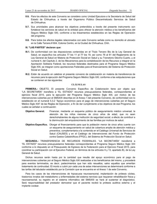 Lunes 23 de noviembre de 2015 DIARIO OFICIAL (Segunda Sección) 51
II.6. Para los efectos de este Convenio se considera como Unidad Ejecutora a la Secretaría de Salud del
Estado de Chihuahua, a través del Organismo Público Descentralizado Servicios de Salud
de Chihuahua.
II.7. Sus prioridades para alcanzar los objetivos pretendidos a través del presente instrumento son
fortalecer los servicios de salud en la entidad para ofrecer la atención médica a los beneficiarios del
Seguro Médico Siglo XXI, conforme a los lineamientos establecidos en las Reglas de Operación
del programa.
II.8. Para todos los efectos legales relacionados con este Convenio señala como su domicilio el ubicado
en la Calle Tercera # 604, Colonia Centro, en la Ciudad de Chihuahua, Chih.
III. "LAS PARTES" declaran que:
III.1. De conformidad con las disposiciones contenidas en el Título Tercero Bis de la Ley General de
Salud, en específico los artículos 77 bis 11 al 77 bis 19, así como 76 al 81 del Reglamento de la
Ley General de Salud en Materia de Protección Social en Salud y su Transitorio Décimo Cuarto, y el
numeral 4, del Capítulo 2, de los Mecanismos para la contabilización de los Recursos a integrar en la
Aportación Solidaria Federal, los recursos federales destinados para el Programa Seguro Médico
Siglo XXI, se integran como aportaciones Federales para el financiamiento del Sistema de Protección
Social en Salud.
III.2. Están de acuerdo en celebrar el presente convenio de colaboración en materia de transferencia de
recursos para la ejecución del Programa Seguro Médico Siglo XXI, conforme a las estipulaciones que
se contienen en las siguientes:
CLÁUSULAS
PRIMERA.- OBJETO. El presente Convenio Específico de Colaboración tiene por objeto que
“LA SECRETARÍA” transfiera a “EL ESTADO” recursos presupuestarios federales, correspondientes al
ejercicio fiscal 2015, para la ejecución del Programa Seguro Médico Siglo XXI, por motivo de las
intervenciones cubiertas por el SMSXXI descritas en el Anexo 1 del presente Convenio, de conformidad con lo
establecido en el numeral 5.3.2 “Apoyo económico para el pago de intervenciones cubiertas por el Seguro
Médico Siglo XXI” de las Reglas de Operación, a fin de dar cumplimiento a los objetivos de ese Programa, los
cuales se señalan a continuación:
Objetivo General. Financiar, mediante un esquema público de aseguramiento médico universal, la
atención de los niños menores de cinco años de edad, que no sean
derechohabientes de alguna institución de seguridad social, a efecto de contribuir a
la disminución del empobrecimiento de las familias por motivos de salud.
Objetivo Específico. Otorgar el financiamiento para que la población menor de cinco años cuente con
un esquema de aseguramiento en salud de cobertura amplia de atención médica y
preventiva, complementaria a la contenida en el Catálogo Universal de Servicios de
Salud (CAUSES) y en el Catálogo de Intervenciones del Fondo de Protección
contra Gastos Catastróficos (FPGC), del Sistema de Protección Social en Salud.
SEGUNDA.- TRANSFERENCIA DE RECURSOS FEDERALES. “LA SECRETARÍA” transferirá a
“EL ESTADO” recursos presupuestarios federales correspondientes al Programa Seguro Médico Siglo XXI
conforme a lo dispuesto en el Presupuesto de Egresos de la Federación para el Ejercicio Fiscal 2015, para
coordinar su participación con el Ejecutivo Federal, en términos de los artículos 9 y 13, apartado B), de la Ley
General de Salud.
Dichos recursos serán hasta por la cantidad que resulte del apoyo económico para el pago de
intervenciones cubiertas por el Seguro Médico Siglo XXI realizadas a los beneficiarios del mismo, y procederá
para eventos terminados, es decir, padecimientos que han sido resueltos, salvo aquellos que ameritan
tratamiento de continuidad. El monto a cubrir por cada una de estas intervenciones se determinará conforme a
las tarifas del tabulador establecido por la Comisión que se encuentra en el Anexo 1 de este Convenio.
Para los casos de las intervenciones de hipoacusia neurosensorial, implantación de prótesis cóclea,
trastornos innatos del metabolismo y enfermedades del sistema nervioso que requieran rehabilitación física y
neurosensorial, su registro en el sistema informático del SMSXXI se hará al sustentar el diagnóstico.
Será responsabilidad del prestador demostrar que el paciente recibió la prótesis auditiva externa y el
implante coclear.
 