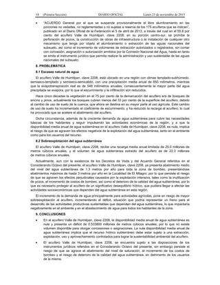 18 (Primera Sección) DIARIO OFICIAL Lunes 23 de noviembre de 2015
• “ACUERDO General por el que se suspende provisionalmente el libre alumbramiento en las
porciones no vedadas, no reglamentadas o no sujetas a reserva de los 175 acuíferos que se indican”,
publicado en el Diario Oficial de la Federación el 5 de abril de 2013, a través del cual en el 55.8 por
ciento del acuífero Valle de Huimilpan, clave 2208, en su porción centro-sur, se prohíbe la
perforación de pozos, la construcción de obras de infraestructura o la instalación de cualquier otro
mecanismo que tenga por objeto el alumbramiento o extracción de las aguas nacionales del
subsuelo, así como el incremento de volúmenes de extracción autorizados o registrados, sin contar
con concesión, asignación o autorización emitidos por la Comisión Nacional del Agua, hasta en tanto
se emita el instrumento jurídico que permita realizar la administración y uso sustentable de las aguas
nacionales del subsuelo;
8. PROBLEMÁTICA
8.1 Escasez natural de agua
El acuífero Valle de Huimilpan, clave 2208, está ubicado en una región con climas templado-subhúmedo,
semiseco-templado y semiseco-semicálido, con una precipitación media anual de 650 milímetros, mientras
que la evapotranspiración real es de 548 milímetros anuales; consecuentemente la mayor parte del agua
precipitada se evapora, por lo que el escurrimiento y la infiltración son reducidos.
Hace cinco décadas la vegetación en el 75 por ciento de la demarcación del acuífero era de bosques de
encino y pinos, actualmente los bosques cubren menos del 33 por ciento de la superficie del acuífero, debido
al cambio de uso de suelo de la cuenca, que ahora se destina en su mayor parte al uso agrícola. Este cambio
de uso de suelo ha incrementado el coeficiente de escurrimiento, y ha reducido la recarga al acuífero; lo cual
ha provocado que se acelere el abatimiento del acuífero.
Dicha circunstancia, además de la creciente demanda de agua subterránea para cubrir las necesidades
básicas de los habitantes y seguir impulsando las actividades económicas de la región, y a que la
disponibilidad media anual de agua subterránea en el acuífero Valle de Huimilpan, clave 2208, es nula, implica
el riesgo de que se agraven los efectos negativos de la explotación del agua subterránea, tanto en el ambiente
como para los usuarios del recurso.
8.2 Sobreexplotación del agua subterránea
El acuífero Valle de Huimilpan, clave 2208, recibe una recarga media anual limitada de 20.0 millones de
metros cúbicos anuales; y el volumen de agua subterránea extraído del acuífero es de 22.3 millones
de metros cúbicos anuales.
Actualmente, aun con la existencia de los Decretos de Veda y del Acuerdo General referidos en el
Considerando Octavo del presente, el acuífero Valle de Huimilpan, clave 2208, ya presenta abatimiento medio
del nivel del agua subterránea de 1.3 metros por año para toda la zona de bombeo, presentándose
abatimientos máximos de hasta 3 metros por año en la Localidad de El Milagro; por lo que persiste el riesgo
de que se agraven los efectos perjudiciales causados por la explotación intensiva, tales como la inutilización
de pozos, el incremento de costos de bombeo, así como el deterioro de la calidad del agua subterránea, por lo
que es necesario proteger al acuífero de un significativo desequilibrio hídrico, que pudiera llegar a afectar las
actividades socioeconómicas que dependen del agua subterránea en esta región.
El incremento de la demanda de agua principalmente para actividades agrícolas, pone en riesgo de mayor
sobreexplotación al acuífero, incrementando el déficit, situación que podría representar un freno para el
desarrollo de las actividades productivas sustentables que dependen del agua subterránea, lo que impactaría
negativamente en el ambiente y en el abastecimiento de agua para todos los habitantes de la zona.
9. CONCLUSIONES
• En el acuífero Valle de Huimilpan, clave 2208, la disponibilidad media anual de agua subterránea es
nula y presenta un déficit de 0.533800 millones de metros cúbicos anuales; por lo que no existe
volumen disponible para otorgar concesiones o asignaciones. La nula disponibilidad media anual de
agua subterránea implica que el recurso hídrico subterráneo debe estar sujeto a una extracción,
explotación, uso y aprovechamiento controlados para lograr la sustentabilidad ambiental del acuífero.
• El acuífero Valle de Huimilpan, clave 2208, se encuentra sujeto a las disposiciones de los
instrumentos jurídicos referidos en el Considerando Octavo del presente, sin embargo persiste el
riesgo de que se agrave el abatimiento del nivel de saturación, el incremento de los costos de
bombeo y el riesgo de deterioro de la calidad del agua subterránea, en detrimento de los usuarios
de la misma.
 