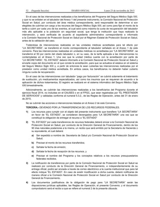 52 (Segunda Sección) DIARIO OFICIAL Lunes 23 de noviembre de 2015
En el caso de las intervenciones realizadas a los beneficiarios del Programa del Seguro Médico Siglo XXI.
y que no se enlisten en el tabulador del Anexo 1 del presente instrumento, la Comisión Nacional de Protección
Social en Salud, por conducto del área médica correspondiente, será responsable de determinar si son
elegibles de cubrirse con cargo a los recursos del Seguro Médico Siglo XXI, así como para fijar el monto de la
tarifa a cubrir por cada uno de los eventos, el cual será como máximo la cuota de recuperación del tabulador
más alto aplicable a la población sin seguridad social, que tenga la institución que haya realizado la
intervención, y será verificada de acuerdo al expediente administrativo correspondiente e informado
a la Comisión Nacional de Protección Social en Salud por el Régimen Estatal de Protección Social en Salud,
antes de la validación del caso.
Tratándose de intervenciones realizadas en las unidades médicas acreditadas para tal efecto por
“LA SECRETARÍA”, se transferirá el monto correspondiente al tabulador señalado en el Anexo 1 de este
convenio. Para las intervenciones realizadas en unidades médicas no acreditadas por “LA SECRETARÍA”, se
transferirá el 50 por ciento del citado tabulador o, en su caso, de la tarifa aplicada a las intervenciones no
contempladas en el Anexo 1. Una vez que la unidad médica cuente con la acreditación por parte de
“LA SECRETARÍA”, “EL ESTADO” deberá informarlo a la Comisión Nacional de Protección Social en Salud y
enviarle copia del documento en el que conste la acreditación, para que se actualice el estatus en el sistema
del Seguro Médico Siglo XXI y, a partir de entonces le sean cubiertas las intervenciones realizadas por el
prestador como unidad médica acreditada. En ambos casos, los beneficiarios no deberán haber cubierto
ninguna cuota de recuperación.
En el caso de las intervenciones con tabulador “pago por facturación” se cubrirá solamente el tratamiento
de sustitución, y/o medicamentos especializados, así como los insumos que se requieran de acuerdo a la
aplicación de dichos tratamientos. El registro se realizará en el sistema informático del Seguro Médico Siglo
XXI bimestralmente.
Adicionalmente, se cubrirán las intervenciones realizadas a los beneficiarios del Programa durante el
ejercicio fiscal 2014, no incluidas en el CAUSES o en el FPGC, que sean registradas por “EL PRESTADOR
DE SERVICIOS” y validadas conforme al numeral 5.3.2., de las Reglas de Operación, antes del 31 de enero
de 2015.
No se cubrirán las acciones e intervenciones listadas en el Anexo 2 de este Convenio.
TERCERA.- DEVENGO POR LA TRANSFERENCIA DE LOS RECURSOS FEDERALES.
1) Los recursos para cumplir con el objeto del presente instrumento que transfiere “LA SECRETARÍA”
en favor de “EL ESTADO”, se consideran devengados para “LA SECRETARÍA” una vez que se
constituyó la obligación de entregar el recurso a “EL ESTADO”
2) “EL ESTADO” por cada transferencia de recursos federales deberá enviar a la Comisión Nacional de
Protección Social en Salud, por conducto de la Dirección General de Financiamiento, dentro de los
90 días naturales posteriores a la misma, un recibo que será emitido por la Secretaría de Hacienda o
su equivalente, el cual deberá:
a) Ser expedido a nombre de: Secretaría de Salud y/o Comisión Nacional de Protección Social en
Salud;
b) Precisar el monto de los recursos transferidos;
c) Señalar la fecha de emisión;
d) Señalar la fecha de recepción de los recursos, y
e) Precisar el nombre del Programa y los conceptos relativos a los recursos presupuestarios
federales recibidos.
3) La notificación de transferencia por parte de la Comisión Nacional de Protección Social en Salud se
realizará por conducto de la Dirección General de Financiamiento, e independientemente de su
entrega oficial, podrá ser enviada a través de correo electrónico a la cuenta institucional que para tal
efecto indique “EL ESTADO”. En caso de existir modificación a dicha cuenta, deberá notificarse de
manera oficial a la Comisión Nacional de Protección Social en Salud por conducto de la Dirección
General de Financiamiento.
4) Los documentos justificativos de la obligación de pago para “LA SECRETARÍA” serán las
disposiciones jurídicas aplicables, las Reglas de Operación, el presente Convenio; y el documento
comprobatorio será el recibo a que se refiere el numeral 2 de la presente cláusula.
 