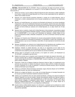 54 (Segunda Sección) DIARIO OFICIAL Lunes 23 de noviembre de 2015
SÉPTIMA.- OBLIGACIONES DE “EL ESTADO”. Para el cumplimiento del objeto del presente convenio,
“EL ESTADO”, además de lo establecido en el numeral 5.1.4 de las Reglas de Operación, se obliga, entre
otras acciones, a:
I. Aplicar los recursos a que se refiere la Cláusula Segunda de este instrumento al objeto establecido
en el mismo, a través de la Unidad Ejecutora, por lo que se hace responsable del uso, aplicación y
destino de los citados recursos.
II. Aperturar una cuenta bancaria productiva específica a nombre de la Unidad Ejecutora, para la
ministración y control, exclusivamente de los recursos transferidos por virtud de este instrumento
jurídico.
III. Ministrar a la Unidad Ejecutora, por conducto de la Secretaría de Hacienda, los recursos transferidos
íntegramente, junto con los rendimientos financieros que se generen, dentro de los cinco días hábiles
siguientes a su recepción, haciéndolo del conocimiento de la Comisión Nacional de Protección Social
en Salud, de forma oficial por conducto de la Unidad Ejecutora, en un plazo máximo de 10 días
hábiles.
IV. Mantener bajo su custodia, a través de la Unidad Ejecutora, la documentación comprobatoria original
de los recursos presupuestarios federales erogados, y ponerla a disposición, cuando le sea requerida
por “LA SECRETARÍA” y, en su caso, por la Secretaría de Hacienda y Crédito Público y/o los
órganos fiscalizadores locales o federales competentes, así como la información adicional que éstos
le requieran.
V. Reintegrar a la Tesorería de la Federación los recursos presupuestarios federales transferidos, que
después de radicados en la Secretaría de Hacienda o su equivalente no hayan sido ministrados a la
Unidad Ejecutora o que una vez ministrados a esta última, no sean ejercidos en los términos de este
Convenio.
VI. Mantener actualizados por conducto de la Unidad Ejecutora los indicadores para resultados de los
recursos transferidos, así como evaluar los resultados que se obtengan con los mismos.
VII. Establecer mediante la Unidad Ejecutora, con base en el seguimiento de las metas de los
indicadores y en los resultados de las evaluaciones realizadas, medidas de mejora continua para el
cumplimiento de los objetivos para los que se destinan los recursos transferidos.
VIII. Informar sobre la suscripción de este Convenio a los órganos de control y de fiscalización de
“EL ESTADO”, y entregarles copia del mismo.
IX. Realizar las acciones que se requieran para la ejecución del objeto del presente instrumento, con
recursos humanos bajo su absoluta responsabilidad jurídica y administrativa, por lo que no existirá
relación laboral alguna entre éstos y “LA SECRETARÍA”, la que en ningún caso se considerará como
patrón sustituto o solidario.
X. Supervisar a través de su Régimen Estatal de Protección Social en Salud, el cumplimiento de las
acciones que se provean en materia de protección social en salud conforme al objeto del presente
Convenio, solicitando, en su caso, la aclaración o corrección de dichas acciones, para lo cual podrá
solicitar la información que corresponda.
XI. Publicar en el Periódico Oficial del Gobierno del Estado, órgano oficial de difusión de “EL ESTADO”,
el presente Convenio, así como sus modificaciones.
XII. Difundir en su página de Internet y, en su caso, de la Unidad Ejecutora, el concepto financiado con
los recursos que serán transferidos mediante el presente instrumento.
XIII. Verificar que el expediente clínico de cada paciente beneficiario, contenga una copia de la póliza de
afiliación respectiva, así como las recetas y demás documentación soporte de la atención médica y
medicamentos proporcionados, sean resguardados por un plazo de 5 años, contados a partir de la
última atención otorgada. El expediente deberá llevarse de conformidad con la Norma Oficial
Mexicana NOM-004-SSA3-2012, Del Expediente Clínico, publicada en el Diario Oficial de la
Federación el 15 de octubre de 2012 y sus respectivas modificaciones.
XIV. Guardar estricta confidencialidad respecto a la información y resultados que se produzcan en virtud
del cumplimiento del presente instrumento, que tengan el carácter de reservado en términos de las
disposiciones aplicables.
 