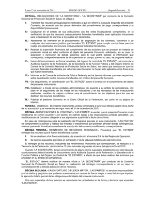 Lunes 23 de noviembre de 2015 DIARIO OFICIAL (Segunda Sección) 55
OCTAVA.- OBLIGACIONES DE “LA SECRETARÍA”.- “LA SECRETARÍA” por conducto de la Comisión
Nacional de Protección Social en Salud, se obliga a:
I.- Transferir los recursos presupuestarios federales a que se refiere la Cláusula Segunda del presente
Convenio, de acuerdo con los plazos derivados del procedimiento de pago correspondiente y la
disponibilidad presupuestal.
II.- Coadyuvar en el ámbito de sus atribuciones con los entes fiscalizadores competentes, en la
verificación de que los recursos presupuestarios federales transferidos sean aplicados únicamente
para la realización de los fines a los cuales son destinados.
III.- Abstenerse de intervenir en el procedimiento de asignación de los contratos, convenios o de
cualquier otro instrumento jurídico que formalice “EL ESTADO” para cumplir con los fines para los
cuales son destinados los recursos presupuestarios federales transferidos.
IV.- Realizar la supervisión financiera del cumplimiento de las acciones que se provean en materia de
protección social en salud conforme al objeto del presente Convenio, solicitando, en su caso, la
aclaración o corrección de dichas acciones, para lo cual podrá solicitar la información que
corresponda, independientemente de la supervisión en campo, que en su caso, se programe realizar.
V.- Hacer del conocimiento, en forma inmediata, del órgano de control de “EL ESTADO”, así como de la
Auditoría Superior de la Federación, de la Secretaría de la Función Pública y del Órgano Interno de
Control de la Comisión Nacional de Protección Social en Salud, los casos que conozca en que los
recursos federales transferidos por virtud de este Convenio no hayan sido aplicados a los fines a los
que fueron destinados.
VI.- Informar en la Cuenta de la Hacienda Pública Federal y en los demás informes que sean requeridos,
sobre la aplicación de los recursos transferidos con motivo del presente Convenio.
VII.- Dar seguimiento, en coordinación con “EL ESTADO”, sobre el avance en el cumplimiento del objeto
del presente instrumento.
VIII.- Establecer, a través de las unidades administrativas, de acuerdo a su ámbito de competencia, con
base en el seguimiento de las metas de los indicadores y en los resultados de las evaluaciones
realizadas, medidas de mejora continua para el cumplimiento de los objetivos para los que se
destinan los recursos transferidos.
IX.- Publicar el presente Convenio en el Diario Oficial de la Federación, así como en su página de
Internet.
NOVENA.- VIGENCIA.- El presente instrumento jurídico comenzará a surtir sus efectos a partir de la fecha
de su suscripción y se mantendrá en vigor hasta el 31 de diciembre de 2015.
DÉCIMA.- MODIFICACIONES AL CONVENIO.- “LAS PARTES” acuerdan que el presente Convenio podrá
modificarse de común acuerdo y por escrito, en estricto apego a las disposiciones jurídicas aplicables. Las
modificaciones al Convenio obligarán a sus signatarios a partir de la fecha de su firma.
En caso de contingencias para la realización del Programa previsto en este instrumento, “LAS PARTES”
se comprometen a acordar y realizar las medidas o mecanismos que permitan afrontar dichas contingencias,
mismos que serán formalizados mediante la suscripción del convenio modificatorio correspondiente.
DÉCIMA PRIMERA.- REINTEGRO DE RECURSOS FEDERALES.- Procederá que “EL ESTADO”
reintegre los recursos que le fueron transferidos cuando:
I. No se destinen a los fines autorizados, de acuerdo con el numeral 5.4 de las Reglas de Operación.
II. Se den los supuestos previstos en la fracción V de la Cláusula Séptima de este Convenio.
El reintegro de los recursos, incluyendo los rendimientos financieros que correspondan, se realizará a la
Tesorería de la Federación, dentro de los 15 días naturales siguientes al cierre del ejercicio fiscal 2015.
Cuando “LA SECRETARÍA” tenga conocimiento de alguno de los supuestos establecidos en esta cláusula,
oportunamente deberá hacerlo de conocimiento de la Auditoría Superior de la Federación, la Secretaría de la
Función Pública y del Órgano de Control de “EL ESTADO”, a efecto de que éstos realicen las acciones que
procedan en su ámbito de competencia.
“EL ESTADO” deberá notificar de manera oficial a “LA SECRETARÍA” por conducto de la Comisión
Nacional de Protección Social en Salud, la realización del reintegro correspondiente o, en su caso, la
comprobación de la debida aplicación de los recursos.
DÉCIMA SEGUNDA.- CASO FORTUITO O FUERZA MAYOR. “LAS PARTES” no tendrán responsabilidad
por los daños y perjuicios que pudieran ocasionarse por causas de fuerza mayor o caso fortuito que impidan,
la ejecución total o parcial de las obligaciones del objeto del presente instrumento.
Una vez superados dichos eventos se reanudarán las actividades en la forma y términos que acuerden
“LAS PARTES”.
 