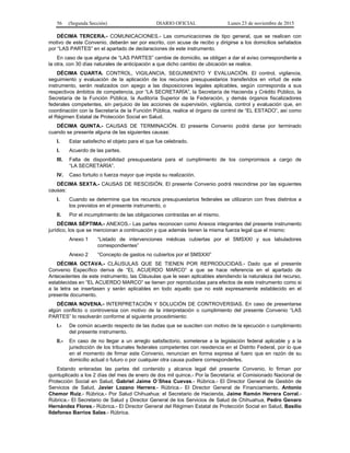 56 (Segunda Sección) DIARIO OFICIAL Lunes 23 de noviembre de 2015
DÉCIMA TERCERA.- COMUNICACIONES.- Las comunicaciones de tipo general, que se realicen con
motivo de este Convenio, deberán ser por escrito, con acuse de recibo y dirigirse a los domicilios señalados
por “LAS PARTES” en el apartado de declaraciones de este instrumento.
En caso de que alguna de “LAS PARTES” cambie de domicilio, se obligan a dar el aviso correspondiente a
la otra, con 30 días naturales de anticipación a que dicho cambio de ubicación se realice.
DÉCIMA CUARTA. CONTROL, VIGILANCIA, SEGUIMIENTO Y EVALUACIÓN. El control, vigilancia,
seguimiento y evaluación de la aplicación de los recursos presupuestarios transferidos en virtud de este
instrumento, serán realizados con apego a las disposiciones legales aplicables, según corresponda a sus
respectivos ámbitos de competencia, por “LA SECRETARÍA”, la Secretaría de Hacienda y Crédito Público, la
Secretaría de la Función Pública, la Auditoría Superior de la Federación, y demás órganos fiscalizadores
federales competentes, sin perjuicio de las acciones de supervisión, vigilancia, control y evaluación que, en
coordinación con la Secretaría de la Función Pública, realice el órgano de control de “EL ESTADO”, así como
el Régimen Estatal de Protección Social en Salud.
DÉCIMA QUINTA.- CAUSAS DE TERMINACIÓN. El presente Convenio podrá darse por terminado
cuando se presente alguna de las siguientes causas:
I. Estar satisfecho el objeto para el que fue celebrado.
I. Acuerdo de las partes.
III. Falta de disponibilidad presupuestaria para el cumplimiento de los compromisos a cargo de
“LA SECRETARÍA”.
IV. Caso fortuito o fuerza mayor que impida su realización.
DÉCIMA SEXTA.- CAUSAS DE RESCISIÓN. El presente Convenio podrá rescindirse por las siguientes
causas:
I. Cuando se determine que los recursos presupuestarios federales se utilizaron con fines distintos a
los previstos en el presente instrumento, o
II. Por el incumplimiento de las obligaciones contraídas en el mismo.
DÉCIMA SÉPTIMA.- ANEXOS.- Las partes reconocen como Anexos integrantes del presente instrumento
jurídico, los que se mencionan a continuación y que además tienen la misma fuerza legal que el mismo:
Anexo 1 “Listado de intervenciones médicas cubiertas por el SMSXXI y sus tabuladores
correspondientes”
Anexo 2 “Concepto de gastos no cubiertos por el SMSXXI”
DÉCIMA OCTAVA.- CLÁUSULAS QUE SE TIENEN POR REPRODUCIDAS.- Dado que el presente
Convenio Específico deriva de “EL ACUERDO MARCO” a que se hace referencia en el apartado de
Antecedentes de este instrumento, las Cláusulas que le sean aplicables atendiendo la naturaleza del recurso,
establecidas en “EL ACUERDO MARCO” se tienen por reproducidas para efectos de este instrumento como si
a la letra se insertasen y serán aplicables en todo aquello que no esté expresamente establecido en el
presente documento.
DÉCIMA NOVENA.- INTERPRETACIÓN Y SOLUCIÓN DE CONTROVERSIAS. En caso de presentarse
algún conflicto o controversia con motivo de la interpretación o cumplimiento del presente Convenio “LAS
PARTES” lo resolverán conforme al siguiente procedimiento:
I.- De común acuerdo respecto de las dudas que se susciten con motivo de la ejecución o cumplimiento
del presente instrumento.
II.- En caso de no llegar a un arreglo satisfactorio, someterse a la legislación federal aplicable y a la
jurisdicción de los tribunales federales competentes con residencia en el Distrito Federal, por lo que
en el momento de firmar este Convenio, renuncian en forma expresa al fuero que en razón de su
domicilio actual o futuro o por cualquier otra causa pudiere corresponderles.
Estando enteradas las partes del contenido y alcance legal del presente Convenio, lo firman por
quintuplicado a los 2 días del mes de enero de dos mil quince.- Por la Secretaría: el Comisionado Nacional de
Protección Social en Salud, Gabriel Jaime O´Shea Cuevas.- Rúbrica.- El Director General de Gestión de
Servicios de Salud, Javier Lozano Herrera.- Rúbrica.- El Director General de Financiamiento, Antonio
Chemor Ruiz.- Rúbrica.- Por Salud Chihuahua: el Secretario de Hacienda, Jaime Ramón Herrera Corral.-
Rúbrica.- El Secretario de Salud y Director General de los Servicios de Salud de Chihuahua, Pedro Genaro
Hernández Flores.- Rúbrica.- El Director General del Régimen Estatal de Protección Social en Salud, Basilio
Ildefonso Barrios Salas.- Rúbrica.
 