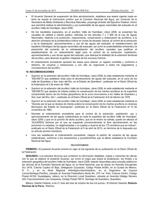 Lunes 23 de noviembre de 2015 DIARIO OFICIAL (Primera Sección) 19
• El Acuerdo General de suspensión de libre alumbramiento, establece que estará vigente hasta en
tanto se expida el instrumento jurídico que la Comisión Nacional del Agua, por conducto de la
Secretaría de Medio Ambiente y Recursos Naturales, proponga al titular del Ejecutivo Federal; mismo
que permitirá realizar la administración y uso sustentable de las aguas nacionales del subsuelo en el
acuífero Valle de Huimilpan, clave 2208.
• De los resultados expuestos, en el acuífero Valle de Huimilpan, clave 2208, se presentan las
causales de utilidad e interés público, referidas en los artículos 7 y 7 BIS de la Ley de Aguas
Nacionales, relativas a la protección, mejoramiento, conservación y restauración de acuíferos; a la
atención prioritaria de la problemática hídrica en zonas de escasez natural; al control de la extracción
y de la explotación, aprovechamiento y uso de las aguas del subsuelo, el restablecimiento del
equilibrio hidrológico de las aguas nacionales del subsuelo, así como la sustentabilidad ambiental y la
prevención del aumento de la sobreexplotación del acuífero; causales que justifican el
establecimiento de un ordenamiento legal para el control de la extracción, explotación,
aprovechamiento y uso de las aguas del subsuelo, que abarque la totalidad de la extensión territorial
del acuífero, para alcanzar la gestión integrada de los recursos hídricos.
• El ordenamiento procedente aportará las bases para obtener un registro confiable y conforme a
derecho, de usuarios y extracciones y con ello se organizará a todos los asignatarios y
concesionarios del acuífero.
10. RECOMENDACIONES
• Suprimir en la extensión del acuífero Valle de Huimilpan, clave 2208, la veda establecida mediante el
“DECRETO que establece veda para el alumbramiento de aguas del subsuelo, en la zona de los
valle de Querétaro y San Juan del Río, en el Estado de Querétaro”, publicado en el Diario Oficial de
la Federación el 3 de enero de 1958.
• Suprimir en la extensión del acuífero Valle de Huimilpan, clave 2208, la veda establecida mediante el
“DECRETO que declara de Interés público la conservación de los mantos acuíferos en la superficie
comprendida dentro de los límites geopolíticos de la zona circunvecina a los Valles de Querétaro y
San Juan del Río, Qro.”, publicado en el Diario Oficial de la Federación el 6 de febrero de 1976.
• Suprimir en la extensión del acuífero Valle de Huimilpan, clave 2208, la veda establecida mediante el
“Decreto por el que se declara de interés público la conservación de los mantos acuíferos en diversos
Municipios del Estado de Guanajuato”, publicado en el Diario Oficial de la Federación el 14 de
noviembre de 1983.
• Decretar el ordenamiento procedente para el control de la extracción, explotación, uso y
aprovechamiento de las aguas subterráneas en toda la superficie del acuífero Valle de Huimilpan,
clave 2208; y que en la porción de dicho acuífero, que en el mismo se señala, quede sin efectos el
“ACUERDO General por el que se suspende provisionalmente el libre alumbramiento en las
porciones no vedadas, no reglamentadas o no sujetas a reserva de los 175 acuíferos que se indican”,
publicado en el Diario Oficial de la Federación el 5 de abril de 2013, en términos de lo dispuesto por
su artículo primero transitorio.
• Una vez establecido el ordenamiento procedente, integrar el padrón de usuarios de las aguas
subterráneas, conforme a los mecanismos y procedimientos que al efecto establezca la Comisión
Nacional del Agua.
TRANSITORIOS
PRIMERO.- El presente Acuerdo entrará en vigor al día siguiente de su publicación en el Diario Oficial de
la Federación.
SEGUNDO.- Los estudios técnicos que contienen la información detallada, mapas y memorias de cálculo
con la que se elaboró el presente Acuerdo, así como el mapa que ilustra la localización, los límites y la
extensión geográfica del acuífero Valle de Huimilpan, clave 2208, estarán disponibles para consulta pública en
las oficinas de la Comisión Nacional del Agua, en su Nivel Nacional, que se ubican en Avenida Insurgentes
Sur 2416, Colonia Copilco El Bajo, Delegación Coyoacán, Código Postal 04340, en la Ciudad de México,
D. F., y en su Nivel Regional Hidrológico-Administrativo, en el Organismo de Cuenca
Lerma-Santiago-Pacífico, ubicada en Avenida Federalismo Norte No. 275 1er. Piso, Colonia Centro, Código
Postal 44100, Guadalajara, Jalisco; en la Dirección Local Querétaro, ubicada en Avenida Hidalgo Número
293, Fraccionamiento Las Campanas, Código Postal 76010, Santiago de Querétaro, Querétaro.
México, Distrito Federal, a los 21 días del mes de octubre de dos mil quince.- El Director General, Roberto
Ramírez de la Parra.- Rúbrica.
 