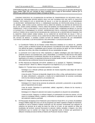 Lunes 23 de noviembre de 2015 DIARIO OFICIAL (Segunda Sección) 63
CONVENIO Específico de Colaboración en materia de transferencia de recursos para la ejecución del Programa
Seguro Médico Siglo XXI, por concepto de apoyo económico para el pago de intervenciones cubiertas por el
SMSXXI, que celebran la Secretaría de Salud y el Estado de México.
CONVENIO ESPECÍFICO DE COLABORACIÓN EN MATERIA DE TRANSFERENCIA DE RECURSOS PARA LA
EJECUCIÓN DEL PROGRAMA SEGURO MÉDICO SIGLO XXI QUE CELEBRAN POR UNA PARTE EL EJECUTIVO
FEDERAL, POR CONDUCTO DE LA SECRETARÍA DE SALUD, A LA QUE EN ADELANTE SE LE DENOMINARÁ
“LA SECRETARÍA”, REPRESENTADA POR EL C. COMISIONADO NACIONAL DE PROTECCIÓN SOCIAL EN SALUD,
DR. GABRIEL JAIME O´SHEA CUEVAS, ASISTIDO POR EL DIRECTOR GENERAL DE GESTIÓN DE SERVICIOS DE
SALUD, DR. JAVIER LOZANO HERRERA, Y POR EL DIRECTOR GENERAL DE FINANCIAMIENTO, M. EN C. ANTONIO
CHEMOR RUIZ, Y POR LA OTRA PARTE EL EJECUTIVO DEL ESTADO LIBRE Y SOBERANO DE MÉXICO, AL QUE EN
LO SUCESIVO SE LE DENOMINARÁ "EL ESTADO", REPRESENTADO POR EL LICENCIADO JOAQUÍN GUADALUPE
CASTILLO TORRES, EN SU CARÁCTER DE ENCARGADO DEL DESPACHO DE LA SECRETARÍA DE FINANZAS; POR
EL MAESTRO CÉSAR NOMAR GÓMEZ MONGE, EN SU CARÁCTER DE SECRETARIO DE SALUD Y POR LA
DOCTORA ELIZABETH DÁVILA CHÁVEZ, EN SU CARÁCTER DE DIRECTORA GENERAL DEL INSTITUTO DE SALUD
DEL ESTADO DE MÉXICO, A QUIENES CUANDO ACTÚEN DE MANERA CONJUNTA SE LES DENOMINARÁ
“LAS PARTES” CONFORME A LOS ANTECEDENTES, DECLARACIONES Y CLÁUSULAS SIGUIENTES:
ANTECEDENTES
1. La Constitución Política de los Estados Unidos Mexicanos establece en su artículo 4o., párrafos
cuarto y octavo, el derecho humano de toda persona a la protección de la salud, disponiendo que la
Ley definirá las bases y modalidades para el acceso a los servicios de salud, así como el derecho
que tienen los niños y las niñas a la satisfacción de sus necesidades de salud.
2. La promoción de la salud de los niños representa un objetivo estratégico para todo Estado que
pretenda construir una sociedad sana, justa y desarrollada. La condición de salud de los niños afecta
de manera importante el rendimiento educativo de los escolares, y éste, a su vez, tiene un efecto
significativo en la salud y la capacidad productiva en la edad adulta, es decir, la salud de los primeros
años determina las condiciones futuras de esa generación.
3. El Plan Nacional de Desarrollo 2013-2018, establece en su apartado VI. “Objetivos, Estrategias y
Líneas de Acción”, literal VI.2. México Incluyente en sus Objetivos 2.2 y 2.3, lo siguiente:
Objetivo 2.2. Transitar hacia una sociedad equitativa e incluyente.
Estrategia 2.2.2. Articular políticas que atiendan de manera específica cada etapa del ciclo de
vida de la población.
Línea de acción: Promover el desarrollo integral de los niños y niñas, particularmente en materia
de salud, alimentación y educación, a través de la implementación de acciones coordinadas
entre los tres órdenes de gobierno y la sociedad civil;
Objetivo 2.3. Asegurar el acceso a los servicios de salud.
Estrategia 2.3.2. Hacer de las acciones de protección, promoción y prevención un eje prioritario
para el mejoramiento de la salud.
Línea de acción: Garantizar la oportunidad, calidad, seguridad y eficacia de los insumos y
servicios para la salud.
Estrategia 2.3.3. Mejorar la atención de la salud a la población en situación de vulnerabilidad.
Líneas de acción: Asegurar un enfoque integral y la participación de todos los actores, a fin de
reducir la mortalidad infantil y materna, e Intensificar la capacitación y supervisión de la calidad
de la atención materna y perinatal.
4. El Presupuesto de Egresos de la Federación para el Ejercicio Fiscal 2015, en su Anexo 25 establece
el Seguro Médico Siglo XXI como uno de los programas que deben sujetarse a Reglas de Operación,
mediante el cual el Gobierno Federal continuará con las acciones conducentes que aseguren la
cobertura de servicios de la salud de todos los niños en el país, ya que operará en todas las
localidades del territorio nacional financiando la atención médica completa e integral a los niños
beneficiarios que no cuentan con ningún tipo de seguridad social, al tiempo que garantizará la
afiliación inmediata de toda la familia al Sistema de Protección Social en Salud.
 