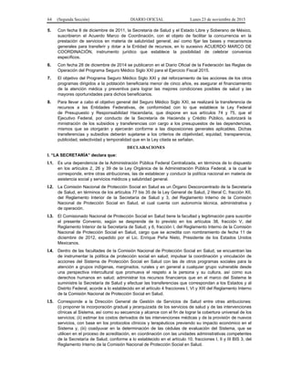 64 (Segunda Sección) DIARIO OFICIAL Lunes 23 de noviembre de 2015
5. Con fecha 8 de diciembre de 2011, la Secretaría de Salud y el Estado Libre y Soberano de México,
suscribieron el Acuerdo Marco de Coordinación, con el objeto de facilitar la concurrencia en la
prestación de servicios en materia de salubridad general, así como fijar las bases y mecanismos
generales para transferir y dotar a la Entidad de recursos, en lo sucesivo ACUERDO MARCO DE
COORDINACIÓN, instrumento jurídico que establece la posibilidad de celebrar convenios
específicos.
6. Con fecha 28 de diciembre de 2014 se publicaron en el Diario Oficial de la Federación las Reglas de
Operación del Programa Seguro Médico Siglo XXI para el Ejercicio Fiscal 2015.
7. El objetivo del Programa Seguro Médico Siglo XXI y del reforzamiento de las acciones de los otros
programas dirigidos a la población beneficiaria menor de cinco años, es asegurar el financiamiento
de la atención médica y preventiva para lograr las mejores condiciones posibles de salud y las
mayores oportunidades para dichos beneficiarios.
8. Para llevar a cabo el objetivo general del Seguro Médico Siglo XXI, se realizará la transferencia de
recursos a las Entidades Federativas, de conformidad con lo que establece la Ley Federal
de Presupuesto y Responsabilidad Hacendaria, que dispone en sus artículos 74 y 75, que el
Ejecutivo Federal, por conducto de la Secretaría de Hacienda y Crédito Público, autorizará la
ministración de los subsidios y transferencias con cargo a los presupuestos de las dependencias,
mismos que se otorgarán y ejercerán conforme a las disposiciones generales aplicables. Dichas
transferencias y subsidios deberán sujetarse a los criterios de objetividad, equidad, transparencia,
publicidad, selectividad y temporalidad que en la Ley citada se señalan.
DECLARACIONES
I. “LA SECRETARÍA” declara que:
I.1. Es una dependencia de la Administración Pública Federal Centralizada, en términos de lo dispuesto
en los artículos 2, 26 y 39 de la Ley Orgánica de la Administración Pública Federal, a la cual le
corresponde, entre otras atribuciones, las de establecer y conducir la política nacional en materia de
asistencia social y servicios médicos y salubridad general.
I.2. La Comisión Nacional de Protección Social en Salud es un Órgano Desconcentrado de la Secretaría
de Salud, en términos de los artículos 77 bis 35 de la Ley General de Salud, 2 literal C, fracción XII,
del Reglamento Interior de la Secretaría de Salud y 3, del Reglamento Interno de la Comisión
Nacional de Protección Social en Salud, el cual cuenta con autonomía técnica, administrativa y
de operación.
I.3. El Comisionado Nacional de Protección Social en Salud tiene la facultad y legitimación para suscribir
el presente Convenio, según se desprende de lo previsto en los artículos 38, fracción V, del
Reglamento Interior de la Secretaría de Salud; y 6, fracción I, del Reglamento Interno de la Comisión
Nacional de Protección Social en Salud, cargo que se acredita con nombramiento de fecha 11 de
diciembre de 2012, expedido por el Lic. Enrique Peña Nieto, Presidente de los Estados Unidos
Mexicanos.
I.4. Dentro de las facultades de la Comisión Nacional de Protección Social en Salud, se encuentran las
de instrumentar la política de protección social en salud; impulsar la coordinación y vinculación de
acciones del Sistema de Protección Social en Salud con las de otros programas sociales para la
atención a grupos indígenas, marginados, rurales y en general a cualquier grupo vulnerable desde
una perspectiva intercultural que promueva el respeto a la persona y su cultura, así como sus
derechos humanos en salud; administrar los recursos financieros que en el marco del Sistema le
suministre la Secretaría de Salud y efectuar las transferencias que correspondan a los Estados y al
Distrito Federal, acorde a lo establecido en el artículo 4 fracciones I, VI y XIII del Reglamento Interno
de la Comisión Nacional de Protección Social en Salud.
I.5. Corresponde a la Dirección General de Gestión de Servicios de Salud entre otras atribuciones:
(i) proponer la incorporación gradual y jerarquizada de los servicios de salud y de las intervenciones
clínicas al Sistema, así como su secuencia y alcance con el fin de lograr la cobertura universal de los
servicios; (ii) estimar los costos derivados de las intervenciones médicas y de la provisión de nuevos
servicios, con base en los protocolos clínicos y terapéuticos previendo su impacto económico en el
Sistema y, (iii) coadyuvar en la determinación de las cédulas de evaluación del Sistema, que se
utilicen en el proceso de acreditación, en coordinación con las unidades administrativas competentes
de la Secretaría de Salud, conforme a lo establecido en el artículo 10, fracciones I, II y III BIS 3, del
Reglamento Interno de la Comisión Nacional de Protección Social en Salud.
 
