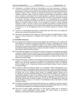 Lunes 23 de noviembre de 2015 DIARIO OFICIAL (Segunda Sección) 65
I.6. Corresponde a la Dirección General de Financiamiento entre otras atribuciones: (i) diseñar y
proponer en coordinación con las unidades administrativas competentes de la Secretaría de Salud,
los esquemas y mecanismos financieros que sean necesarios para el funcionamiento del Sistema de
Protección Social en Salud, incluyendo el desarrollo de programas de salud dirigidos a grupos
indígenas, marginados, rurales y en general a cualquier grupo vulnerable; (ii) determinar los criterios
para la operación y administración de los fondos generales y específicos relacionados con las
funciones comprendidas en el Sistema de Protección Social en Salud y de los programas orientados
a la atención de grupos vulnerables; (iii) coadyuvar, con la participación de las unidades
administrativas competentes de la Secretaría de Salud, en las acciones de supervisión financiera del
Sistema de Protección Social en Salud, y de los programas de atención a grupos indígenas,
marginados, rurales y en general a cualquier grupo vulnerable para garantizar el cumplimiento de las
normas financieras y de operación, así como de sus metas y objetivos, de conformidad con el artículo
9 fracciones III, VI, VII, del Reglamento Interno de la Comisión Nacional de Protección Social
en Salud.
I.7. Cuenta con la disponibilidad presupuestaria correspondiente para hacer frente a las obligaciones
derivadas de la suscripción del presente instrumento.
I.8. Para efectos del presente Convenio señala como domicilio el ubicado en la Calle Gustavo E. Campa,
número 54, colonia Guadalupe Inn, Delegación Álvaro Obregón, C.P. 01020, en México, Distrito
Federal.
II. “EL ESTADO” declara que:
II.1. Es un Estado Libre y Soberano que forma parte integrante de la Federación y que el ejercicio del
Poder Ejecutivo se deposita en el Gobernador del Estado, conforme a lo dispuesto por los artículos
40, 42 fracción I y 43 de la Constitución Política de los Estados Unidos Mexicanos, con las
atribuciones y funciones que le confieren la Constitución Política de los Estados Unidos Mexicanos,
la Constitución Política del Estado Libre y Soberano del Estado de México y la Ley Orgánica de la
Administración Pública del Estado de México.
II.2. El encargado del despacho de la Secretaría de Finanzas, comparece a la suscripción del presente
Convenio de conformidad con los artículos 23 y 24 de la Ley Orgánica de la Administración Pública
del Estado de México, cargo que quedó debidamente acreditado con nombramiento de fecha 7 de
marzo de 2015, expedido por el C. Gobernador Constitucional del Estado de México, Doctor en
Derecho Eruviel Ávila Villegas.
II.3. El Secretario de Salud, comparece a la suscripción del presente Convenio, de conformidad con los
artículos 3, 19, fracción IV, 25 y 26 de la Ley Orgánica de la Administración Pública del Estado de
México, cargo que quedó debidamente acreditado con nombramiento de fecha 8 de diciembre
de 2012, expedido por el C. Gobernador Constitucional del Estado de México, Doctor en Derecho
Eruviel Ávila Villegas.
II.4. El Instituto de Salud del Estado de México es un Organismo Público Descentralizado, de la
Secretaría de Salud, con personalidad jurídica y patrimonio propios, a quien le compete la prestación
de servicios de salud en la Entidad, en términos del artículo 2.5 del Código Administrativo del Estado
de México, que la Dra. Elizabeth Dávila Chávez, fue designada Directora General por el
C. Gobernador Constitucional del Estado de México, Doctor Eruviel Ávila Villegas, según consta en el
nombramiento expedido en fecha 16 de diciembre de 2012, por lo que cuenta con atribuciones
legales para celebrar, el presente Convenio, de conformidad a lo dispuesto en los artículos 2.3 y 2.18
del Código Administrativo del Estado de México, 294 fracción VIII del Reglamento de Salud del
Estado de México y artículo 3 y 12 fracción III del Reglamento Interno del Instituto de Salud
del Estado de México.
II.5. Sus objetivos pretendidos a través del presente instrumento son: fortalecer los servicios de salud en
la entidad para ofrecer la atención médica a los beneficiarios del Seguro Médico Siglo XXI, conforme
a los lineamientos establecidos en las Reglas de Operación del programa.
II.6. Para todos los efectos legales relacionados con este Convenio señala como su domicilio el
ubicado en: avenida Independencia Oriente número 1009 colonia Reforma y Ferrocarriles
Nacionales, Toluca Estado de México, código postal 50070.
 