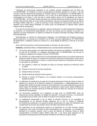 Lunes 23 de noviembre de 2015 DIARIO OFICIAL (Segunda Sección) 67
Tratándose de intervenciones realizadas en las unidades médicas acreditadas para tal efecto por
“LA SECRETARÍA”, se transferirá el monto correspondiente al tabulador señalado en el Anexo 1 de este
Convenio. Para las intervenciones realizadas en unidades médicas no acreditadas por “LA SECRETARÍA”, se
transferirá el 50 por ciento del citado tabulador o, en su caso, de la tarifa aplicada a las intervenciones no
contempladas en el Anexo 1. Una vez que la unidad médica cuente con la acreditación por parte de
“LA SECRETARÍA”, “EL ESTADO” deberá informarlo a la Comisión Nacional de Protección Social en Salud y
enviarle copia del documento en el que conste la acreditación, para que se actualice el estatus en el sistema
del Seguro Médico Siglo XXI y, a partir de entonces le sean cubiertas las intervenciones realizadas por el
prestador como unidad médica acreditada. En ambos casos, los beneficiarios no deberán haber cubierto
ninguna cuota de recuperación.
En el caso de las intervenciones con tabulador “pago por facturación” se cubrirá solamente el tratamiento
de sustitución, y/o medicamentos especializados, así como los insumos que se requieran de acuerdo a la
aplicación de dichos tratamientos. El registro se realizará en el sistema informático del Seguro Médico Siglo
XXI bimestralmente.
Adicionalmente, se cubrirán las intervenciones realizadas a los beneficiarios del Programa durante el
ejercicio fiscal 2014, no incluidas en el CAUSES o en el FPGC, que sean registradas por “EL PRESTADOR
DE SERVICIOS” y validadas conforme al numeral 5.3.2., de las Reglas de Operación, antes del 31 de enero
de 2015.
No se cubrirán las acciones e intervenciones listadas en el Anexo 2 de este convenio.
TERCERA.- DEVENGO POR LA TRANSFERENCIA DE LOS RECURSOS FEDERALES.
1) Los recursos para cumplir con el objeto del presente instrumento que transfiere “LA SECRETARÍA”
en favor de “EL ESTADO”, se consideran devengados para “LA SECRETARÍA” una vez que se
constituyó la obligación de entregar el recurso a “EL ESTADO”
2) “EL ESTADO” por cada transferencia de recursos federales deberá enviar a la Comisión Nacional de
Protección Social en Salud, por conducto de la Dirección General de Financiamiento, dentro de los
90 días naturales posteriores a la misma, un recibo que será emitido por la Secretaría de Finanzas o
su equivalente, el cual deberá:
a) Ser expedido a nombre de: Secretaría de Salud y/o Comisión Nacional de Protección Social
en Salud;
b) Precisar el monto de los recursos transferidos;
c) Señalar la fecha de emisión;
d) Señalar la fecha de recepción de los recursos, y
e) Precisar el nombre del Programa y los conceptos relativos a los recursos presupuestarios
federales recibidos.
3) La notificación de transferencia por parte de la Comisión Nacional de Protección Social en Salud se
realizará por conducto de la Dirección General de Financiamiento, e independientemente de su
entrega oficial, podrá ser enviada a través de correo electrónico a la cuenta institucional que para tal
efecto indique “EL ESTADO”. En caso de existir modificación a dicha cuenta, deberá notificarse de
manera oficial a la Comisión Nacional de Protección Social en Salud por conducto de la Dirección
General de Financiamiento.
4) Los documentos justificativos de la obligación de pago para “LA SECRETARÍA” serán las
disposiciones jurídicas aplicables, las Reglas de Operación, el presente Convenio; y el documento
comprobatorio será el recibo a que se refiere el numeral 2 de la presente cláusula.
5) La transferencia presupuestal a que se refiere el presente Convenio no es susceptible de
presupuestarse en los ejercicios fiscales siguientes, por lo que no implica la obligación
de transferencias posteriores ni en ejercicios fiscales subsecuentes con cargo a la Federación, para
complementar las acciones que pudieran derivar del objeto del presente instrumento.
6) De conformidad con las disposiciones citadas en la declaración III.1 de este Convenio, deberá
considerarse, para todos los efectos jurídico administrativos que corresponda, a la transferencia
señalada en la presente cláusula, como la parte del Sistema de Protección Social en Salud
correspondiente al Programa Seguro Médico Siglo XXI, y que forma parte integrante de las
aportaciones Federales para el financiamiento del Sistema de Protección Social en Salud.
 