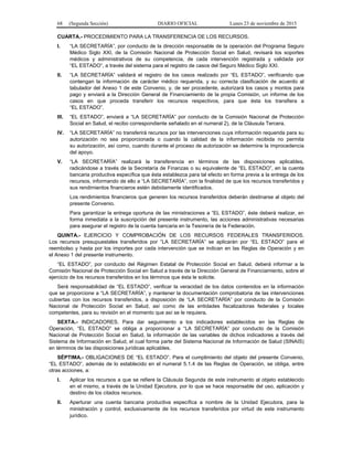68 (Segunda Sección) DIARIO OFICIAL Lunes 23 de noviembre de 2015
CUARTA.- PROCEDIMIENTO PARA LA TRANSFERENCIA DE LOS RECURSOS.
I. “LA SECRETARÍA”, por conducto de la dirección responsable de la operación del Programa Seguro
Médico Siglo XXI, de la Comisión Nacional de Protección Social en Salud, revisará los soportes
médicos y administrativos de su competencia, de cada intervención registrada y validada por
“EL ESTADO”, a través del sistema para el registro de casos del Seguro Médico Siglo XXI.
II. “LA SECRETARÍA” validará el registro de los casos realizado por “EL ESTADO”, verificando que
contengan la información de carácter médico requerida, y su correcta clasificación de acuerdo al
tabulador del Anexo 1 de este Convenio, y, de ser procedente, autorizará los casos y montos para
pago y enviará a la Dirección General de Financiamiento de la propia Comisión, un informe de los
casos en que proceda transferir los recursos respectivos, para que ésta los transfiera a
“EL ESTADO”.
III. “EL ESTADO”, enviará a “LA SECRETARÍA” por conducto de la Comisión Nacional de Protección
Social en Salud, el recibo correspondiente señalado en el numeral 2), de la Cláusula Tercera.
IV. “LA SECRETARÍA” no transferirá recursos por las intervenciones cuya información requerida para su
autorización no sea proporcionada o cuando la calidad de la información recibida no permita
su autorización, así como, cuando durante el proceso de autorización se determine la improcedencia
del apoyo.
V. “LA SECRETARÍA” realizará la transferencia en términos de las disposiciones aplicables,
radicándose a través de la Secretaría de Finanzas o su equivalente de “EL ESTADO”, en la cuenta
bancaria productiva específica que ésta establezca para tal efecto en forma previa a la entrega de los
recursos, informando de ello a “LA SECRETARÍA”, con la finalidad de que los recursos transferidos y
sus rendimientos financieros estén debidamente identificados.
Los rendimientos financieros que generen los recursos transferidos deberán destinarse al objeto del
presente Convenio.
Para garantizar la entrega oportuna de las ministraciones a “EL ESTADO”, éste deberá realizar, en
forma inmediata a la suscripción del presente instrumento, las acciones administrativas necesarias
para asegurar el registro de la cuenta bancaria en la Tesorería de la Federación.
QUINTA.- EJERCICIO Y COMPROBACIÓN DE LOS RECURSOS FEDERALES TRANSFERIDOS.
Los recursos presupuestales transferidos por “LA SECRETARÍA” se aplicarán por “EL ESTADO” para el
reembolso y hasta por los importes por cada intervención que se indican en las Reglas de Operación y en
el Anexo 1 del presente instrumento.
“EL ESTADO”, por conducto del Régimen Estatal de Protección Social en Salud, deberá informar a la
Comisión Nacional de Protección Social en Salud a través de la Dirección General de Financiamiento, sobre el
ejercicio de los recursos transferidos en los términos que ésta le solicite.
Será responsabilidad de “EL ESTADO”, verificar la veracidad de los datos contenidos en la información
que se proporcione a “LA SECRETARÍA”, y mantener la documentación comprobatoria de las intervenciones
cubiertas con los recursos transferidos, a disposición de “LA SECRETARÍA” por conducto de la Comisión
Nacional de Protección Social en Salud, así como de las entidades fiscalizadoras federales y locales
competentes, para su revisión en el momento que así se le requiera.
SEXTA.- INDICADORES. Para dar seguimiento a los indicadores establecidos en las Reglas de
Operación, “EL ESTADO” se obliga a proporcionar a “LA SECRETARÍA” por conducto de la Comisión
Nacional de Protección Social en Salud, la información de las variables de dichos indicadores a través del
Sistema de Información en Salud, el cual forma parte del Sistema Nacional de Información de Salud (SINAIS)
en términos de las disposiciones jurídicas aplicables.
SÉPTIMA.- OBLIGACIONES DE “EL ESTADO”. Para el cumplimiento del objeto del presente Convenio,
“EL ESTADO”, además de lo establecido en el numeral 5.1.4 de las Reglas de Operación, se obliga, entre
otras acciones, a:
I. Aplicar los recursos a que se refiere la Cláusula Segunda de este instrumento al objeto establecido
en el mismo, a través de la Unidad Ejecutora, por lo que se hace responsable del uso, aplicación y
destino de los citados recursos.
II. Aperturar una cuenta bancaria productiva específica a nombre de la Unidad Ejecutora, para la
ministración y control, exclusivamente de los recursos transferidos por virtud de este instrumento
jurídico.
 