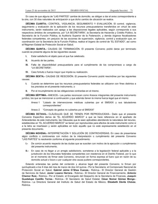 Lunes 23 de noviembre de 2015 DIARIO OFICIAL (Segunda Sección) 71
En caso de que alguna de “LAS PARTES” cambie de domicilio, se obligan a dar el aviso correspondiente a
la otra, con 30 días naturales de anticipación a que dicho cambio de ubicación se realice.
DÉCIMA CUARTA.- CONTROL, VIGILANCIA, SEGUIMIENTO Y EVALUACIÓN. El control, vigilancia,
seguimiento y evaluación de la aplicación de los recursos presupuestarios transferidos en virtud de este
instrumento, serán realizados con apego a las disposiciones legales aplicables, según corresponda a sus
respectivos ámbitos de competencia, por “LA SECRETARÍA”, la Secretaría de Hacienda y Crédito Público, la
Secretaría de la Función Pública, la Auditoría Superior de la Federación, y demás órganos fiscalizadores
federales competentes, sin perjuicio de las acciones de supervisión, vigilancia, control y evaluación que, en
coordinación con la Secretaría de la Función Pública, realice el órgano de control de “EL ESTADO”, así como
el Régimen Estatal de Protección Social en Salud.
DÉCIMA QUINTA.- CAUSAS DE TERMINACIÓN. El presente Convenio podrá darse por terminado
cuando se presente alguna de las siguientes causas:
I. Estar satisfecho el objeto para el que fue celebrado.
II. Acuerdo de las partes.
III. Falta de disponibilidad presupuestaria para el cumplimiento de los compromisos a cargo de
“LA SECRETARÍA”.
IV. Caso fortuito o fuerza mayor que impida su realización.
DÉCIMA SEXTA.- CAUSAS DE RESCISIÓN. El presente Convenio podrá rescindirse por las siguientes
causas:
I. Cuando se determine que los recursos presupuestarios federales se utilizaron con fines distintos a
los previstos en el presente instrumento, o
II. Por el incumplimiento de las obligaciones contraídas en el mismo.
DÉCIMA SÉPTIMA.- ANEXOS.- Las partes reconocen como Anexos integrantes del presente instrumento
jurídico, los que se mencionan a continuación y que además tienen la misma fuerza legal que el mismo:
Anexo 1 “Listado de intervenciones médicas cubiertas por el SMSXXI y sus tabuladores
correspondientes”
Anexo 2 “Concepto de gastos no cubiertos por el SMSXXI”
DÉCIMA OCTAVA.- CLÁUSULAS QUE SE TIENEN POR REPRODUCIDAS.- Dado que el presente
Convenio Específico deriva de “EL ACUERDO MARCO” a que se hace referencia en el apartado de
Antecedentes de este instrumento, las Cláusulas que le sean aplicables atendiendo la naturaleza del recurso,
establecidas en “EL ACUERDO MARCO” se tienen por reproducidas para efectos de este instrumento como si
a la letra se insertasen y serán aplicables en todo aquello que no esté expresamente establecido en el
presente documento.
DÉCIMA NOVENA.- INTERPRETACIÓN Y SOLUCIÓN DE CONTROVERSIAS. En caso de presentarse
algún conflicto o controversia con motivo de la interpretación o cumplimiento del presente Convenio
“LAS PARTES” lo resolverán conforme al siguiente procedimiento:
I.- De común acuerdo respecto de las dudas que se susciten con motivo de la ejecución o cumplimiento
del presente instrumento.
II.- En caso de no llegar a un arreglo satisfactorio, someterse a la legislación federal aplicable y a la
jurisdicción de los tribunales federales competentes con residencia en el Distrito Federal, por lo que
en el momento de firmar este Convenio, renuncian en forma expresa al fuero que en razón de su
domicilio actual o futuro o por cualquier otra causa pudiere corresponderles.
Estando enteradas las partes del contenido y alcance legal del presente Convenio, lo firman por
quintuplicado a los 9 días del mes de marzo de dos mil quince.- Por la Secretaría: el Comisionado Nacional de
Protección Social en Salud, Gabriel Jaime O´Shea Cuevas.- Rúbrica.- El Director General de Gestión
de Servicios de Salud, Javier Lozano Herrera.- Rúbrica.- El Director General de Financiamiento, Antonio
Chemor Ruiz.- Rúbrica.- Por el Estado: el Encargado del Despacho de la Secretaría de Finanzas, Joaquín
Guadalupe Castillo Torres.- Rúbrica.- El Secretario de Salud Estatal, César Nomar Gómez Monge.-
Rúbrica.- La Directora General del Instituto de Salud del Estado de México, Elizabeth Dávila Chávez.
Rúbrica.
 